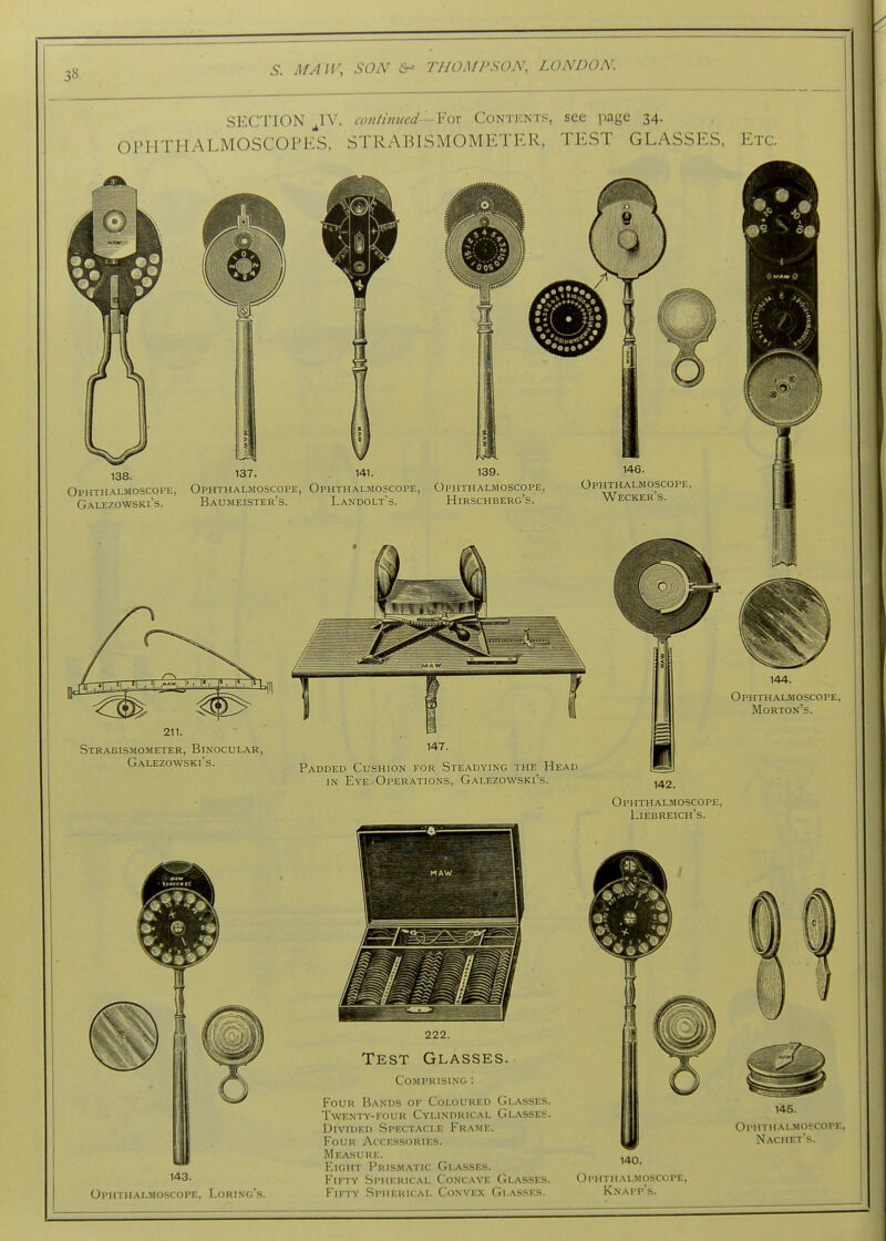 3S SECTION ^IV. iV/iiimied-'-Yox Conticnts, see ]iage 34. OPHTHALMOSCOFKS, STRABISMOMETKR, TEST GLASSES, Etc. 138. 137. 139. Ophthalmoscope, Ophthalmoscope, Ophthalmoscope, Ophthalmoscope, Galezowski's. Baumeister's. Landolt's. Hirschberg's. 146. Ophthalmoscope, Wecker's. 144. Ophthalmoscope, Morton's. Strabismometer, Binocular Galezowski's. Padded Cushion for Steadying the Head IN Eye Operations, Galezowski's. 142. Ophth.\lmoscope, Liebreich's. 143. Ophthal.moscope, Loring's. 222. Test Glasses. Comprising : Four Bands ok Coloured Glasses. Twenty-four Cylindrical Glasses. Divided Spectacle Frame. Four Accessories. Measure. Eight Prismatic Glasses. Fifty .Spherical Concave Glasses. Fifty .Spherical Convex Glasses. 145. OrllTHALMOSCOPE, Nachet's. 140. Ol'IITIlALMOSCOPE, Knapp's.