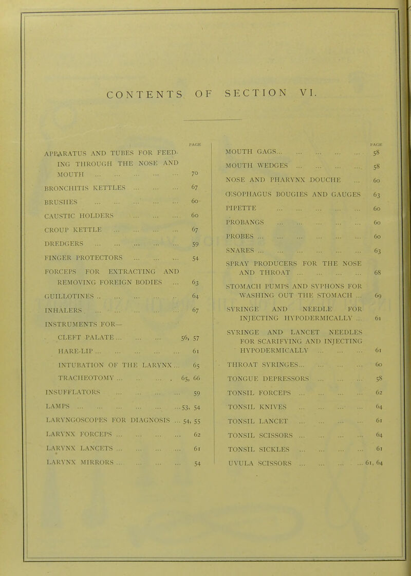 PAGE APIVARATUS AND TUBES FOR FEED- ING TIIROUCH THE NOSK AND MOUTH 70 BRONCHITIS KETTLES 67 BRUSHES 60 CAUSTIC HOLDERS 60 CROUP KETTLE 67 DREDGERS 59 FINGER PROTECTORS 54 FORCEPS FOR EXTRACTING AND REMOVING FOREIGN BODIES ... 63 GUILLOTINES 64 INHALERS . 67 INSTRUMENTS FOR— CLEFT PALATE 56, 57 HARE-LIP 61 INTUBATION OF THE LARYNX... 65 TRACHEOTOMY 65, 66 INSUFFLATORS 59 L-'^MPS S3, 54 LARYNGOSCOPES FOR DIAGNOSIS ... 54, 55 LARYNX FORCEPS 62 LARYNX LANCETS 6r LARYNX MIRRORS 54 MOUTH GAGS 58 MOUTH \VEDGES 58 NOSE AND I'HAR^■NX DOUCHE ... 60 (T.SOPHAGUS BOUGIES AND GAUGES 63 PIPETTE 60 PROBANGS 60 PROBES 60 SNARES 63 SPRAY PRODUCERS FOR THE NOSE AND THROAT 68 STOMACH PUMPS AND SYPHONS FOR ^VASIIING OUT THE STOMACH ... 6q SYRINGE AND NEEDLE FOR INJECTING HYPODERMICALLY ... 61 SYRINGE AND LANCET NEEDLES FOR SCARIFYING AND INJECTING • HYPODERMICALLY 61 THROAT SYRINGES 60 TONGUE DEPRESSORS 5S TONSIL FORCEPS 62 TONSIL KNIVES 64 TONSIL LANCET 61 TONSIL SCISSORS 64 TONSIL .SICKLES 61 UVULA .SCISSORS 61.64