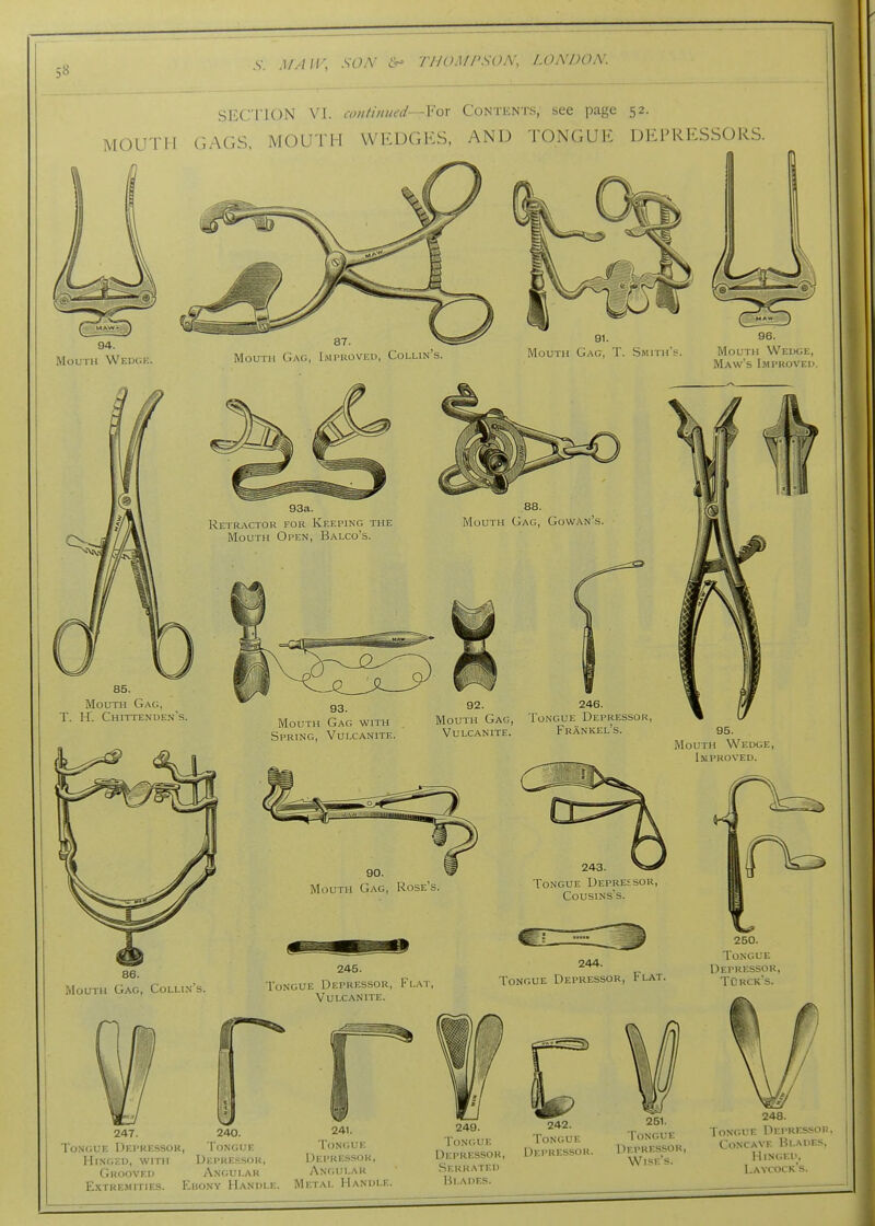 5« SECri'iUN \\. iwi/ilined—For Contents, see page 52. MOUTH GAGS, MOUTH WEDGES, AND TONGUE DEPRESSORS. 94. Mouth Wedck Mouth Gag, I.mprovf.d, Collin's. Mouth Gag, T. Smith: 96. Mouth Wedge, Maw's Improved. 93a. Retractor for Keeping the Mouth Open, Balco's. 88. Mouth Gag, Gowan's, 85. Mouth Gag, T. H. Chittenden's. 93. Mouth Gag with Spring, Vulcanite. 92. 246. Mouth Gag, Tongue Depressor, Vulcanite. Frankel's. 95. Mouth Wedge, Improved. Mouth Gag, Rose's. 243. Tongue Depressor, CousiNs's. 86. Mouth Gag, Collin's. 245. Tongue Depressor, Flat Vulcanite. 244. Tongue Depressor, Flat. V-/ 247. 240. Tongue Depressor, Tongue Hinged, with Depressor, Grooved Angular Extre.mities. Euony Handle 241. Tongue Depressor, Angular Metal Handle. 249. Tongue Depressor, Serrated Blades. 242. Tongue Depressor. 251. Tongue Depressor, Wises. 250. Tongue Depressor, TOrcks. 248. Tongue Depressor Concave Blades, Hinged, Laycock's.