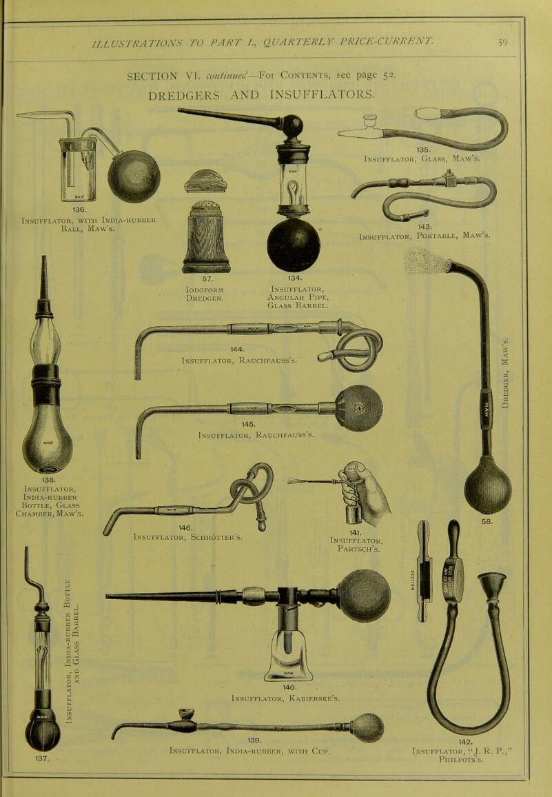 SECTION VI. continueci—Yox Contents, tec page 52. DREDGERS AND INSUFFLATORS. InsuffLvXTOR, with In'UIA-KUBBF.U B.\Li., Maw's. Insuffi-atoh, Poktablf., Maw's. 138. Insufflator, India-rubbek Bottle, Glass Chamber, Maw's. 57. Iodoform Dredger. 134. Insufflator, Angular Pipe, Glass Barrel. Insufflator, Schrotter's 141. Insufflator, Partsch's. 140. Insufflator, Kahierskf.'s. 139. 137. Insufflator, India-rubber, with Cup. 142. Insufflator, J. K. P.,' Phu-fots's.