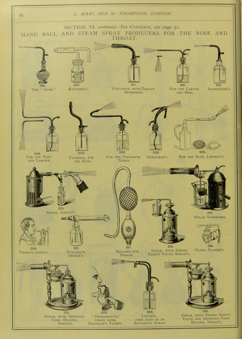 SECTION VI. continued—For Contents, see page 52. HAND BALL AND STEAM SPRAY PRODUCERS FOR THE NOSE AND THROAT. 211. Vulcanite, with Tongue Depressor. 199. For the Larynx AND Nose. 210. Schnitzler's. 208. For the Nose AND Larynx. 203. Flexible, for the Nose. 209. 200. For the Posterior Demaurex's. Nares. 205. For the Nose, Leffert's. 204. Prosser James's 201. Vulcanite, Dewar's. 197. Bellows for Sprays. 214. 198. Steam, with Spring Glass, Clarke's. Safety Valve, Siegle's. 215. Steam, with Improved Cone Holder, Siegle's. 202.  Desideratum,'' three sizes, Franklin's Patent. 206. Lister's, used ai^o as an Antiseptic Spray. 216. Steam, with Spring Safety Valve and Improved Cone Holder, Siegle's.