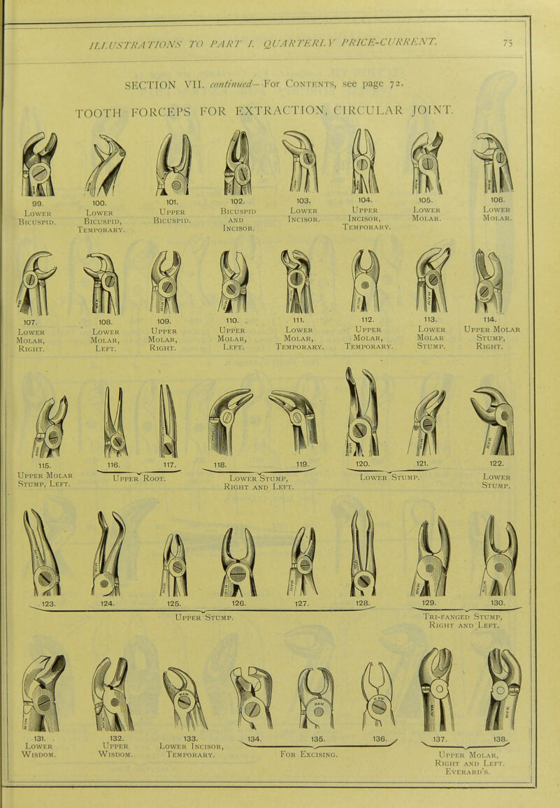 SECTION VII. continued—Vox Contbnts, see page 72. TOOTH FORCEPS 1-OR EXTRACTION, CIRCULAR JOINT. 107. 108. 109. 110. - 111. 112. 113. 114. Lower Lower Upper Upper Lower Upper Lower Upper Molar Molar, Molar, Molar, Molar, Molar, Molar, Molar Stump, Ripjjj Left. Right. Left. Temporary. Temporary. Stump. Right. Upper Stump. Tri-fanged Stump, Right and Left.