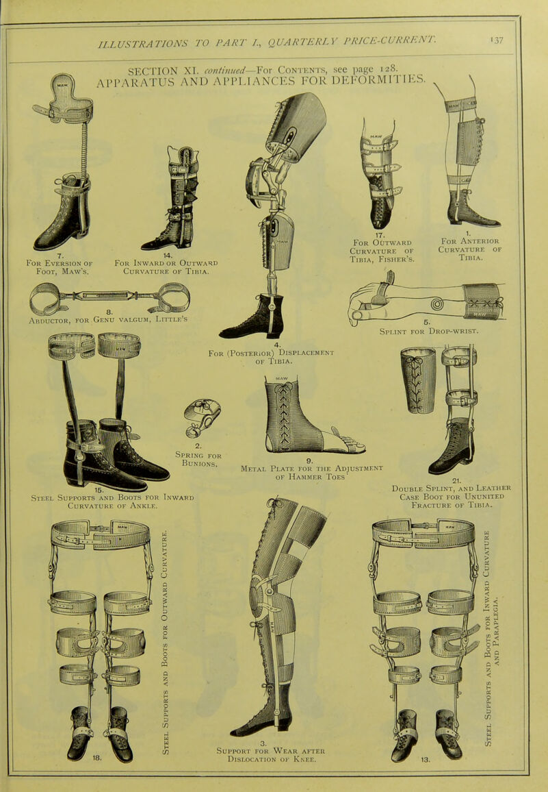 SECTION XI. continued—Yox Contents, see page 128. APPARATUS AND APPLIANCES FOR DEl-ORMITlKS. For Eversion of Foot, Maw's. For Inward or Outward Curvature of Tibia. 8. Abductor, for Genu valgum, Little's 17. For Outward Curvature of Tibia, Fisher's. For Anterior Curvature of Tibia. Splint for Drop-wrist. For (Posterior) Displacement OF Tibia. 2. .Spring for Bunions, Metal Plate for the Adjustment of Hammer Toes' Steel Supports and Boots for Inward Curvature of Ankle. Double Splint, and Leather Case Boot for Ununited Fracture of Tibia. Support for Wear aiter Dislocation of Knee.