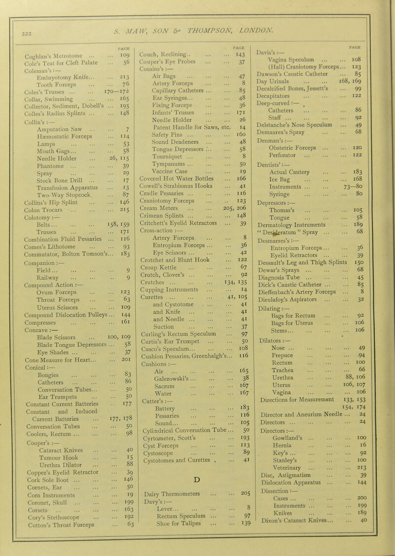 Coghlan's Metrotome 109 Cole's Teat for Cleft Palate ... 56 Coleman's : — Embryotomy Knife 213 Tooth Forceps 76 Coles's Trusses 170—172 Collar, Swimming 165 Collector, Sediment, Dobell's ... 195 CoUes's Radius Splints 148 Collin's :— Amputation Saw 7 Hemostatic Forceps ... 114 Lamps ... ... ••• S3 Mouth Gags 58 Needle Holder ... 26, 115 Phantome 39 Spray ... ... •• 29 Stock Bone Drill 17 Transfusion Apparatus ... 13 Two-Way Stopcock, ... 87 Collins's Hip Splint 146 Colon Trocars 215 Colotomy :— Belts 158,159 Trusses 171 Combination Fluid Pessaries ... 116 Comes's Lithotome 93 Commutator, Bolton Tomson's... 183 Companion :— Field 9 Railway ■. 9 Compound Action :— Ovum Forceps 123 Throat Forceps 63 Uterus Scissors 109 Compound Dislocation Pulleys.., 144 Compresses ... ... •■■ 161 Concave :— Blade Scissors ... 100, 109 Blade Tongue Depressors ... 58 Eye Shades 37 Cone Measure for Heart 201 Conical:— Bougies ... ... •■• 83 Catheters 86 Conversation Tubes 5° Ear Trumpets ... ■•• 5° Constant Current Batteries i77 Constant and Induced Current Batteries ... 177,178 Conversation Tubes 5° Coolers, Rectum 98 Cooper's :— Cataract Knives 40 Tumour Hook 15 Urethra Dilator 88 Coppez's Eyelid Retractor ... 39 Cork Sole Boot 146 Cornets, Ear ... ... ■•• 5° Corn Instruments ... ••• I9 Coronet, Skull I99 Corsets ... ... ••• •■• 163 Cory's Stethoscope 192 Cotton's Throat Forceps ... 63 Couch, Reclining.. 143 Couper's Eye Probes 37 Cousins's :— Air Bags 47 Artery Forceps 8 Capillary Catheters 85 Ear Syringes... ... ... 48 Fixing Forceps ... ... 36 Infants' Trusses ... ... 171 Needle Plolder 26 Patent Handle for Saws, etc. 14 Safety Pins 160 Sound Deadeners 48 Tongue Depressors ... ... 58 Tourniquet ... ... ... 8 Tympanums ... ... ... 50 Vaccine Case ... ... 19 Covered Hot Water Bottles ... 166 Cowell's Strabismus Hooks ... 41 Cradle Pessaries ... ... ... 116 Craniotomy Forceps ... .. 123 Cream Meters ... ... 205, 206 Crimean Splints ... ... ... 148 Critchett's Eyelid Retractors ... 39 Cross-action :— Artery Forceps ... ... 8 Entropium Forceps ... ... 36 Eye Scissors ... ... ... 42 Crotchet and Blunt Hook ... 122 Croup Kettle 67 Crutch, Clover's 92 Crutches I34, I35 Cupping Instruments ... ... 14 Curettes ... 41, 105 and Cystotome 41 and Knife ... ... ... 41 and Needle ... ... ... 41 Suction ... ... ... 37 Curling's Rectum Speculum ... 97 Curtis's Ear Trumpet So Cusco's Speculum 108 Cushion Pessaries, Greenhalgh's... 116 Cushions :— Air 165 Galezowski's 38 Sacrum ... ... ••• 167 Water 167 Cutter's :— Battery 183 Pessaries ... ••• ••• 116 Sound 105 Cylindrical Conversation Tube ... 50 Cyrtometer, Scott's I93 Cyst Forceps 113 Cystoscope 89 Cystotomes and Curettes . ... 41 Davis's :— Vagina Speculum ... ... 108 (Hall) Craniotomy Forceps... 123 Dawson's Caustic Catheter ... 85 Day Urinals 168, 169 Decalcified Bones, Jessett's ... 99 Decapitators 122 Deep-curved:— Catheters 86 Staff 92 Delstanche's Nose Speculum ... 49 Demaurex's Spray ... ... 68 Denman's:— Obstetric Forceps 120 Perforator 122 Dentists':— Actual Cautery 183 Ice Bag 168 Instruments 73—80 Syringe ... ... ... 80 Depressors:— Thomas's 105 Tongue ... ... .•• 58 Dermatology Instruments ... 189  Des^ratum  Spray 68 Desmarres's :— Entropium Forceps 36 Eyelid Retractors 39 Dessault's Leg and Thigh Splints 150 Dewar's Sprays ... ... ... 68 Diagnosis Tube ... ... ... 45 Dick's Caustic Catheter 85 Dieffenbach's Artery Forceps ... 8 Dieulafoy.'s Aspirators 32 Dilating:— Bags for Rectum 92 Bags for Uterus 106 Stems 106 Dilators :— Nose ... Prepuce Rectum Trachea Urethra Uterus Vagina ... 49 ... .94 ... 100 ... 66 88, 106 106, 107 ... 106 D Dairy Thermometers Davy's :— Lever... Rectum Speculum Shoe for Talipes 205 8 97 139 Directions for Measurement 133, 153 154, 174 Director and Aneurism Needle ... 24 Directors 24 Directors:— Gowlland's 100 Hernia ... ... ... 16 Key's 92 Stanley's 100 Veterinary 213 Disc, Astigmatism 39 Dislocation Apparatus ... ... I44 Dissection:— Ca.ses 200 Instruments i99 Knives ... ... ... 189 Dixon's Cataract Knives 4°