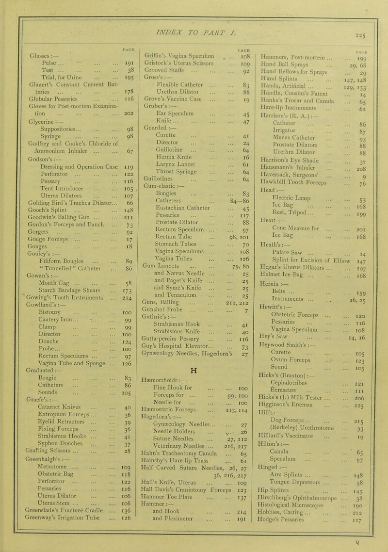 225 Glasses :— Pulse ... ••• 191 Test 38 Trial, for Urine ... ... 195 Glauert's Constant Current Bat- teries ... ... ... ... 178 Globular Pessaries ... ... 116 Gloves for Post-mortem Examina- tion ... ... ... ... 202 Glycerine:— Suppositories... Syringe Godfrey and Cooke's Chloride of Ammonium Inhaler Godson's :— Dressing and Operation Case Perforator Pessar}' Tent Introducer Uterus Dilators Golding Bird's Trachea Dilator... Gooch's Splint Goodwin's Balling Gun ... Gordon's Forceps and Punch Gorgets Gouge Forceps ... Gouges ... ... Gouley's :—• Filiform Bougies  Tunnelled  Catheter Gowan's:—• Mouth Gag Starch Bandage Shears Gowing's Tooth Instruments Gowlland's :— Bistoury Cautery Iron... Clamp Director Douche Probe... Rectum Speculums ... Vagina Tube and Sponge ... Graduated:— Bougie Catheters .Sounds Graefe's :— Cataract Knives Entropium Forceps ... Eyelid Retractors ... Fixing Forceps Strabismus Hooks ... Syphon Douches Grafting Scissors ... Greenhalgh's :— Metrotome ... Obstetric Bag Perforator Pessaries Uterus Dilator Uterus-Stem . . Greenslade's Fracture Cradle ... Greenway's Irrigation TuV)e 98 98 67 119 122 116 105 107 66 148 211 73 92 17 18 89 86 58 173 214 100 99 99 100 124 100 97 126 83 86 105 40 36 39 36 41 37 28 109 n8 122 116 106 106 136 126 Griffin's Vagina Speculum Gristock's Uterus Scissors Grooved .Staffs Gross's:— Flexible Catheter ... Urethra Dilator Grove's Vaccine Case Gruber's :—■ Ear Speculum Knife ... Guarded :— Curette Director Guillotine Hernia Knife Larynx Lancet Throat Syringe Guillotines Gum-elastic :— Bougies Catheters Eustachian Catheter Pessaries Prostate Dilator Rectum Speculum Rectum Tube Stomach Tubes Vagina Speculums ... Vagina Tubes Gum Lancets ... and Nrevus Needle ... and Paget's Knife ... and Syme's Knife and Tenaculum Guns, Balling Gunshot Probe ... Guthrie's :— Strabismus Hook Strabismus Knife Gutta-percha Pessary Guy's Hospital Elevator... Gyncecology Needles, Hagedc H Hemorrhoids :— Fine Hook for Forceps for ... Needle for Hsemostatic Forceps Hagedorn's :— Gynaecology Needles... Needle Holders Suture Needles Veterinary Needles ... Hahn's Tracheotomy Canula Hainsby's Hare-lip Truss Half Curved Suture Needles, 84- I'ACE 108 109 92 83 88 19 45 47 41 24 64 16 61 64 64 83 -86 45 117 ... 97 98, lOI ... 70 ... 108 ... 126 79, 80 ... 25 ... 25 ... 25 ... 25 211, 212 7 ... 41 ... 40 ... 116 •■• 73 n's 27 99. 100 100 ... 100 11.3. 114 ... 27 V 26 27, 112 216, 217 ... 65 ... 61 26, 27 36, 216, 217 Hall's Knife, Uterus 109 Hall Davis's Craniotomy Forceps 123 Hammer Toe Plate 137 Hammer:— and Hook ... ... ... 214 and Plexinieler ... ... 191 Hammers, Post-mortem ... Hand Ball Sprays Hand Bellows for Sprays Hand Splints Hands, Artificial Handle, Cousins's Patent Ilanks's Trocar and Canula Hare-lip Instruments Harrison's (R. A.):— Catheter Irrigator Mucus Catheter Prostate Dilators Urethra Dilator Harrison's Eye Shade ... Hausniann's Inhaler Haversack, Surgeons' Hawkbill Tooth Forceps Head :— Electric Lamp Ice Bag Rest, Tripod Heart Cone Measure for ... Ice Bag Heath's:— Palate Saw ... Splint for Excision of Ilegar's Uten:s Dilators ... Helmet Ice Bag ... Hernia :— Belts Instruments ... Hewitt's :— Obstetric Forceps ... Pessaries Vagina Speculum ... Hey's Saw Heywood Smith's :— Curette Ovum Forceps Sound Hicks's (Braxton):— Cephalotribes !l6craseurs Hicks's (J.) Milk Tester ... Higginson's Enemas Hill's :— Dog Forceps ... (Berkeley) Urethrotome Milliard's Vaccinator Hilton's :— Canula Speculum Hinged :— Arm Splints Tongue Depressors ... Hip Splints Hirschbergs Ophthalmosco Histological Microscopes Hobbles, Casting... Hodge's Pessaries ... 199 29, 68 ... 29 147, 148 129. I S3 14 ... 65 ... 61 ... 86 ... 87 •■• 93 ... 88 ... 88 ••• 37 ... 208 9 ... 76 ••• 53 ... 168 ... 199 ... 201 ... 168 ... 14 Elbow 147 ... 107 ... 168 ... 159 16, 25 120 .. u6 .. 108 14, 16 .. ICS • • 123 •• 105 121 III 206 •• 125 ■ 215 ■ 93 19 • ' 65 97 . 14S ■ 58 145 pc ... 3S 190 212 • '17