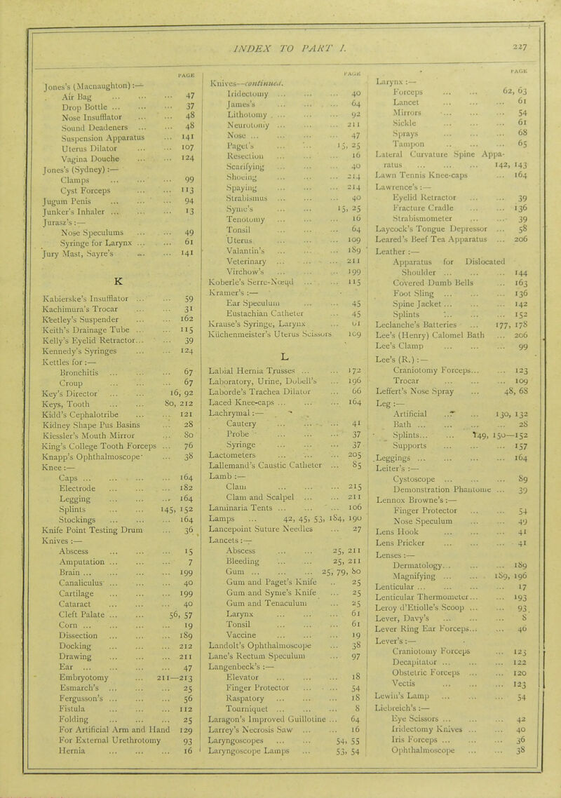 Jones's (Macnaughton) :— Air Bag 47 Drop Bottle 37 Nose Insufflator 48 Sound Deadeners 48 Suspension Apparatus •■• 141 Utenis Dilator io7 Vagina Douche ••• ■•• '24 Jones's (Sydney) :— Clamps 99 Cyst Forceps 113 Jugum Penis 94 Junker's Inhaler ... ••■ •■• 13 Jurasz's :— Nose Speculums ... .- 49 Syringe for Larynx 61 Jury Mast, Sayre's ~. •■• 141 K ni ves—continneu. Iridectomy ... James's Lithotomy . ... Neurotomy ... Nose ... Paget's Resection Scarifying Shoeing Spaying Strabismus Synie's Tenotomy Tonsil Uterus Valanlin's Veterinary 40 C4 92 z\ 1 47 '5. 25 16 40 -'4 214 40 16 64 109 189 21 1 Virchow's '99 K Koberle's Serre-Noeud 5 Kabierske's Insufflator ... Kramer's :— • ■■ 59 Ear Speculum Eustachian Catheter 45 45 Kachimura's Trocar ... 31 K'eetley's Suspender Keith's Drainage Tube ... 162 ... 115 Krause's Syringe, Larynx Kuchenmeister's Uterus Sci.s.->(jrs 01 log Kelly's Eyelid Retractor... ■ •• 39 Kennedy's Syringes ... 124 T Kettles for:— Bronchitis ... 67 Labial Hernia Trusses ... ) 72 Croup ... 67 Laboratory, Urine, DubeU's 196 Key's Director 16, 92 Laborde's Trachea Dilator 66 Keys, Tooth 80, 212 Laced Knee-caps ... 164 Kidd's Cephalotribe ... 121 Lachrymal:— Kidney Shape Pus Basins 28 Cautery 41 Kiessler's Mouth Mirror ... 80 Probe ' 37 King's College Tooth Forceps ... 76 Syringe 37 Knapp's Ophthalmoscope' ... 3S Lactometers 205 Knee:— Lallemand's Caustic Catheter S5 Caps ... ... 164 Lamb :— Electrode ... 182 Clam 215 Legging ... 164 Clam and Scalpel 211 Splints 145, 152 Laminaria Tents ... 106 Stockings ... 164 Lamps ... 42, 45, 53, 1S4, 19U Knife Point Testing Drum ... 36.. Lancepoint Suture Needles 27 Knives :— Lancets: — Abscess ... 15 Abscess 25. 211 Amputation ... 7 Bleeding 25> 211 Brain ... ... 199 Gum ... ... ... 2 5. 79, 5>o Canaliculus ... ... 40 Gum and Paget's Knife 25 Cartilage ... 199 Gum and Syme's Knife 25 Cataract ... 40 Gum and Tenaculum 25 Cleft Palate 56, 57 Larynx 61 Corn ... ... 19 Tonsil 61 Dissection ... 189 Vaccine •9 Docking ... 212 Landolt's Ophthalmoscope 38 Drawing ... 211 Lane's Rectum Speculum 97 Ear ... 47 Langenbeck's :— Embryotomy ... 211—213 Elevator 18 Esmarch's ... 25 Finger Protector Fergusson's ... ... 56 Raspatory 18 1 Fistula H2 Tourniquet ... 8 i Folding ... 25 Laragon's Improved Guillotine 'I ' For Artificial Arm and Hand 129 Larrey's Necrosis Saw 16 For External Urethrotomy 93 Laryngoscopes 54 55 Hernia ... 16 Laryngoscope Lamps 53 54 , .Spine Larynx :— Forceps Lancet .Mirrors Sickle .Sprays Tampon Lateral Curvature ratus Lawn Tennis Knee-caps Lawrence's : — Eyelid Retractor Fracture Cradle .Strabismometer Laycock's Tongue Depressor ... Leared's Beef Tea Apparatus Leather :— Apparatus for Dislocated .Shoulder ... Covered Dumb Bells Foot .Sling .Spine Jacket ... Splints Leclanche's Batteries Lee's (Henry) Calomel Bath Lee's Clamp Lee's (R.) :- Craniotomy Forceps... Trocar Leffert's Nose Spray Leg :— Artificial ..r Bath Splints... .Supports .Leggings Leiter's :— Cystoscope Demonstration Phantome Lennox Browne's:— Finger Protector Nose .Speculum Lens Hook Lens Pricker Lenses :— Dermatology. . Magnifying ... Lenticular Lenticular Thermometer... Leroy d'EtioUe's Scoop ... Lever, Davy's Lever Ring Ear Forceps... Lever's:— Craniotomy Forceps Decapitator ... Obstetric Forceps ... Vectis Lewin's Lamp Liebreich's:— Eye .Scissors ... Iridectomy Knives ... Iris Forceps ... Ophihalnio.scope 62, 63 ... 61 -.. 54 ... 61 ... 68 ... 65 Appa- 142, 143 164 • ■• 39 ... 136 ••• 39 58 206 ■■ '44 .. 163 136 142 .. 152 77, 17S .. 206 99 . 109 48, 68 o, 132 28 -152 157 164 t49, 150- ... 89 ■•• 39 • •• 54 ... 49 41 ... 41 ... 189 189, 196 .. 17 ■■• 193 ••• 93. 8 ... 46 ... 123 ... 122 120 ... 123 ■ •• 54 ... 42 ... 40 ... 36 ... 38