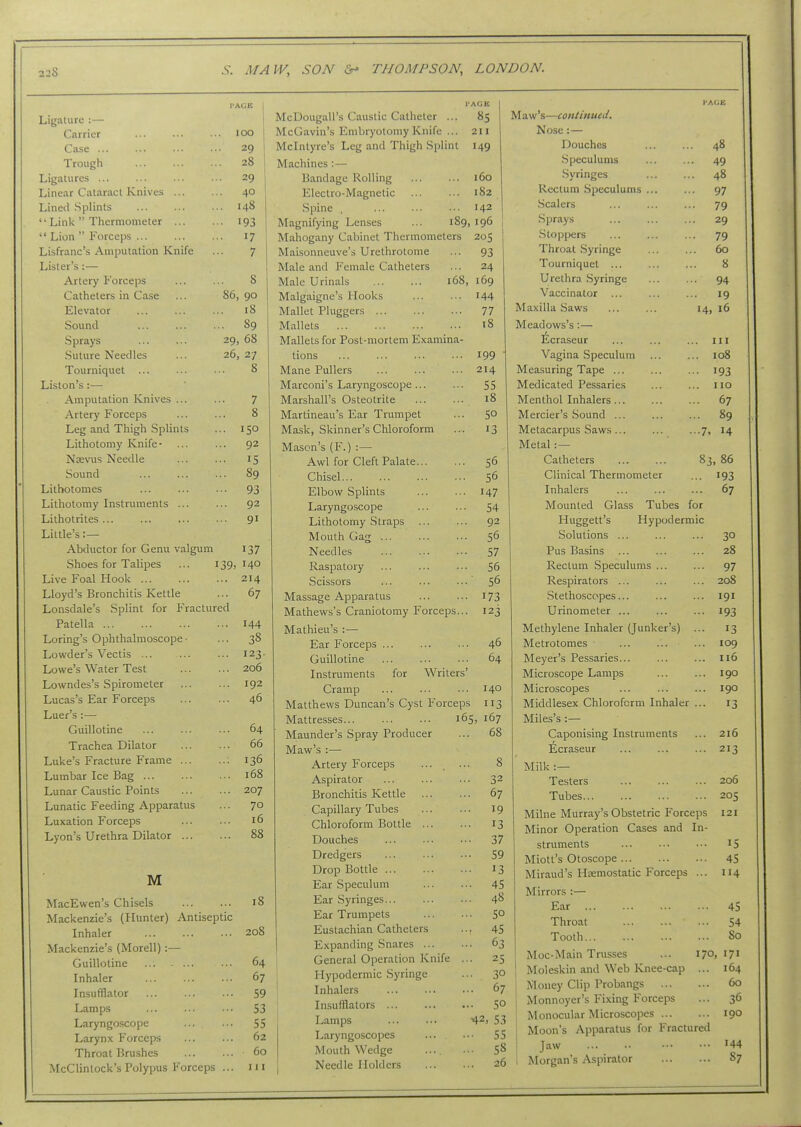 I'ACE Ligature :— Cftrrier lOO Case ... 29 Trough 28 Ligatures ... .. 29 Linear Cataract Knives ... .. 40 Lined .Splints .. 148 '' Linlv  Tliermometer ... .. 193  Lion  Forceps 17 Lisfranc's Amputation Knife 7 Lister's :— Artery Forceps 8 Catheters in Case 86, 90 Elevator 18 Sound ... 89 Sprays 29, 68 Suture Needles 26, 27 Tourniquet 8 Liston's:— Amputation Knives ... 7 Artery Forceps 0 0 Leg and Thigh Splints ... 150 Lithotomy Knife- ... 92 Nsevus Needle IS Sound 89 Lilhotomes .. 93 Lithotomy Instruments ... ... 92 Lithotrites ... ... 91 Little's :— Abductor for Genu valgum 137 Shoes for Talipes 139, 140 Live Foal Hook ... ... 214 Lloyd's Bronchitis Kettle ... 67 Lonsdale's Splint for Fractured Patella ... 144 Loring's Ophthalmoscope • ... 38 Lowder's Vectis ... ... 123. Lowe's Water Test ... 206 Lowndes's Spirometer ... 192 Lucas's Ear Forceps ... 46 Luer's :— Guillotine ... 64 Trachea Dilator ... 66 Luke's Fracture Frame ... ... 136 Lumbar Ice Bag ... ... 168 Lunar Caustic Points ... 207 Lunatic Feeding Apparatus ... 70 Luxation Forceps ... 16 Lyon's Urethra Dilator ... ... 88 M MacEwen's Chisels ... ... 18 Mackenzie's (Hunter) Antiseptic Inhaler 208 Mackenzie's (Morell) :— Guillotine ... 64 Inhaler 67 Insufflator 59 Lamps ... ... ... 53 Laryngoscope ... ... 55 Larynx Forceps 62 Throat Brushes 60 McClinlock's Polypus Forceps ... 111 I'AGU McDougall's Caustic Catheter ... 85 McGavin's Embryotomy Knife ... 211 Mclntyre's Leg and Thigh Splint 149 Machines :— Bandage Rolling 160 Electro-Magnetic ... ... 182 Spine , 142 I Magnifying Lenses ... 189,196 Mahogany Cabinet Thermometers 205 Maisonneuve's Urethrotome ... 93 Male and Female Catheters ... 24 Male Urinals 168, 169 Malgaigne's Hooks ... ... 144 Mallet Pluggers ... 77 Mallets 18 Mallets for Post-mortem Examina- tions 199 Mane Pullers 214 Marconi's Laryngoscope 55 Marshall's Osteotrite 18 Martineau's Ear Trumpet 50 Mask, Skinner's Chloroform 13 Mason's (F.) :— Awl for Cleft Palate 56 Chisel... 56 Elbow Splints 147 Laryngoscope 54 Lithotomy Straps 92 Mouth Gag ... 56 Needles 57 Raspatory 56 Scissors 56 Massage Apparatus 173 Mathews's Craniotomy Forceps... 123 Mathieu's :— Ear Forceps ... 46 Guillotine 64 Instruments for Writers' Cramp 140 Matthews Duncan's Cyst Forceps 113 Mattresses 165, 167 Maunder's Spray Producer .. 68 Maw's :— Artery Forceps 8 Aspirator .. 32 Bronchitis Kettle .. 67 Capillary Tubes .. 19 Chloroform Bottle ... ... 13 Douches ... 37 Dredgers ... 59 Drop Bottle ... 13 Ear .Speculum ... 45 Ear Syringes ... 48 Ear Trumpets ... 50 Eustachian Catheters .■• 45 Expanding Snares ... ... 63 General Operation Knife ... 25 Hypodermic Syringe ... 30 Inhalers ... 67 Insufflators ... 50 Lamps 42, 53 Laryngoscopes ... 55 Mouth Wedge .... ... 58 Needle Holders ... 26 I'AGIi Maw's—continued. Nose:— Douches ... ... 48 Speculums ... ... 49 .Syringes ... ... 48 Rectum Speculums ... ... 97 Scalers ... ... ... 79 Sprays ... ... ... 29 Stopioers ... ... ... 79 Throat; Syringe 60 Tourniquet ... ... ... 8 Urethra .Syringe ... ... 94 Vaccinator ... ... ... 19 Maxilla Saws ... ... 14, 16 Meadows's:— ^craseur ... ... ... in Vagina Speculum ... ... 108 Measuring Tape ... ... ... 193 Medicated Pessaries ... ... no Menthol Inhalers... ... ... 67 Mercier's Sound ... ... ... 89 Metacarpus Saws ... ... ...7, 14 Metal:— Catheters ... ... 83 86 Clinical Thermometer 193 Inhalers 67 Mounted Glass Tubes for Huggett's Hypodermic Solutions ... 30 Pus Basins 28 Rectum .Speculums ... 97 Respirators ... 208 Stethoscopes... 191 Urinometer ... 193 Methylene Inhaler (Junker's) ... 13 Metrotomes 109 Meyer's Pessaries... 116 Microscope Lamps 190 Microscopes 190 Middlesex Chloroform Inhaler ... 13 Miles's :— Caponising Instruments 216 Ecraseur 213 Milk :— Testers 206 Tubes... 205 Milne Murray's Obstetric Forceps 121 Minor Operation Cases and In- struments 15 Miott's Otoscope 45 Miraud's Hemostatic Forceps ... 114 Mirrors :— Ear 45 Throat 54 Tooth 80 Moc-Main Trusses ... 170, 171 Moleskin and Web Knee-cap ... 164 Money Clip Probangs 60 Monnoyer's Fixing Forceps 36 Monocular Microscopes 190 Moon's Apparatus for Fractured Jaw 144 Morgan's Aspirator 87