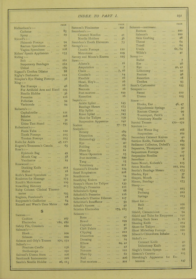 IxlCIluil-lbUll 0 • fAGK Spray ... 29 Ricor<.Fs :— 94 1? A/«f 11 m ^rtpr*ii 111TY1Q IxCClUIH OjJCL-UlUllla ... ... ^/ ... 108 Riders' Sprain Appliances ■•• 153 Riding :— Belt ... 161 Suspensory Bandages ... 162 Urinal ... 169 Rigaud's Urethra Dilator ... 88 Rigby's Perforator ... 122 Rimpler's Eye Fixing Forceps ... 36 Ring : - Ear Forceps 46 For Artificial Arm and Hand 129 Needle Holder ' 36 Pessaries 116 Pollution 94 Varicocele 94 Roberts's :— Cephalotribe ... 121 Inhaler 208 Trocars 31 Urine Test Stand 195 Robertson's :— Funis Tube ... 122 Tooth Forceps 215 Torsion Forceps 215 Rods for Acids 47, im Rogers's-Trousseau's Canula 65 Rose's:— Epistaxis Bag 49 Mouth Gag 58 Vaccinator ... 19 Rosewood :— Docking Knife 212 Mallet 18 Roth's Nasal Speculum ... 50 Roulettes for Massage 173 Routh's Metrotome 109 Rowelling Bistoury 213 Ruby Column Clinical Thermo- meter 193 Rugines, Faraboeuf's 18 Ruppracht's Guillotine 64 Russell and West's Urea Meter... 196 s Sacrum :— Cushion 167 Electrodes ... ... 181 , 182 Safety Pin, Cousins's ... ... 160 Salmon's:— Hook 100 Scissors ... ... ... 100 Salmon and Ody's Trusses 170, 172 Salter's :— Fracture Cradle 136 Stethoscope 191 Salvani's Uterus Stem 106 Sandcrack Instruments ... ... 216 Sands's Needle Holder ... 26,115 PAGE Sansom's Pleximeter 191 Saunders's :— Cataract Needles ... ... 41 Needle Holders 36 Saunders's Tooth Elevators ... 73 Savage's:— Caustic Forceps ... ... no Metrotome 109 Savory and Moore's Enema ... 125 Saws: — Adams's ... ... ••• 16 Amputation ... 7 Chain ... ... 7, i6 Cousins's ... 14 Flexible ... i6 Head, Hey's ... i6 Maxilla ... i6 Necrosis ... i6 Post-mortem ... ... 199 Resection ... i6 Sayre's :— Ankle Splint .•• 145 Bandage Shears ... 173 Hip Splint .... 145 Knee Splint ■ •■ 145 Shoe for Talipes • •■ 139 Suspension Apparatus ... 141 Scalers 77—79 Scalpels :— ... 189 Botany Dissection ... 189 Entomology ... ..: ... 109 Eye ... 40 r olQing Hare-lip •. • ui Minor Operation Post-mortem... Tang T C Veterinary 0 T T Scanzoni's Douche ... Scarf Respirators . . • £,\JQ Scarificators T A Scarifying Knives 40 ocarpa. s onocs lor laupes I'll' ) T~> ..w — I * *^ Schilhng s Pessaries 110 bchmtzler s apray oo Schofield's Pessaries ... 1 lU Schroeder's Uterine Dilators Schrotter's Insufflator ... 59 Schuft's Spoons ... 42 Sciatica Electrodes 179, 185 Scissors :— Bone ... ... 17 Bowel ... 199 Capsular ... 41 Cleft Palate ... 56 Clipping ... ... ... 212 Dissection ... 199 Dressing ... 24 Elbow 24, 42 Eye ... 42 Frzcnum ... 122 Hare-lip ... 61 Nail ... 206 Post-mortem... ... 201 I'ACE Scissors—contimuU, Rectum lOO Salmon's lOO Skin Grafting 28 Throat ... ... ... 64 Tonsil 64 Uvula 61, 64 Wilde's 41 Scoop :•— Bullet 7 Ear ... ... ... 46 Eye 40, 41 Lithotomy ... ... ... 92 Rectum ... ... ... 98 Resection 18 Urethra 93 Scott's Cyrtometer 193 Scrapers :— Sweat 212 Uterus 105 Screw :— Hooks, Ear .. ... 46, 47 Hypodermic Syringe ... 30 Rectum Clamps 99 Tourniquet, Petit's 8 Veterinary Needle ... 216 Scrotal Trusses 170—172 Scrotum:— Hot Water Bag 168 Suspenders ... ... ... 162 Secondary Cataract Knives ... 40 Section Knife, Valantin's ... 189 Sediment Collector, Dobell's . . 195 Separator, Thompson's 92 Sequestrum Forceps 17 Serpentine Needles 217 Serrefines ... ... ... ... 8 Serre-Noeud, Koberle's 115 Seton Needles 211, 214 Seutin's Bandage Shears ... 173 Shades, Eye 37 Shapes, Mouth 80 Shears, Bandage 173 Sheep :— Gag 215 Probang ... . . ••• 212 Syringe ... ... •■• 213 Sheet for :— Bath 166 Bed 167 Shield, Circumcision 94 Shield and Tube for Empyema ... 192 Shifting Back Saws ... 7, 1° Shoeing Knife 214 Shoes for Talipes 139 Short Midwifery Forceps ... 120 Sibson's Chloroform Inhaler ... 13 Sichel's :— Cataract 1-Lnife 4° Iridectomy Knife 40 Siegle's Steam Sprays 68 Siemon's Curette 105 Sieveking's Apparatus for Ex- tension 147