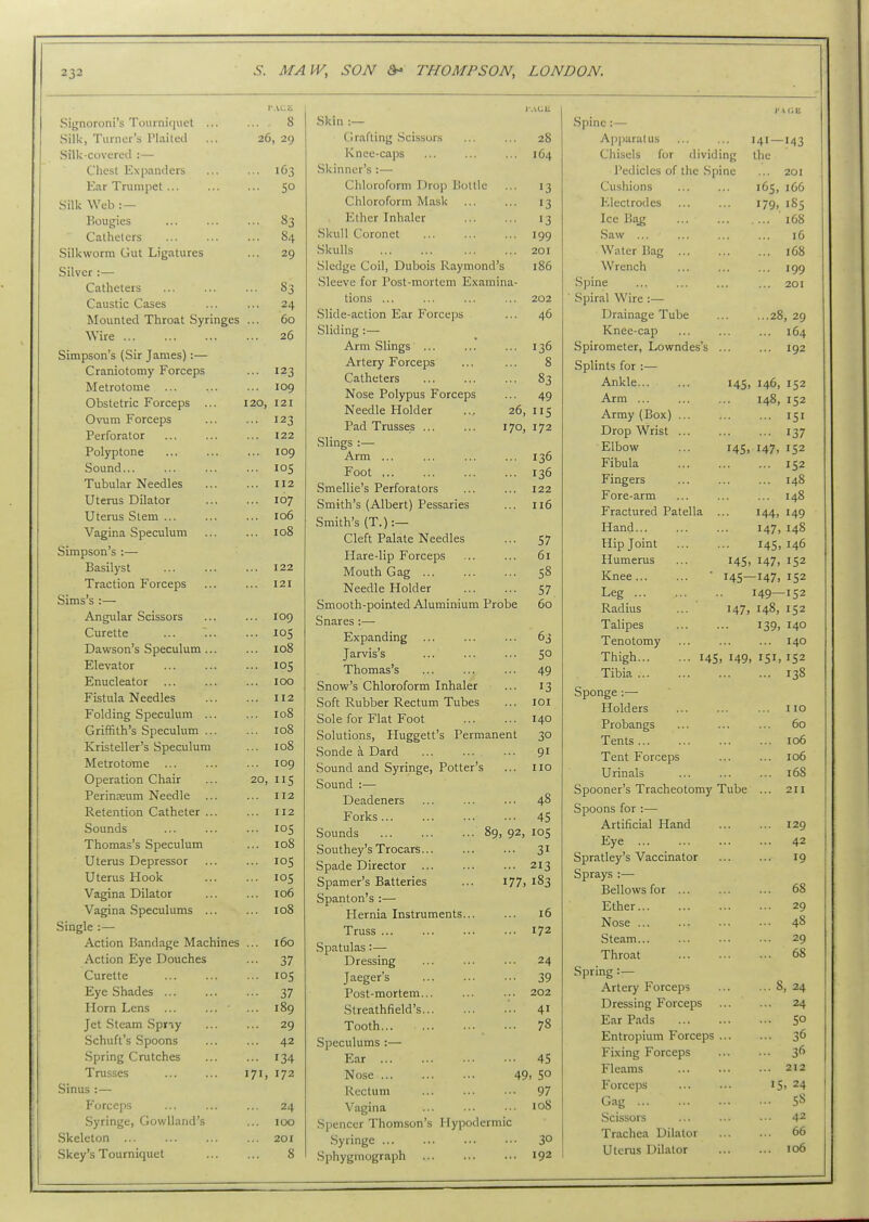 PACE Signoroni's Tourni<niel ... 8 Silk, Turner's Plaited ... 26, 29 Silk-covered :— Chest Expanders ... 1C3 Ear Trumpet ... ... so Silk Web : — Bougies ... 83 Catheters ... 84 Silkworm Gut Ligatures ... 29 Silver :— Catheters ... 83 Caustic Cases ... 24 Mounted Throat Syringes ... 60 Wire ... 26 Simpson's (Sir James):— Craniotomy Forceps ... 123 Metrotome ... 109 Obstetric Forceps 120, 121 Ovum Forceps ... 123 Perforator 122 Polyptone ... 109 Sound... ... 105 Tubular Needles ... 112 Uterus Dilator ... 107 Uterus Stem ... ... 106 Vagina Speculum ... 108 Simpson's :— Basilyst ... 122 Traction Forceps ... 121 Sims's :— Angidar Scissors ... 109 Curette ... los Dawson's Speculum ... ... 108 Elevator ... 105 Enucleator ... 100 Fistula Needles ... 112 Folding Speculum ... ... 108 Griffith's Speculum ... ... 108 Kristeller's Speculum ... 108 Metrotome ... 109 Operation Chair 20, IIS Perinteum Needle ... 112 Retention Catheter ... ... 112 Sounds ... 105 Thomas's Speculum ... 108 Uterus Depressor ... los Uterus Hook ... 105 Vagina Dilator ... 106 Vagina Speculums ... ... 108 Single :— Action Bandage Machines ... 160 Action Eye Douches ... 37 Curette ... los Eye Shades ... ... 37 Horn Lens ... ... ' ... 189 Jet Steam Spriy ... 29 Schuft's Spoons ... 42 Spring Crutches ... 134 Trusses 171, 172 Sinus :— Forceps ... 24 Syringe, GowUand's 100 Skeleton ... ... 201 Skey's Tourniquet 8 Skin :— Grafting .Scissors ... ... 28 Knee-caps ... ... ... 164 Skinner's :— Chloroform Drop Bottle ... 13 Chloroform Mask ... ... 13 Ether Inhaler ... ... 13 Skull Coronet ... ... ... 199 Skulls ... ... ... ... 201 Sledge Coil, Dubois Raymond's 186 Sleeve for Post-mortem Examina- tions ... ... ... ... 202 Slide-action Ear Forceps ... 46 Sliding :— Arm Slings ... ... ... 136 Artery Forceps ... ... 8 Catheters 83 Nose Polypus Forceps ... 49 Needle Holder .., 26, 115 Pad Trusses 170, 172 Slings :— Arm ... 136 Foot 136 Smellie's Perforators ... ... 122 Smith's (Albert) Pessaries ... 116 Smith's (T.):— Cleft PaLate Needles ... 57 Hare-lip Forceps ... ... 61 Mouth Gag s8 Needle Holder 57 Smooth-pointed Aluminium Probe 60 Snares :—• Expanding ... ... ... 63 Jarvis's ... ... ... 5° Thomas's 49 Snow's Chloroform Inhaler ... 13 Soft Rubber Rectum Tubes ... loi Sole for Flat Foot 140 Solutions, Pluggett's Permanent 30 Sonde \ Dard 91 Sound and Syringe, Potter's ... no Sound :— Deadeners ... ... ... 48 Forks 45 Sounds 89, 92, lOS Southey's Trocars 31 Spade Director 213 Spamer's Batteries ... 177,183 Spanton's :— Hernia Instruments 16 Truss 172 Spatulas:— Dressing 24 Jaeger's 39 Post-mortem 202 Streathfield's '.. 41 Tooth ... 78 Speculums :— Ear 45 Nose 49. 50 Rectum ... ... ... 97 Vagina ... ... ... 108 Spencer Thomson's Hypodermic .Syringe ... ... ... ••• 3° Sphygmograph ... ... ••• 192 I' A CE Spine:— Apparatus ... ... 141—143 Chisels for dividing the I'edicles of the Spine ... 201 Cushions 165, 166 Electrodes 179, 185 Ice Ba^ 168 Saw ... ... ... ... 16 Water Bag 168 Wrench ... ... ... 199 Spine 201 ■ Spiral Wire :— Drainage Tube 28, 29 Knee-cap ... ... ... 164 Spirometer, Lowndes's ... ... 192 Splints for :— Ankle 14s, 146, 152 Arm 148, 152 Army (Box) ... ... ... 151 Drop Wrist ... ... ... 137 Elbow ... 14s, 147, 152 Fibula ... ... ... 152 Fingers ... ... ... 148 Fore-arm ... ... ... 148 Fractured Patella ... 144, 149 Hand 147, 148 Hip Joint 145.146 Humerus ... 14s, 147, 152 Kjiee • I4S—147, 152 Leg .. 149—152 Radius ... 147, 148, 152 Talipes 139, 140 Tenotomy ... ... ... 140 Thigh 145. 149. 151. 152 Tibia 138 Sponge:— Holders no Probangs ... ... ... 60 Tents 106 Tent Forceps ... ... 106 Urinals 168 Spooner's Tracheotomy Tube ... 2H Spoons for :— Artificial Hand ... ... 129 Eye 42 Spratley's Vaccinator ... ... 19 Sprays :— Bellows for ... ... ... 68 Ether 29 Nose 48 Steam 29 Throat 68 Spring :— Artery Forceps 8, 24 Dressing Forceps 24 Ear Pads 5° Entropium Forceps 36 Fixing Forceps 36 Fleams 212 Forceps IS> 24 Gag 58 Scissors ... ... ... 42 Trachea Dilator 66 Uterus Dilator 106