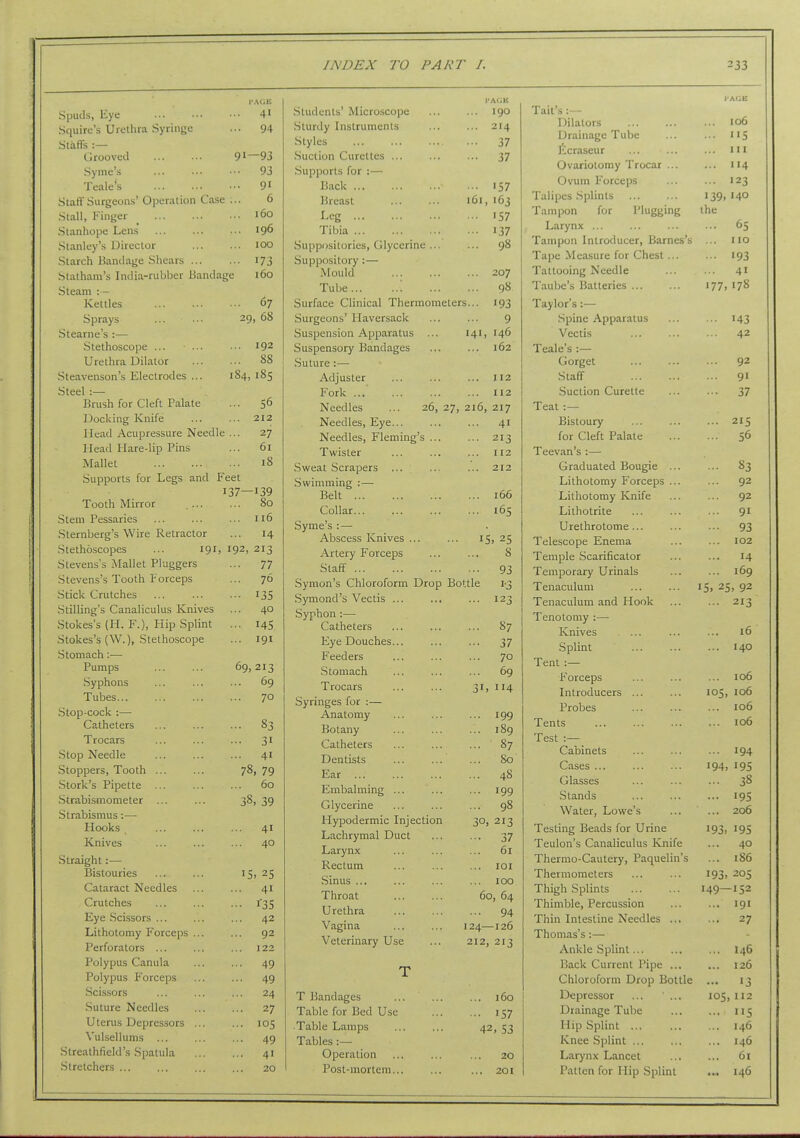 I'AOE Spuds, Eye 41 Squire's Urethra Syringe ... 94 Staffs :— Grooved 91—93 Syme's ... ... •■• 93 Teale's 9' Staff Surgeons' Operation Case ... 6 Stall, Finger _ 160 Stanhope Lens 196 Stanley's Director 100 Starch Bandage Shears 173 Statham's India-rubber Bandage 160 Steam : - Kettles 67 Sprays 29, 68 Stearne's :— Stethoscope ... ... ... 192 Urethra Dilator ... ... 88 Steavenson's Electrodes ... 184, 185 Steel :— Brush for Cleft Palate ... 56 Docking Knife 212 Mead Acupressure Needle ... 27 Head Hare-lip Pins ... 61 Mallet 18 Supports for Legs and Feet 137—139 Tooth Mirror 80 Stem Pessaries ... ... ... 116 Sternberg's Wire Retractor ... 14 Stethoscopes ... 191, 192, 213 Stevens's Mallet Pluggers ... 77 Stevens's Tooth Forceps ... 76 .Stick Crutches ... ... ... 135 .Stilling's Canaliculus Knives ... 40 Stokes's (H. F.), Hip Splint ... 145 Stokes's (W.), Stethoscope ... 191 Stomach:—• Pumps 69,213 Syphons 69 Tubes 70 Stop-cock :— Catheters 83 Trocars ... ... ... 31 Stop Needle ... ... ... 41 Stoppers, Tooth ... ... 78, 79 Stork's Pipette 60 Strabismometer ... ... 38, 39 Strabismus:— Hooks , 41 Knives ... ... ... 40 Straight:— Bistouries ... ... I5i 25 Cataract Needles ... ... 41 Crutches ... ... ... l'35 Eye Scissors ... ... ... 42 Lithotomy Forceps ... ... 92 Perforators ... ... ... 122 Polypus Canula ... ... 49 Polypus F'orceps ... ... 49 .Scissors ... ... ... 24 .Suture Needles ... ... 27 Uterus Depressors ... ... 105 Vulsellums ... ... ... 49 Streathfield's Spatula 41 Stretchers ... ... ... ... 20 I'AOli Students' Microscope 190 Sturdy Instruments 214 Styles ... 37 .Suction Curettes ... ... ... 37 .Supports for :— Back 157 Breast 161, 163 Leg 157 Tibia 137 Suppositories, Glycerine... 98 Suppository : — Mould 207 Tube ; 98 Surface Clinical Thermometers... 193 Surgeons' Haversack 9 Suspension Apparatus ... 141, 146 Suspensory Bandages 162 Suture:— Adjuster 112 Fork 112 Needles ... 26, 27, 216, 217 Needles, Eye 41 Needles, Fleming's ... 213 Twister 112 Sweat Scrapers ... 212 .Swimming : — Belt 166 Collar... 165 Syme's :— Abscess Knives ... ... 15,25 Artery Forceps 8 Staff 93 vSymon's Chloroform Drop Bottle 1-3 Symond's Vectis ... 123 Syphon :— Catheters 87 Eye Douches... 37 Feeders 70 Stomach 69 Trocars 31. 114 Syringes for :— Anatomy 199 Botany 189 Catheters 87 Dentists 80 Ear 48 Embalming ... 199 Glycerine 98 Hypodermic Injection 30, 213 Lachrymal Duct 37 Larynx 61 Rectum lOI Sinus ... 100 Throat 60, 64 Urethra 94 Vagina 124- -126 Veterinary Use 212, 213 T T Bandages 160 Table for Bed Use 157 ■Table Lamps ... ... 42, 53 Tables :— Operation ... 20 Post-mortem... ... ... 201 1 ail s .— lAGE Dilators 106 Drainage Tube US ficraseur III Ovariotomy Trocar ... 114 Ovum Forceps 123 Talipes Splints 110 140 Tampon for Plugging the Larynx 65 Tampon Introducer, Barnes's 110 Tape Measure for Chest... 193 Tattooing Needle 41 Taube's Batteries 177 178 Taylor's:— Spine Apparatus '43 Vectis 42 Teale's :— Gorget 92 .Start 91 .Suction Curette 37 Teat :— Bistoury 215 for Cleft Palate 56 Teevan's :— Graduated Bougie ... 83 Lithotomy Forceps ... 92 Lithotomy Knife 92 Lithotrite 91 Urethrotome ... 93 Telescope Enema 102 Temple Scarificator * * ■ T A 14 Temporary Urinals 169 Tenaculum > 92 Tenaculum and Hook 213 Tenotomy :— Knives .. • 10 Splmt 140 Tent :— 1^ orceps lULrouuLeib ... ... 105, 106 irroucs ... ... 106 Tents ... ... 106 1 est .— Cabinets ... ... 194 Cases ... 194, 195 Glasses 38 Stands 195 Water, Lowe's 206 Testing Beads for Urine 193. 195 Teulon's Canaliculus Knife 40 Thermo-Cautery, Paquelin's 186 Thermometers 193. 205 Thigh Splints 149- -152 Thimble, Percussion 191 Thin Intestine Needles ... 27 Thomas's:— Ankle Splint... 146 Back Current Pipe ... 126 Chloroform Drop Bottle 13 Depressor ... ' ... 105,112 Drainage Tube 115 Hip Splint ... 146 Knee Splint 146 Larynx Lancet 61 Patten for Hip Splint 146