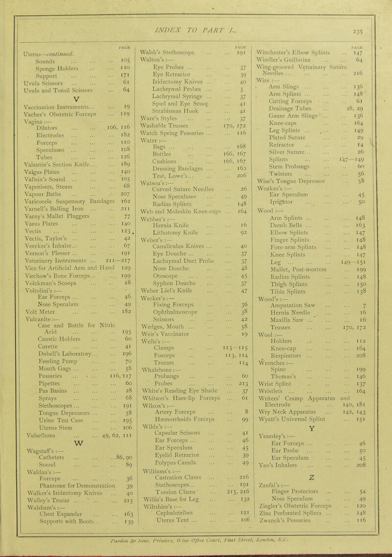 I'AGE U terus—continued. Sounds •■■ '°5 Sponge Holders ' lo Support ... •■• • ■ '7' l]vula Scissors ... ... ■■■ 6' Uvula and Tonsil Scissors ... 64 V Vaccination Instruments... ... 19 Vacher's Obstetric Forceps ... 119 Vagina :— Dilators 106, 116 . Electrodes 182 Forceps ... ... ■■ no Speculums ... ... ... 108 Tubes ... 126 Valantin's Section Knife 189 Valgus Plates 140 Valleix's Sound 105 Vaporisers, .Steam ... ... 68 Vapour Baths ... ... .:. 207 Varicocele Suspensory Bandages 162 Varnell's Balling Iron 211 Varny's Mallet Pluggers ... 77 Varus Plates 140 Vectis 123 , Vectis, Taylor's ... ... ... 42 Vereker's Inhaler 67 Vernon's Plesser ... ... ... 191 Veterinar)'Instniments ... 211—217 Vice for Artificial Arm and Hand 129 Virchow's Bone Forceps... ... 199 Volckman's Scoops ... .. 18 Voltolini's :— Ear Forceps ... ... ... 46 Nose Speculum ... ... 49 Volt Meter 182 Vulcanite:— Case and Bottle for Nitric Acid 195 Caustic Holders ... ... 60 Curette ... ... ... 41 Dobell's Laboratory... ... 196 Feeding Pump ... ... 70 Mouth Gags 58 Pessaries ... • ... 116,117 Pipettes 60 Pus Basins ... ... ... 28 Sprays ... ... ... 68 Stethoscope? ... ... ... 191 Tongue Depressors ... ... 58 Urine Test Case 19S Uterus Stem 106 Vulsellums 49, 62, in w Wagstaff s :— Catheters 86, 90 Sound ... ... ... 89 Waldau's :— Forceps ... ... ... 36 Phantome for Demonstration 39 Walker's Iridectomy Knives ... 40 Wallcy's Trocar ... . ... ... 215 Walsham's:— Chest Expander 163 Supports with Boots 139 INDEX TO PART I. I'ACK VVal.sh's Stethoscope ... ... 191 Walton's : — IJye Probes ... ... ... 37 Eye Retractor ... ... 39 Iridectomy Knives ... ... 40 Lachrymal Probes ... ... 3 Lachrymal .Syringe ... ... 37 Spud and Eye Scoop ... 41 .Strabismus Hook ... ... 41 Ware's Styles 37 Washable Trusses ... 170, 172 Watch .Spring Pessaries ... ... 116 Water :— Bags 168 Bottles 166, 167 Cushions 166, 167 Dressing Bandages ... ... 163 Test, Lowe's 206 Watson's :— Curved Suture Needles ... 26 Nose .Speculums ... ... 49 Radius Splints ... ... 148 Web and Moleskin Knee-cajj-i ... 164 Webber's :— Hernia Knife ... ... 16 Lithotomy Knife ... ... 92 Weber's :— Canaliculus Knives ... ... 40 Eye Douche 37 Lachrymal Duct Probe ... 37 Nose Douche ... ... 48 Otoscope ... 45 Syphon Douche ... ... 37 Weber Liel's Knife ... ... 47 Wecker's :— Fixing Forceps .. 36 Ophthalmoscope - 38 Scissors ... 42 Wedges, Mouth ... 58 Weir's Vaccinator ... 19 Wells's :— Clamps 113—115 Forceps 113, 114 Trocars ... 114 Whalebone:— Probangs ... 60 Probes ... 213 White's Reading Eye Shade ••■ 37 Whitson's Hare-lip Forceps ... 61 Wilcox's :—• Artery Forceps 8 Hcemorrhoids Forceps ... 99 Wilde's Capsular Scissors ... 41 Ear Forceps ... ... 46 Ear Speculum ... 4S Eyelid Retractor •• 39 Polypus Canula ... 49 Williams's : — Castration Clams ... 216 Stethoscopes... ... 191 Torsion Clams ' 215, 216 Willis's Base for Leg ... 132 Wiltshire's :— Cephalotrihes 121 Uterus Tent ... ... 106 235 t> illdlChLLI h 1..IIJUW opiinis PACE ... 147 Windler'ri Guillotine 64 Wing-grooved Veterinary Sul uVc Needles ... 216 Wire :— Arm .Sling-i ... 136 Arm Splints ... 148 Cuttincr Forceiis 61 Drainage Tubes 28 , 29 Gauze Arm Slings ... 136 Knee-caps 164 Leg Splints ... ... 149 Plated Suture 29 Retractor 14 Silver Suture... 26 Splints 47- -149 Stem Probangs Art Twisters 56 Wise's Tongue Depressor 5° Woakes's :— Ear .Speculum Irri[J!itor SO Wood :— Ann Splints ... 145 Dumb Bells 103 Elbow Splints 147 Finger .Splints 140 Fore-arm Splints 140 Knee .Splints 147 Leg 149- -151 Mallet, Post-mortem 199 Radius Splints 148 Thigh Splints Tibia Splints 138 VV UOU h . Amputation .Saw 7 Hernia Needle 16 IVTiivilln Snw 16 X 1 Liaok^o ... ... 170 172 VV OOi . Holders 112 Knee-cap 164 Respirators 20S Wrenches ;— Spine 199 Thomas's 146 Wrist Splint 117 Wristlets ... 164 Writers' Cramp Apparatus i and Electrode 140 iSi Wry Neck Apparatus 142 143 Wyatt's Universal Splint 15' Y \ ecirslcy s \— Knr Force])s ... 46 Ear Probe 50 Ear SpeciiUuu 45 \ eo s Inhalers 208 7 Zaufal's :— Finger Protectors 54 Nose .Speculum 49 Zieglcr's Obstetric Forceps 120 Zinc Perforated Splints ... 148 Zwanck's Pessaries n6 Pardon Soils, Pn'uUis, li'itic Office Court, J'led Street, London, K.C.