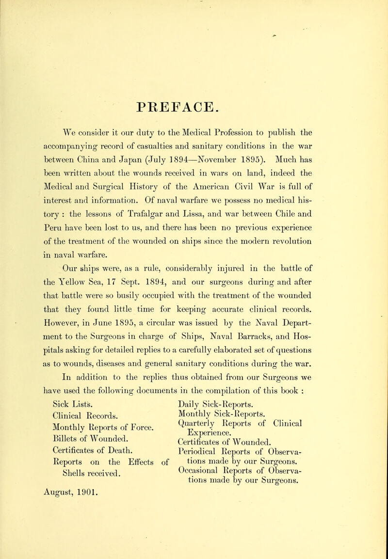 PEEFACE. We consider it our duty to the Medical Profession to publish the accompanying record of casualties and sanitary conditions in the war between China and Japan (July 1894—November 1895). Much has been written about the wounds received in wars on land, indeed the Medical and Surgical History of the American Civil War is full of interest and information. Of naval warfare we possess no medical his- tory : the lessons of Trafalgar and Lissa, and war between Chile and Peru have been lost to us, and there has been no previous experience of the treatment of the wounded on ships since the modern revolution in naval warfare. Our ships were, as a rule, considerably injured in the battle of the Yellow Sea, 17 Sept. 1894, and our surgeons during and after that battle were so busily occupied with the treatment of the wounded that they found little time for keeping accurate clinical records. However, in June 1895, a circular was issued by the iSTaval Depart- ment to the Surgeons in charge of Ships, Naval Barracks, and Hos- pitals asking for detailed replies to a carefully elaborated set of questions as to wounds, diseases and general sanitary conditions during the war. In addition to the replies thus obtained from our Surgeons we have used the following documents in the compilation of this book : Sick Lists. Daily Sick-Reports. Clinical Records. Monthly Sick-Reports. Monthly Reports of Force. Q;fterly Reports of Clinical Billets of Wounded. Certificates of Wounded. Certificates of Death. Periodical Reports of Observa- Reports on the Effects of tions made by our Surgeons. Shells received Occasional Reports of Observa- tions made by our Surgeons. August, 1901.