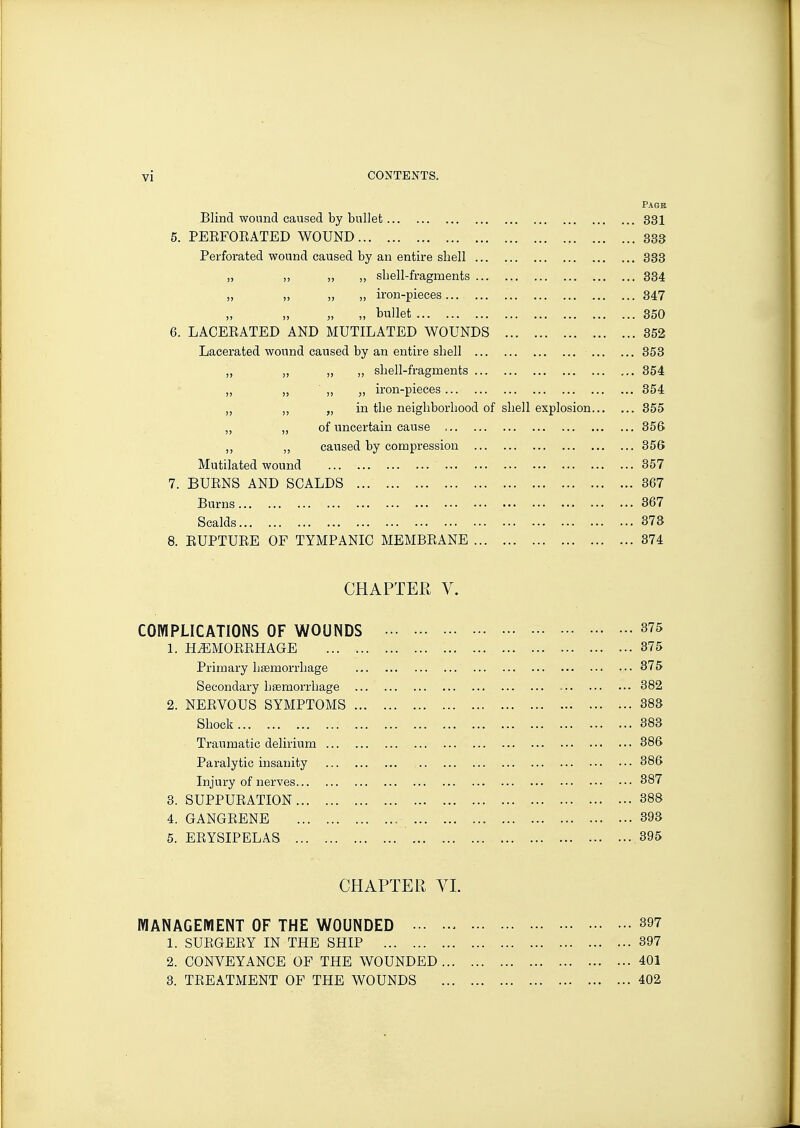 Pagb Blind wound caused by bullet 331 5. PEEFOEATED WOUND 833 Perforated wound caused by an entire shell 333 „ ,, ,, „ shell-fragments 334 „ „ „ „ iron-pieces 347 „ „ „ „ bullet 350 6. LACEEATED AND MUTILATED WOUNDS 352 Lacerated wound caused by an entire shell 353 „ „ „ „ shell-fragments 354 „ ,, „ „ iron-pieces 354 „ „ in the neighborhood of shell explosion 355 „ „ of imcertain cause 356 „ caused by compression 356 Mutilated wound 357 7. BUENS AND SCALDS 367 Burns 367 Scalds 373 8. EUPTUEE OF TYMPANIC MEMBEANE 374 CHAPTER V. COMPLICATIONS OF WOUNDS 375 1. HiEMOEEHAGE 375 Primary haemorrhage 375 Secondary haemorrhage 382 2. NEEVOUS SYMPTOMS 383 Shock 383 Traumatic delirium 386 Paralytic insanity 386 Injury of nerves 387 3. SUPPUEATION 388 4. GANGEENE 393 5. EEYSIPELAS 395 CHAPTER VI. MANAGEMENT OF THE WOUNDED 397 1. SUEGEEY IN THE SHIP 397 2. CONVEYANCE OF THE WOUNDED 401 3. TEEATiMENT OF THE WOUNDS 402