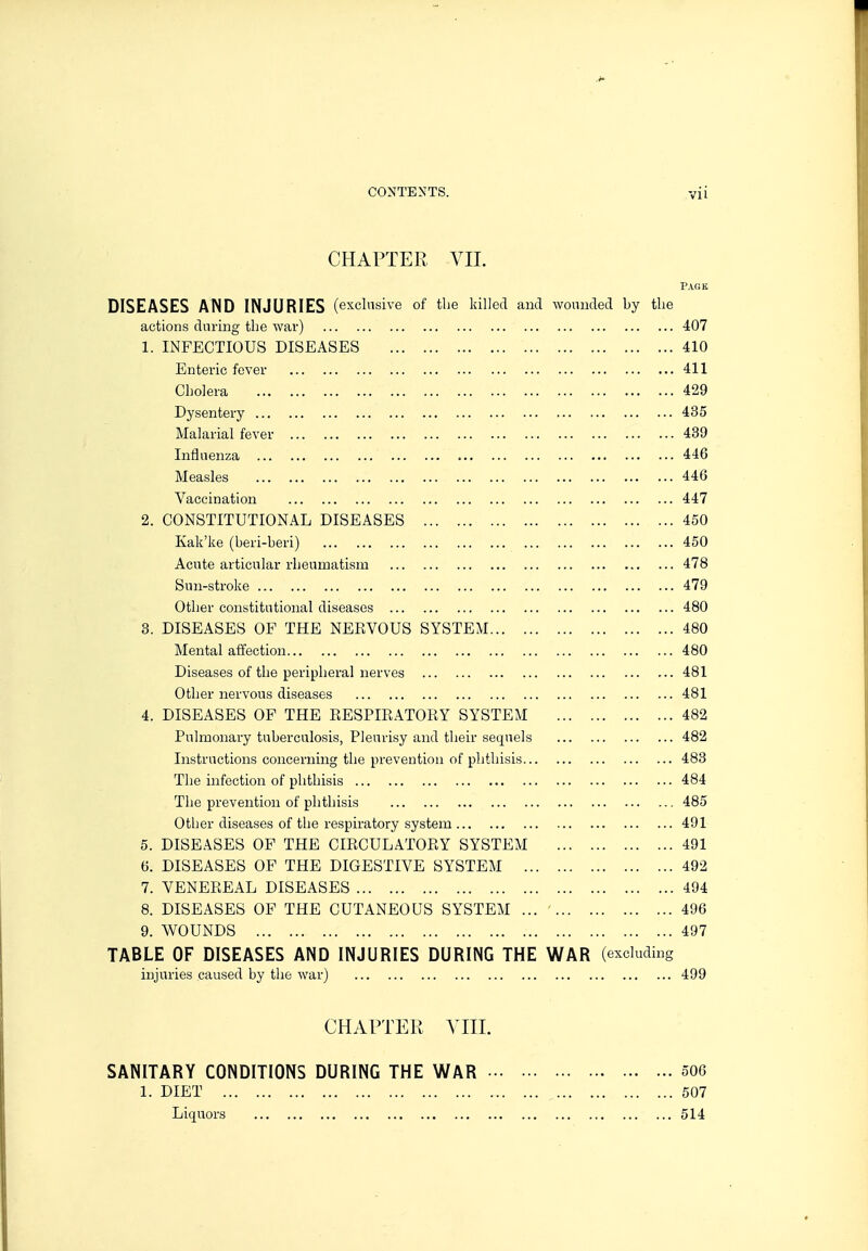 CHAPTER VII. Pack DISEASES AND INJURIES (exclusive of the killed and wounded by the actions during the war) 407 1. INFECTIOUS DISEASES 410 Enteric fever 411 Cholera 429 Dysentery 435 Malarial fever 439 Influenza 446 Measles 446 Vaccination 447 2. CONSTITUTIONAL DISEASES 450 Kak'ke (beri-beri) 450 Acute articular rheumatism 478 Sun-stroke 479 Other constitutional diseases 480 3. DISEASES OF THE NEEVOUS SYSTEM 480 Mental affection 480 Diseases of the peripheral nerves ... 481 Other nervous diseases 481 4. DISEASES OF THE EESPIEATOEY SYSTEM 482 Pulmonary tuberculosis, Pleurisy and their sequels 482 Instructions concerning the prevention of phthisis 483 The infection of phthisis 484 The prevention of phthisis 485 Other diseases of the respiratory system 491 5. DISEASES OF THE CIECULATOEY SYSTEM 491 6. DISEASES OF THE DIGESTIVE SYSTEM 492 7. VENEEEAL DISEASES 494 8. DISEASES OF THE CUTANEOUS SYSTEM ... ' 496 9. WOUNDS 497 TABLE OF DISEASES AND INJURIES DURING THE WAR (excluding injuries caused by the war) 499 CHAPTER A^IIL SANITARY CONDITIONS DURING THE WAR 506 1. DIET 507 Liquors 514