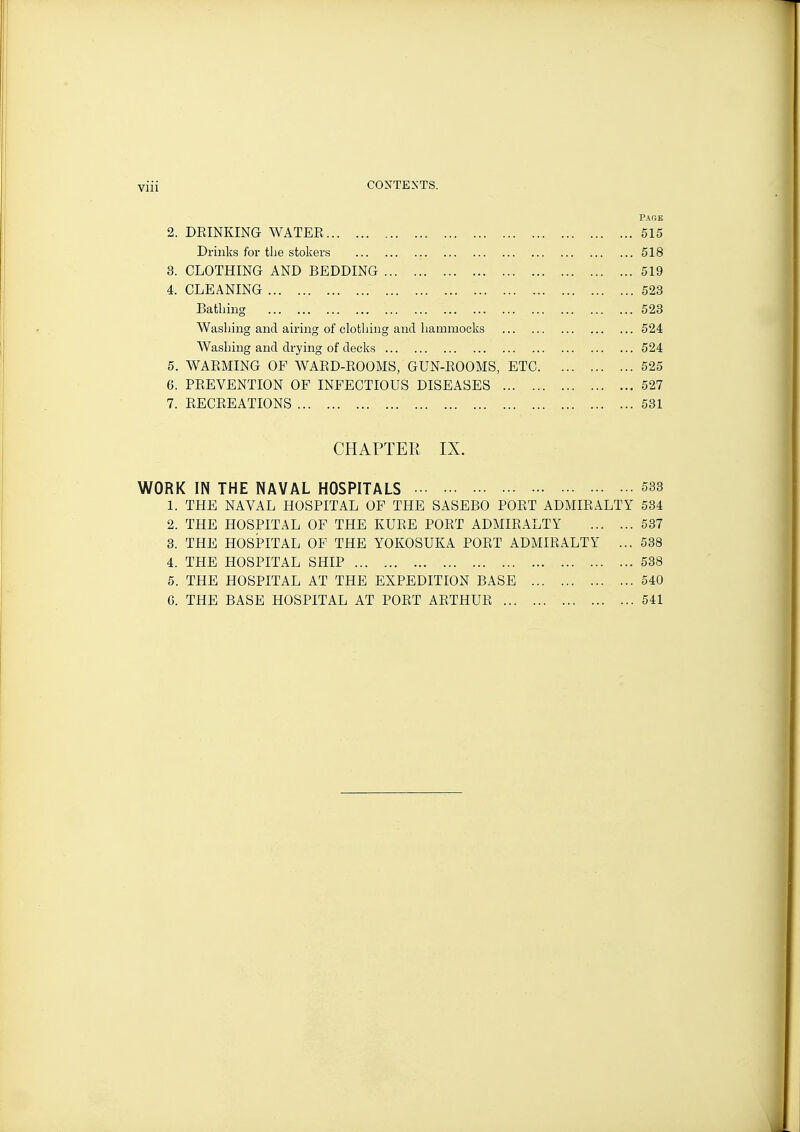 Paob 2. DEINKING WATER 515 Drinks for the stokers 518 3. CLOTHING AND BEDDING 519 4. CLEANING 523 Bathing 523 Washing and airing of clothing and hammocks 524 Washing and drying of decks 524 5. WARMING OF WARD-ROOMS, GUN-ROOMS, ETC 525 6. PREVENTION OF INFECTIOUS DISEASES 527 7. RECREATIONS 531 CHAPTER IX. WORK IN THE NAVAL HOSPITALS 533 1. THE NAVAL HOSPITAL OF THE SASEBO PORT ADMIRALTY 534 2. THE HOSPITAL OF THE KURE PORT ADMIRALTY 537 3. THE HOSPITAL OF THE YOKOSUKA PORT ADMIRALTY ... 538 4. THE HOSPITAL SHIP 538 5. THE HOSPITAL AT THE EXPEDITION BASE 540 G. THE BASE HOSPITAL AT PORT ARTHUR 541