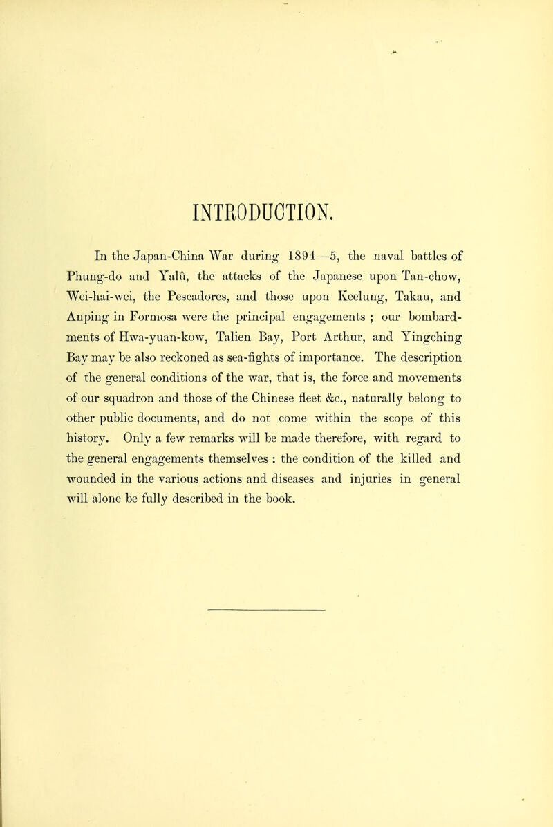 INTRODUCTION. In the Japan-China War during 1894—5, the naval battles of Phung-do and Yalu, the attacks of the Japanese upon Tan-chow, Wei-hai-wei, the Pescadores, and those upon Keelung, Takau, and Anping in Formosa were the principal engagements ; our bombard- ments of Hwa-yuan-kow, Talien Bay, Port Arthur, and Yingching Bay may be also reckoned as sea-fights of importance. The description of the general conditions of the war, that is, the force and movements of our squadron and those of the Chinese fleet &c., naturally belong to other public documents, and do not come within the scope of this history. Only a few remarks will be made therefore, with regard to the general engagements themselves : the condition of the killed and wounded in the various actions and diseases and injuries in general will alone be fully described in the book.