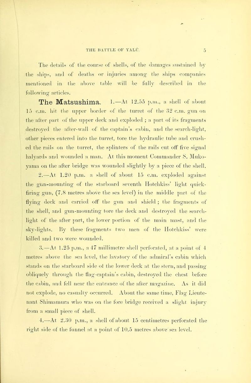 The dehiils of the course of shells, of the (l;iiu;ig-es sustained hy tVie ships, ;iud of deaths or injuries ainon^- the shi[)s companies ineutioned in the above table will he fully described iu the following ai-ticles. The Matsushima. i.—At 12.00 p.m., a shell of aijour 15 cm. hit the upper border ()f fhe turret of the '^^2 cm. gun on the after part of the upper deck and exploded ; a [)arf ol its fragments destroyed the after-wall of the captain's cabin, and the search-light, 1 other pieces entered into tlie turret, tore the hydraulic tube and crush- ed the rails on the turret, the splinters of the rails cut otf live signal halyards and wounded a man. At this moment Commander kS. Muko- yama on the after bridge was wounded slightly by a piece of the shell. 2.—At 1.20 p.m. a shell of about 15 cm. exploded against the gun-mounting of the starboard seventh Hotchkiss' light quick- firing gun, (7..S metres above the sea level) in tlie middle part of the flying deck and carried off flie gun and shield ; the fragments of the shell, and gun-mounting tore the deck and destroyed the search- j light of the after part, the hjwer portion of the main nuist, and the ' sky-lights. By tliese fragments two men of tlie Hotchkiss' were killed and two were wounded. o.—At 1.25 [).m., a 47 millimetre shell [)erf)rated, at a point of 4 metres above the sea level, tlie lavatory (.)f the acbairal's cabin whicii stands on the starboard side ot tlie lower deck at the stern, and passing obliquely through tlie flag-captain's cabin, destroyed the chest before the cabin, and fell near the entrance ot the after magazine. As it did not explode, no casuidty occurred. About the same time. Flag Lieute- nant Shimamura who w^us on the t'ove bridge received a slight injury from a small piece of shell. 4.—At 2.80 p.m., a shell of about 15 centimetres perforated the right side of tlie funnel at a point of 10.5 metres above sea level.