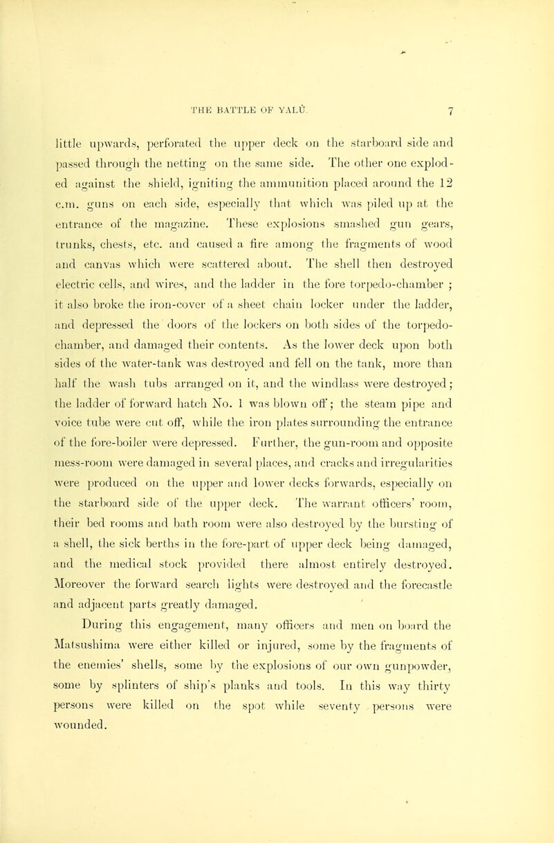 Jittle upwardsi, perforated tlie upper deck on the starboard side and passed through the netting' on the same side. The other one explod- ed against the shield, igniting the ammunition placed around the 12 cm. guns on each side, especially that whicli was piled up at the entrance of the magazine. These explosions smaslied gun gears, trunks, chests, etc. and caused a fire among the fragments of wood and canvas which were scattered about. The shell then destroyed electric cells, and wires, and the ladder in the fore torpedo-chamber ; it also broke the iron-cover of a, sheet chain locker under the ladder, and depressed the doors of tlie lockers on both sides of the torpedo- chamber, and damaged their contents. As the loAver deck upon both sides of the water-tank was destroyed and fell on the tank, more than half the w^ash tubs arranged on it, and the windlass were destroyed; the ladder of forward hatch jSTo. 1 was blown off; the steam pipe and voice tube were cut off, while the iron plates surrounding the entrance of the fore-boiler Avere depressed. Further, the gun-room and opposite mess-room were damaged in several places, and cracks and irregulai'ities Avere produced on the upper and lower decks forwards, especially on the starboard side of the upper deck. The warrant i)tiicers' room, their bed rooms and bath room were also destroyed by the bursting of a shell, the sick berths in the fore-part of upper deck being damaged, and the medical stock provided there almost entirely destroyed. Moreover the forAVard search lights were destroyed and the forecastle and adjacent parts greatly damaged. During this engagement, many officers and men on b(3ard the Matsushima AA'ere either killed or injured, some by the fragments of the enemies' shells, some by the explosions of our own gunpowder, some by splinters of ships planks and tools. In this way thirty persons were killed on the spot Avhile seventy persons w^ere Avounded.