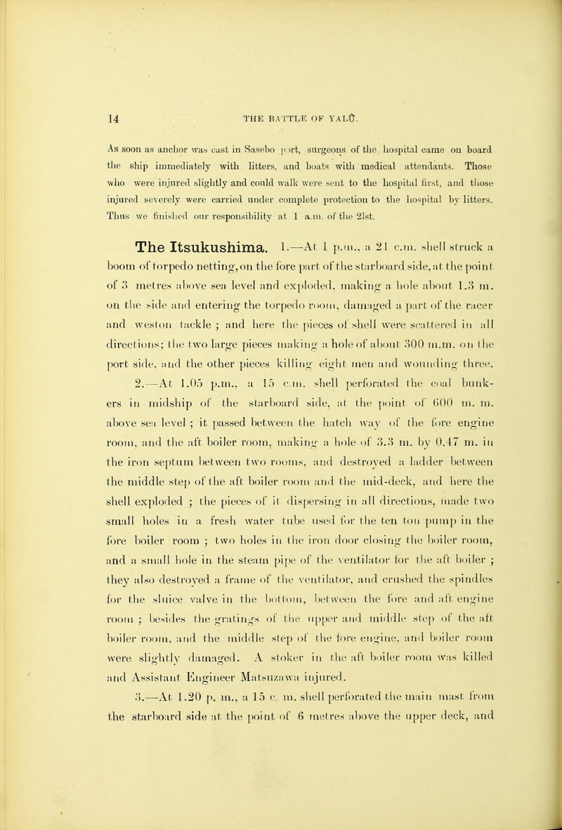 As soon as anchor was cast in Saselio p irt, surgeons of the hospital came on board the ship immediately with litters, and boats with medical attendants. Those who were injured slightly and could walk were sent to the hospital iirst, and those injured severely were carried under complete protection to the hospital by litters. Thus we finished our responsibility at 1 a.m. of tlie 21st. The Itsukushima. l.—At l p.m., a 21 cm. sheil struck :i boom of torpedo netting, on the fore part ofthe starboard side, at the point of o metres above sea level and exploded, making' a hole about l.H m. on tl)e side and entering the torpedo room, damaged a part of the racer and weston tackle ; and here the pieces of shell were scattered in all directions; (he two large pieces making a hole of about oOO m.m. on the port side, and the other pieces killing eight men and woiui<ling three. 2.—At 1.05 p.m., a 15 cm. shell perforated the coal bunk- ers in midship of the starboard side, at (he point of (500 in. m. above sea level ; it passed between the hatcli way of the fore engine room, and the aft boiler room, making a hole of o.3 m. by 0.47 m. in the iron septum l)etween two rooms, and destroyed a ladder between the middle step of tiie aft boiler room and tiie mid-deck, and here the shell exploded ; the pieces of it dispersing in all directions, made two small holes in a fresh water tube u.sed for the ten ton pum[) in the fore boiler room ; two holes in the iron door closing the boiler room, and a small hole in the steam pi[)e of the \entilator for the aft boiler ; they also destroyed a frame of the ventilator, and crushed the spindles for the sluice valve in the l)ottom, l)etween the f)re and aft engine room ; liesides the gratings of tlie upper and middle step ot the aft boiler room, and the middle step of the fore engine, and boiler room were sli<ihtlv dama,G:ed. A stoker in the aft boiler room was killed and Assistant Engineer Matsu/awa injured. —At 1.20 p. m., a 15 c, m. shell perforated the main mast froni the starboard side at the point of 6 metres above the upper deck, and