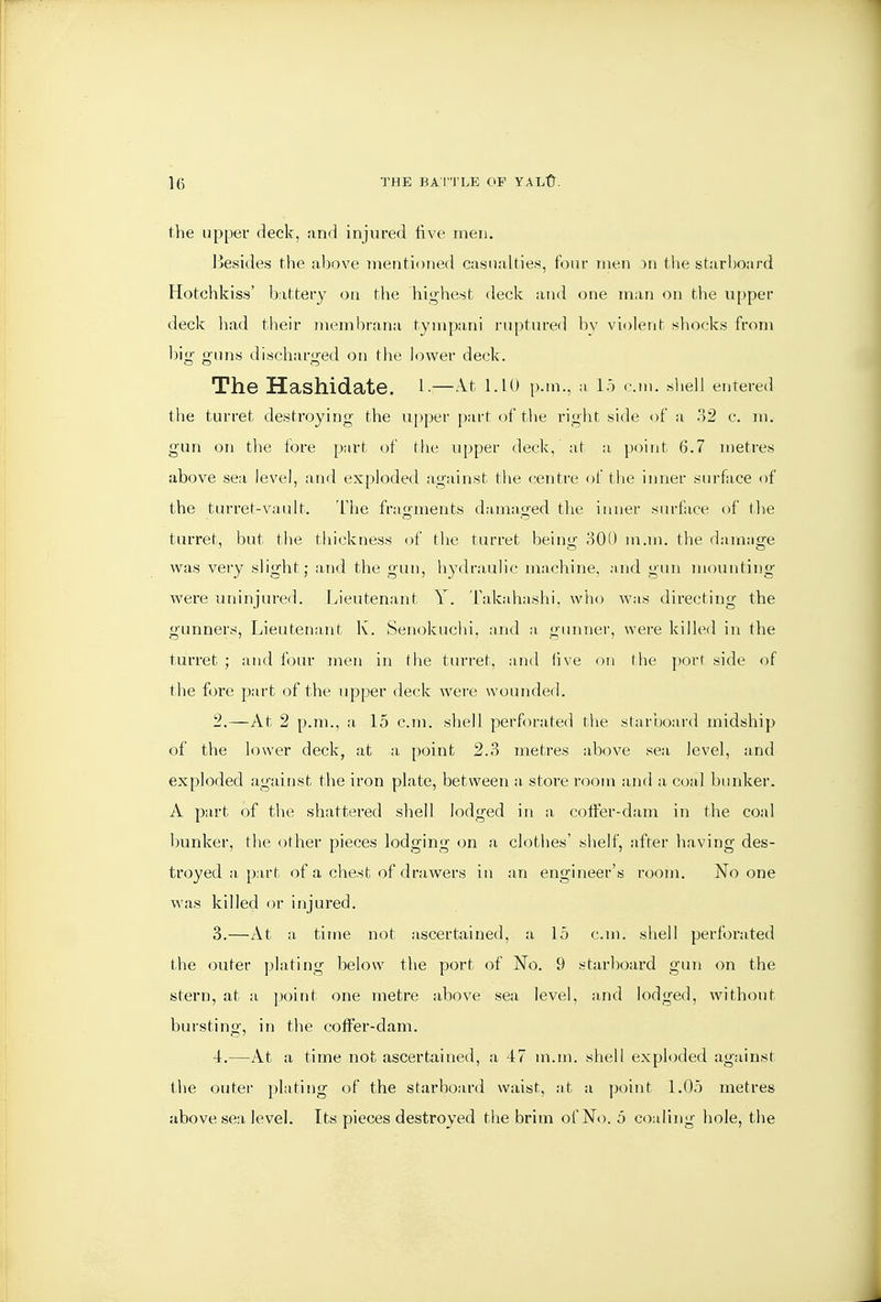 the upper (Jeck, and injured five men. lieside.s the ahove inentioned casualties, four men 3n the starboard Hotchkiss' battery on the highest deck and one man on the upper deck had their membrana tympani ruptured by violent .shock.s from big- g-uns discharged on the lower deck. The Hashidate. l-—A.t I.IO p.m., a l.^ cm. shell entered the turret destroying the upper part of the right side of a o2 c. m. gun on the fore part of tlie upper deck, at a point 6.7 metres above sea level, and exploded against the centre of the inner surface of the turret-vault. The fragments damaged the inner surface of the turret, but tbe thickness of the turret beinir 300 m.m. the damnsre was veiy slight; and the gun, liydraulic machine, and gun mounting wei'e uninjureii. Lieutenant Y. Takahashi. who was directing the gunners. Lieutenant K. Senokuclii, and a gunner, were killed in the turret ; and four men in tlie turret, and five on the port side of the fore part of the upper deck were wounded. 2. —At 2 p.m., a 15 cm. shell perforated the starboard midship of the lower deck, at a point 2.3 metres above sea level, and exploded against tlie iron plate, between a, store room and a coal bunker. A part of the shattered shell lodged in a cotfer-dam in the coal hunker, the other pieces lodging on a clothes' slielf, after having des- troyed a, part of a chest of drawers in an engineer's room. No one was killed or injured. 3. —At a time not ascertained, a 15 cm. shell perforated the outer plating below the port of No. 9 starboard gun on the stern, at a point one metre above sea level, and lodged, without bursting, in the coffer-dam. 4. —At a time not ascertained, a 47 m.m. shell exphxled against the outei- plating of the starboard waist, at a point 1.05 metres above sea level. Its pieces destroyed the brim of No. 5 coaling hole, the