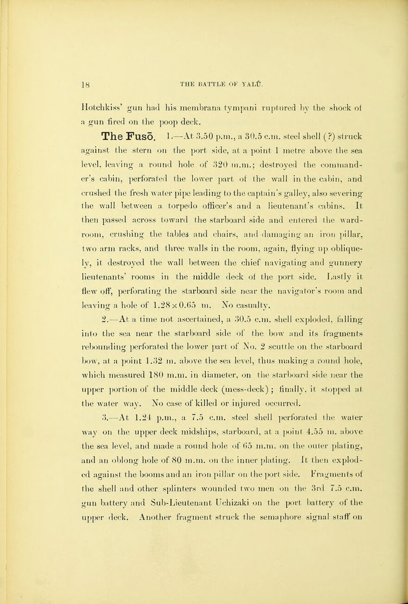 Hotchkiss' gun had his membrana tympani rnpfnred by the shock of a gun fired on the jjoop deck. The FUSO. l.—At 8.50 p.m., a 30.5 cm. steel shell (?) struck against tlie stern on the port side, at a point 1 metre above the sea level, leaving a, round hole of 820 m.ni.; destroyed the command- er's cabin, perforated the lower ])art of the wall in the Cidjin, and crushed the fresh water pipe leading to the captain's galley, also severing the wall between a torpedo officer's and a lieutenant's cabins. It then passed across t<3ward Hie starboard side and entered the ward- I'oom, crushing the tables and chairs, :uid daimiging an iron ]>illar, two arm racks, and three walls in the room, again, flying up oblique- Iv, it destroyed the wall between the chief navigatitig and gunner}' lieutenants' rooms in the middle deck of the port side. I/istly it flew off, perforating the starboard side near the navigator's room and leaving a liole of 1,28 X 0.()5 m. jSTo casualty. 2.—At a, time not ascertained, a 80.5 cm. shell exploded, falling' into the sea near the starboard side of the bow :ind its fragments reb(iunding perforated the lowei' part of i^Io. 2 scuttle on the starboard how, at a point 1.82 m. above the sea. level, thus making:) round hole^ which measured 180 m.m. in diameter, on tlu; starljoard side near the upper ])ortion of the middle deck (mess-deck) ; finally, it stopped at the water way. No case of killed or injured occurred. 8.—At 1.24 p.m., a 7.5 cm. steel shell ])erforated the water way on the upper deck midships, starboard, :it a point 4.55 m. above the sea level, and made a round hole of (i5 m.m. on the outer plating, and an oblong hole of 80 m.m. on the inner ])la.ting. It tlien explod- ed against the booms and an iron pillar on the poi't side. Fragments of the shell and other splinters wounded two men on the 8rd 7.5 cm. gun battery and Sub-Lieutenant Uchizaki on tlie port bat:tery of the upper deck. Another fragment sti-u(ik the semaphore signal staff on