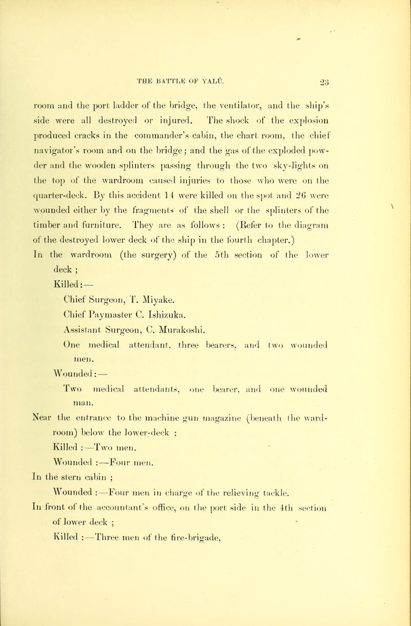 room iind the port Lidder of the l)ridge, (he veutihitoi, and the ship's side were all destroyed or injured. The «liock of tlie explosion produced cracks in the conimander'.s cabin, tlie chart room, the cliief navigator's room and on the bridge; and the gas of the exploded pow- der and tlie wooden splinters ])assing throngli tlie two sky-lights on the to]) of the wardroom caused injuries to those \\]io Avere on the quarter-deck. By this accident 14 Avere killed on the spot and '26 were Avounded either by the fragments of the shell or the s[)linters of the timber and furniture. They are as follows : (Refer to tlie diagram of the destroyed loAver deck of the ship in the fourth chapter.) In the Avardroom (the surgery) of the 5th section of (lie lower deck ; Killed: — Chief Surgeon, T. Miyake. Chief Paymaster C. Ishizuka. Assistant Surgeon, C. Murakoshi. One inedical attendant, three bearers, and two wounded men. Wounde(h — Two medical attfiidants, one bearer, and one wounded man. Near the entrani^e to the machine gun magazine (beneath ihe ward- room) below the lower-deck ; Killed :—Two men. Wounded :—Four men. In the stern cabin ; Wounded :—Four men in (•harge of the I'elieving tackle. In front of the accountant's office, on the port side in the 4th section of loAver detik ; Killed :—Three men of the fire-brigade.