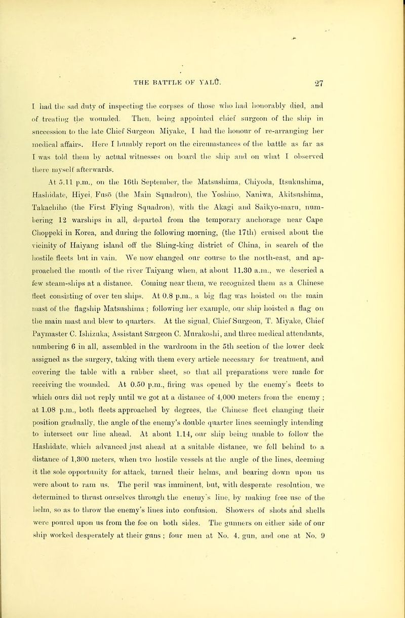 [ had tlic sad duty of inspecting ilie coi'i'ses of tliosc who had honorably died, and of treatiiii,' the wounded. Then, beint^ appointed chief surgeon of the sliip in succession to the late Chief Surgeon Miyake, I had the honour of re-arranging her medical affairs. Here I humbly report on the circtnnstances of tlie battle as far as I was told tlieni by actual witnesses on board the slu[) and on what 1 observed there myself afterwards. At 5.11 p.m., on the lOtli yepteml)er, the Matsushima. Chiyoda, Itsukashirna, Hashidate, Hiyei, Fuso (the Main Squadron), tlie Yoshino, Naniwa, Akitsushirua, Takachiho (the First Flying Squadron), with the Akagi and Saikyo-maru, num- bering 12 warships in all, departed from the temporary anchorage near Cape Choppeki in Korea, and during the following morning, (tlio 17th) cruised about the vicinity of Haiyang island off the Shing-king district of China, in search of the hostile fleets hut in vain. We now changed our course to the noith-east, and ap- proached the mouth of tiie river Taiyang when, at about 11.30 a.m., we descried a few steam-ships at a distance. Coming near tlicm, we recognized them as a Chinese fleet consisting of over ten ships. At 0.8 p.m.. a big Hag was hoisted on the main mast of the flagship Matsushima : following her example, our ship hoisted a flag on the main mast and blew to quarters. At the signal. Chief Surgeon, T. Miyake, Chief Paymaster C. Ishizuka, Assistant Surgeon C. Murakoshi, and three medical attendants, numbering 6 in all, assembled in the wardroom in the 5th section of the lower deck assigned as the surgery, taking with them every article necessary for treatment, and covering the table with a rubber sheet, so that all preparations were made for receiving the wounded. At 0.50 p.m., firing was opened by the enemy's fleets to which ours did not reply until we got at a distance of 4,000 meters fi-om the enemy ; at 1.08 p.m., both fleets approached by degrees, the Chinese fleet changing their position gradually, the angle of the enemy's double quarter lines seemingly intending to intersect our line ahead. At about 1.14, our ship being unable to follow the Hashidate. which advanced .just ahead at a suitable distance, we fell behind to a distance of 1,300 meters, when two hostile vessels at the angle of the lines, deeming it the sole o[iportunity for attack, turned tlieir helms, and bearing down upon us were about to ram us. The peril was imminent, but, with desperate resolution, we determined to thrust ourselves througli the enemy's line, liy making free use of the helm, so as to throw the enemy's lines into confusion. Showers of shots and shells were poured upon us from the foe on both sides. The gunners on either side of our ship worked desperately at their guns ; four men at No. 4. gun, and one at No. 9