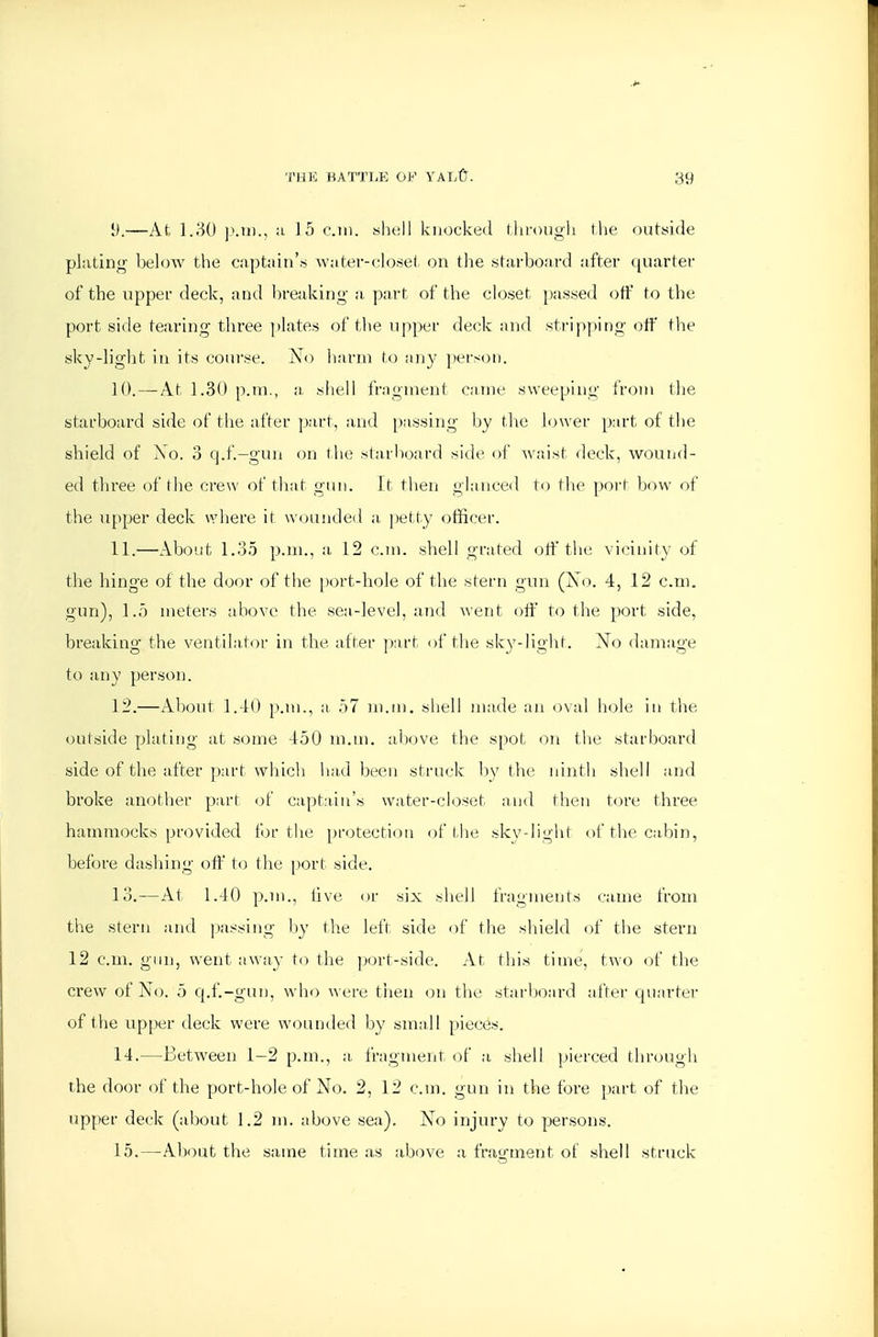 [}.—At l.\M) 1>.U)., :i 15 cm. «1k;II knocked through the outside plating- below the capt:iiu'« wnter-c.Io.set on the starboard after quarter of the upper deck, and breaking- a part of the closet passed off to the port side tearing-three ])lates of the upper deck and stri|)ping-off the sky-light ill its course. No harm to iiny person. 10. — At 1.30 p.m., a. shell fragment came sweeping from the starboard side of the after part, and passing by the lower part of the shield of Xo. 3 q.f.-gun on the starboard side of waist deck, wound- ed three of the crew of that giui. It then glanced t() the port bow of the upper deck where if W(ninded a, petty officer. 11. —About 1.35 p.m., a 12 cm. shell grated off the vicinity of the hinge of the door of the [>ort-hole of the stern gun (Xo. 4, 12 cm. gun), 1.5 meters above the sea-level, and went off' to tlie port side, breaking the ventilator in the alter ])art of the sky-light. Xo damage to any person. 12. —About 1.40 p.m., a 57 m.tn. shell made an oval hole in the outside plating at some 450 m.m. above the spot on tlie starboard side of the after part which lia,d been struck by the ninth shell and broke another part of captain's water-closet and then tore three hammocks provided for tlie protection of the skv-light of the cabin, before dashing off to the i)ort side. 13. —At 1.40 p.m., live or six shell fragments canie from the stern and i.)assing- l)y the left side of the shield of the stern 12 cm. gun, went away to the port-side. At this time, two of tlie crew of No. 5 cpf-gun, who were then on the starboard after quarter of the upper deck were wounded by small pieces. 14. —Between 1-2 p.m., a fragment of a shell pierced through the door of the port-hole of No. 2, 12 cm. gun in the fore part of the upper deck (about 1.2 m. above sea). No injury to persons. 15. —About the same time as above a fragment of shell struck