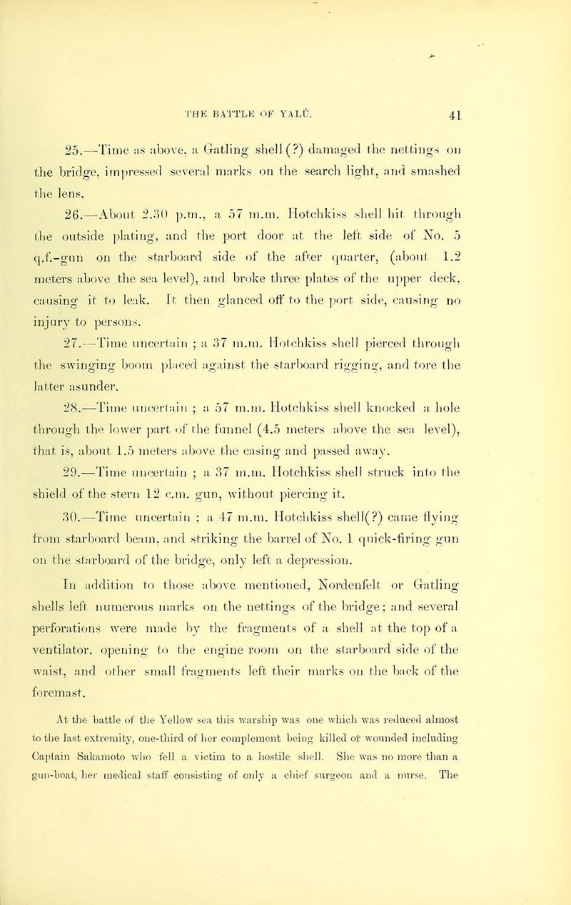 25. —Time as above, a Gatling shell (?) damaged the nettings on the bridge, imi)re.ssed several marks on the search light, and smashed the lens. 26. —About 2.80 p.m., a 57 m.m. Hotcldciss sliell liit through the outside plating, and the port door at the left side of No. 5 q.f.-gun on the starboard side of the after (juarter, (about 1.2 meters above the sea level), and broke three plates of the upper deck, causing it U) leak, it tlien glanced off to the ]}ort side, causing no injury to persons. 27. —Time uncertain ; a 37 m.m. Hotchkiss shell pierced through the swinging boom jiliced against the starboairl rigging, and tore the latter asunder. 28. —Time uncertain ; a 57 m.m. Hotcld^iss shell knocked a hole through the lower part of tlie funnel (4.5 meters above the sea level), that is, about 1.5 meters alcove the casing and passed away. 29. —Time uncertain ; a 37 m.m. Hotchkiss shell struck into tlie shield of the stern 12 cm. gun, without piercing it. 30. —Time uncertain ; a 47 m.m. Hotchkiss shell(?) can^iC Hying from starboard beam, and striking the bari-el of No. 1 quick-firing gun on the starboard of the bridge, only left a, depression. In addition to those above mentioned, Nordenfelt or (jratlincr shells left numerous marks on the nettino-s of the brido-e; and several perforations were made hy the fragments of a, shell at the top of a. ventilator, opening to the engine room on the starboard side of the waist, and other small fragments left their marks on the back of the foremast. At the battle ol' the Yellow sea tins warship was one which was reduced almost to the last extremity, one-third of her complement being killed or woimded including Captain Sakanaoto Avho fell a victim to a hostile shell. Slie was no more than a guii-boat, her medical staff consisting of only a chief sui-geon and a nurse. The