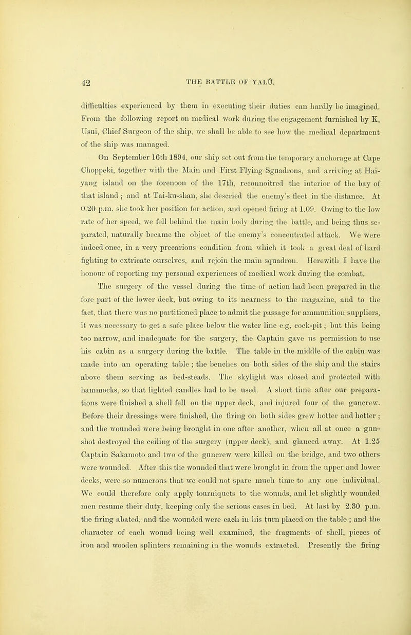 difficulties experienced by them in executing their duties can hardly be imagined. From the following report on medical work daring the engagement furnished by K. Usui, Chief Surgeon of the ship, we shall be able to see how the medical department of the ship was managed. On September 16th 1894, our ship set out from the temporary anchorage at Cape Choppeki, together with the Main and First Flying Sguadrons, and arriving at Hai- yang island on the forenoon of the 17th, reconnoitred the interior of the bay of that island ; and at Tai-ku-shan, she descried the enemy's fleet in the distance. At 0.20 p.m. she took her position for action, and opened firing at 1.09. Owing to the low rate of her speed, we fell behind the main bodj' during the battle, and being thus se- parated, naturally became the object of the enemy's concentrated attack. We were indeed once, in a very precarious condition from which it took a great deal of hard fighting to extricate ourselves, and rejoin the main squadron. Herewith I have the honour of reporting my personal experiences of medical work during the combat. The surgery of the vessel during the time of action had been prepared in the fore part of the lower deck, but owing to its nearness to the magazine, and to the fact, that there was no partitioned place to admit the passage for ammunition suppliers, it was necessary to get a safe place below the water line e.g. cock-pit; but this being too narrow, and inadequate for the surgery, the Captain gave us permission to use his cabin as a surgery during the battle. The table in the middle of the cabin was made into an operating table ; the benches on both sides of the ship and the stairs above them serving as bed-steads. The skylight was closed and protected with hammocks, so that lighted candles had to be used. A sliort time after our prepara- tions were finished a shell fell on the upper deck, and injured four of the guncrew. Before their dressings were finished, the firing on both sides grew hotter and hotter ; and the wounded were being brought in one after another, when all at once a gun- shot destroyed the ceiling of the surgery (upper deck), and glanced away. At 1.25 Captain Sakamoto and two of the guncrew were killed on the bridge, and two others were wounded. After this the wounded that were brought in from the upper and lower decks, were so numerous that we could not spare much time to any one individual. We could therefore only apply tourniquets to the wounds, and let slightly wounded men resume their duty, keeping only the serious cases in bed. At last by 2.30 p.m. the firing abated, and the wounded were each in his turn placed on the table ; and the character of each wound being well examined, tlie fragments of shell, pieces of iron and wooden splinters remaining in the wounds extracted. Presently the firing