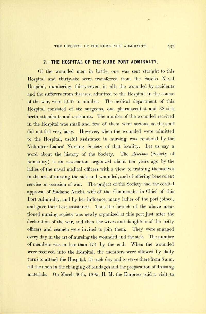 2.-THE HOSPITAL OF THE KURE PORT ADMIRALTY. Of the wounded men in battle, one was sent straight to this Hospital and thirty-six were transferred from the Sasebo Naval Hospital, numbering thirty-seven in all; the wounded by accidents and the sufferers from diseases, admitted to the Hospital in the course of the war, were 1,067 in number. The medical department of this Hospital consisted of six surgeons, one pharmaceutist and 38 sick berth attendants and assistants. The number of the wounded received in the Hospital was small and few of them were serious, so the^ staff did not feel very busy. However, when the wounded were admitted to the Hospital, useful assistance in nursing was rendered by the Volunteer Ladies' Nursing Society of that locality. Let us say a word about the history of the Society. The Aiseisha (Soeiety of humanity) is an association organized about ten years ago by the ladies of the naval medical officers with a view to training themselves in the art of nursing the sick and wounded, and of offering benevolent service on occasion of war. The project of the Society had the cordi;il approval of Madame Arichi, wife of the Commander-in-Chief of this Port Admiralty, and by her influence, many ladies of the port joined, and gave their best assistance. Thus the branch of the above men- tioned nursing society was newly organized at this port just after the declaration of the war, and then the wives and daughters of the petty officers and seamen were invited to join them. They were engaged every day in the art of nursing the wounded and the sick. The number of members was no less than 174 by the end. When the wounded were received into the Hospital, the members were allowed by daily turns to attend the Hospital, 15 each day and to serve therefrom 8 a.m. till the noon in the changing of bandages and the preparation of dressing materials. On March 30th, 1895, H. M. the Empress paid a visit to