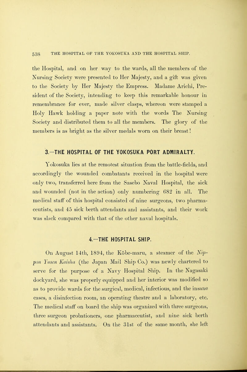 the Hospital, and on her way to the wards, all the members of the Nursing Society were presented to Her Majesty, and a gift was given to the Society by Her Majesty the Empress. Madame Arichi, Pre- sident of the Society, intending to keep this remarkable honour in remembrance for ever, made silver clasps, whereon were stamped a Holy Hawk holding a paper note with the words The Nursing Society and distributed them to all the members. The glory of the members is as bright as the silver medals worn on their breast! 3.-THE HOSPITAL OF THE YOKOSUKA PORT ADMIRALTY. Yokosuka lies at the remotest situation from the battle-fields, and accordingly the wounded combatants received in the hospital were only two, transferred here from the Sasebo Naval Hospital, the sick and wounded (not in the action) only numbering 682 in all. The medical staff of this hospital consisted of nine surgeons, two pharma- ceutists, and 45 sick berth attendants and assistants, and their work was slack compared Avith that of the other naval hospitals. 4.-THE HOSPITAL SHIP. On August 14th, 1894, the Kobe-maru, a steamer of the Nip- pon Yiisen Kaislia (the Japan Mail Ship Co.) was newly chartered to serve for the purpose of a Navy Hospital Ship. In the Nagasaki dockyard, she was properly equipped and her interior was modified so as to provide wards for the surgical, medical, infectious, and the insane cases, a disinfection room, an operating theatre and a laboratory, etc. The medical staff on board the ship was organized with three surgeons, three surgeon probationers, one pharmaceutist, and nine sick berth attendants and assistants. On the 31st of the same month, she left