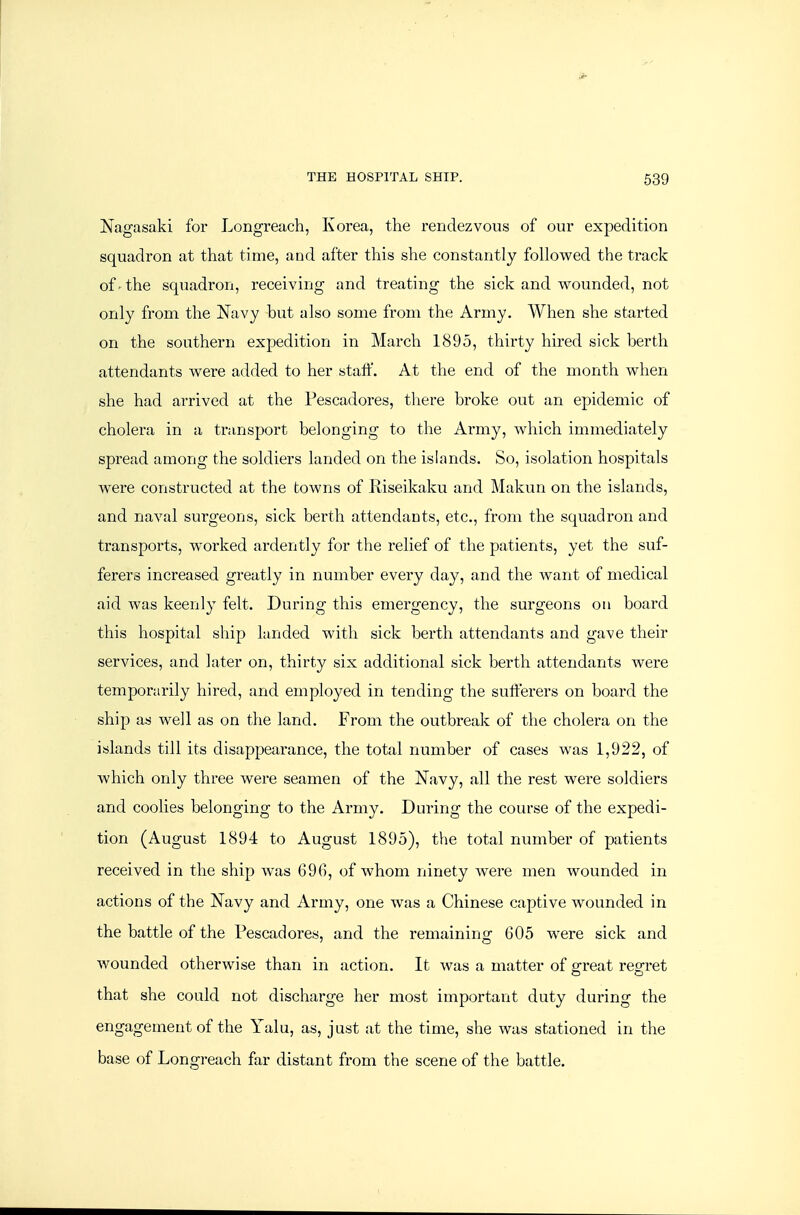 Nagasaki for Longreach, Korea, the rendezvous of our expedition squadron at that time, and after this she constantly followed the track of'the squadron, receiving and treating the sick and wounded, not only from the Navy hut also some from the Army. When she started on the southern expedition in March 1895, thirty hired sick berth attendants were added to her staff. At the end of the month when she had arrived at the Pescadores, there broke out an epidemic of cholera in a transport belonging to the Army, which immediately spread among the soldiers landed on the islands. So, isolation hospitals were constructed at the towns of Riseikaku and Makun on the islands, and naval surgeons, sick berth attendants, etc., from the squadron and transports, worked ardently for the relief of the patients, yet the suf- ferers increased greatly in number every day, and the want of medical aid was keenly felt. During this emergency, the surgeons on board this hospital ship landed with sick berth attendants and gave their services, and later on, thirty six additional sick berth attendants were temporarily hired, and employed in tending the sufferers on board the ship as well as on the land. From the outbreak of the cholera on the islands till its disappearance, the total number of cases was 1,922, of which only three were seamen of the Navy, all the rest were soldiers and coolies belonging to the Army. During the course of the expedi- tion (August 1894 to August 1895), the total number of patients received in the ship was 696, of whom ninety Avere men wounded in actions of the Navy and Army, one was a Chinese captive wounded in the battle of the Pescadores, and the remaining 605 were sick and wounded otherwise than in action. It was a matter of ffreat reo-ret that she could not discharge her most important duty during the engagement of the Yalu, as, just at the time, she was stationed in the base of Longreach far distant from the scene of the battle.