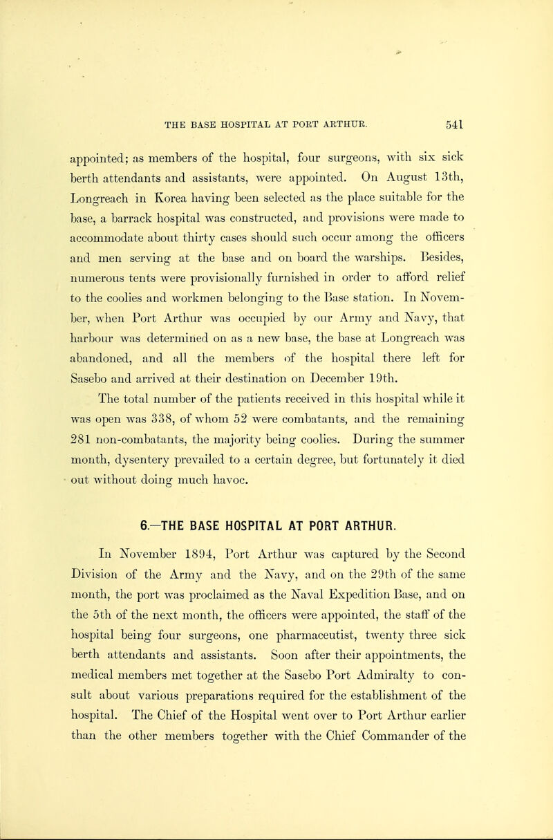 appointed; as members of the hospital, four surgeons, with six sick berth attendants and assistants, were appointed. On August 13th, Longreach in Korea having been selected as the place suitable for the base, a barrack hospital was constructed, and provisions were made to accommodate about thirty cases should such occur among the officers and men serving at the base and on board the warships. Besides, numerous tents were provisionally furnished in order to afford relief to the coolies and workmen belonging to the l^ase station. In Novem- ber, when Port Arthur was occupied by our Army and Navy, that harbour was determined on as a new base, the base at Longreach was abandoned, and all the members of the hospital there left for Sasebo and arrived at their destination on December 19th. The total number of the patients received in this hospital while it was open was 338, of whom 52 were combatants, and the remaining 281 non-combatants, the majority being coolies. During the summer month, dysentery prevailed to a certain degree, but fortunately it died out without doing much havoc. 6.-THE BASE HOSPITAL AT PORT ARTHUR. In November 1894, Port Arthur was captured by the Second Division of the Army and the Navy, and on the 29th of the same month, the port was proclaimed as the Naval Expedition Base, and on the 5th of the next month, the officers were appointed, the staff of the hospital being four surgeons, one pharmaceutist, twenty three sick berth attendants and assistants. Soon after their appointments, the medical members met together at the Sasebo Port Admiralty to con- sult about various preparations required for the establishment of the hospital. The Chief of the Hospital went over to Port Arthur earlier than the other members together with the Chief Commander of the