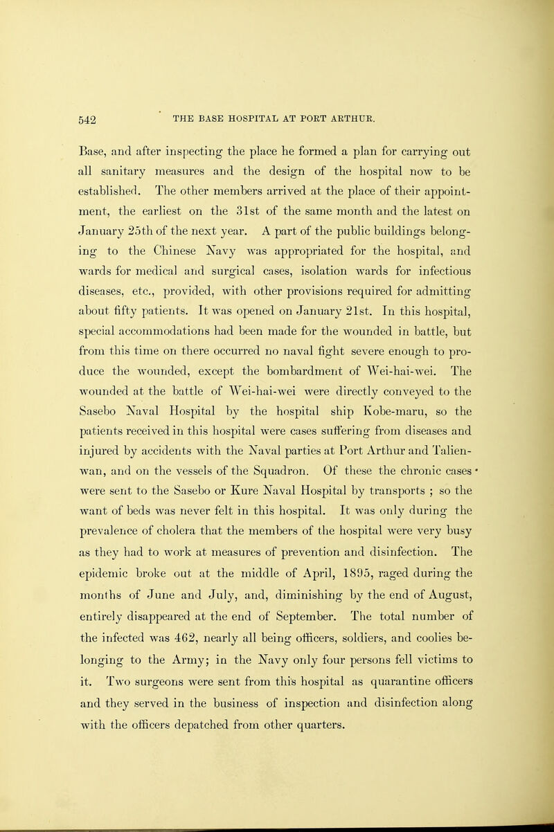 Base, and after inspecting the place he formed a plan for carrying out all sanitary measures and the design of the hospital now to be established. The other members arrived at the place of their appoint- ment, the earliest on the 31st of the same month and the latest on January 25th of the next year. A part of the public buildings belong- ing to the Chinese Navy was appropriated for the hospital, and wards for medical and surgical cases, isolation wards for infectious diseases, etc., provided, with other provisions required for admitting about fifty patients. It was opened on January 21st. In this hospital, special accommodations had been made for the wounded in battle, but from this time on there occurred no naval fight severe enough to pro- duce the wounded, except the bombardment of Wei-hai-wei. The wounded at the battle of Wei-hai-wei were directly conveyed to the Sasebo Naval Hospital by the hospital ship Kobe-maru, so the patients received in this hospital were cases suftering from diseases and injured by accidents with the Naval parties at Port Arthur and Talien- wan, and on the vessels of the Squadi-on. Of these the chronic cases* were sent to the Sasebo or Kure Naval Hospital by transports ; so the want of beds was never felt in this hospital. It was only during the prevalence of cholera that the members of the hospital were very busy as they had to work at measures of prevention and disinfection. The epidemic broke out at the middle of April, 1895, raged during the months of June and July, and, diminishing by the end of August, entirely disappeared at the end of September. The total number of the infected was 462, nearly all being officers, soldiers, and coolies be- longing to the Army; in the Navy only four pex'sons fell victims to it. Two surgeons were sent from this hospital as quarantine officers and they served in the business of inspection and disinfection along with the officers depatched from other quarters.