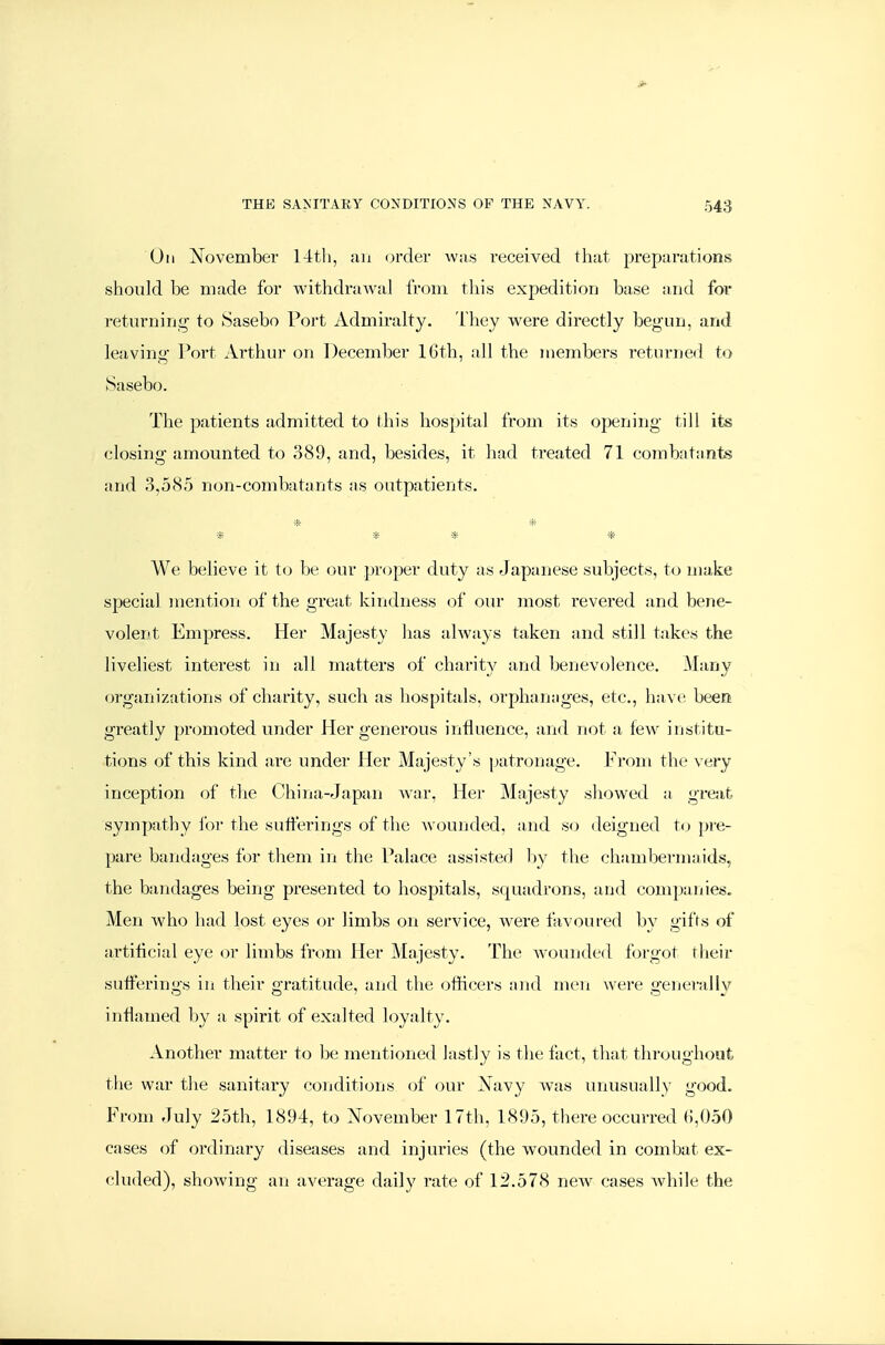 On November 1-itli, an (jrder was received that preparations should be made for withdrawal from this expedition base and for returning to Sasebo Port Admiralty, ihey were directly begun, and leaving Fort Arthur on December 16th, all the members returned to Sasebo. The patients admitted to this hospital from its opening till its closing amounted to 389, and, besides, it had treated 71 combatants and 3,585 non-combatants as outpatients. * * We believe it to be our proper duty as Japanese subjects, to make special mention of the great kindness of our most revered and bene- volent Empress. Her Majesty has always taken and still takes the liveliest interest in all matters of charity and benevolence. Many organizations of charity, such as hospitals, orphanages, etc., have beea greatly promoted under Her generous influence, and not a few institu- tions of this kind ai-e under Her Majesty's patronage. From the very inception of tlie China-Japan Avar, Her Majesty showed a great sympathy for the sufferings of the wounded, and so deigned to pre- pare bandages for them in the Falace assisted l)y the chambermaids, the bandages being presented to hospitals, squadrons, and companies. Men who Iiad lost eyes or limbs on service, were favoured by gifts of artificial eye or limbs from Her Majesty. The wounded forgot their sufferings in their gratitude, and the officers ajul men were generally inflamed by a spirit of exalted loyalty. Another matter to be mentioned lastly is the fact, that throughout the war the sanitary conditions of our Navy was unusually good. From July 25th, 1894, to November 17th, 1895, there occurred (),050 cases of ordinary diseases and injuries (the wounded in combat ex- cluded), showing an average daily rate of 12.578 new^ cases while the