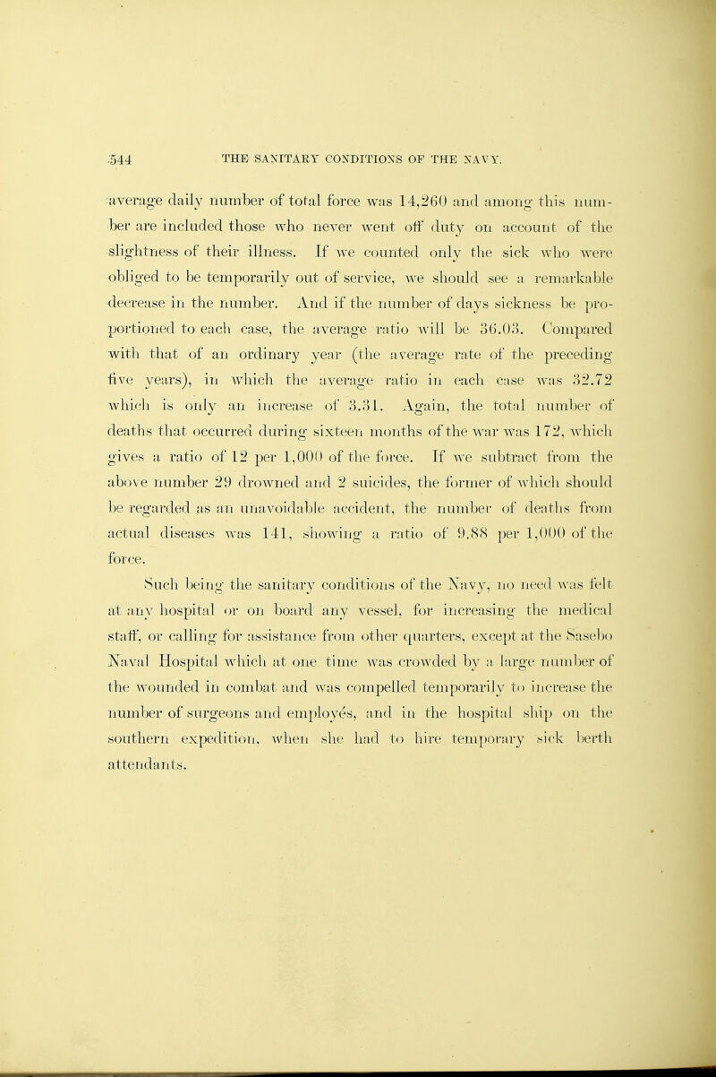 •average daily number of total force was 14,260 and amono- this nuiu- ber are included those who never went off duty on account of tlie slightness of their illness. If Ave counted only the sick who wei-e ■obliged to be temporarily out of service, we should see a remarkable -decrease in the number. And if the number of days sickness be pro- portioned to each case, the average ratio will be 36.08. Compai-ed with that of an ordinary year (the average rate of the preceding five years), in which the average ratio in each case was .-)2.72 which is only an increase of 3.31. Again, the total luimber of deaths that occurred during sixteen months of the war was 172, Avhich gives a ratio of 12 per 1,000 of the f )rce. If we subtract from the above number 29 drowned and 2 suicides, the former of Avliicli should be regarded as an unavoidable accident, the number of deaths from actual diseases Avas 141, shoAving a ratio of 9.88 per 1,000 of the force. Such being the sanitary conditions of the Navy, no need Avas felt at any hospital or on board any vessel, for increasing the medical staff, or calling for assistance from other cpiarters, except at tlie Sasebo Naval Hospital Avhich at one time Avas crowded by a large number of the wounded in combat and was compelled temporarily to increase the number of surgeons and employes, and in the hospital ship on tlie southern expedition, Avhen slie had to hire temporary sick bei'th attendants.