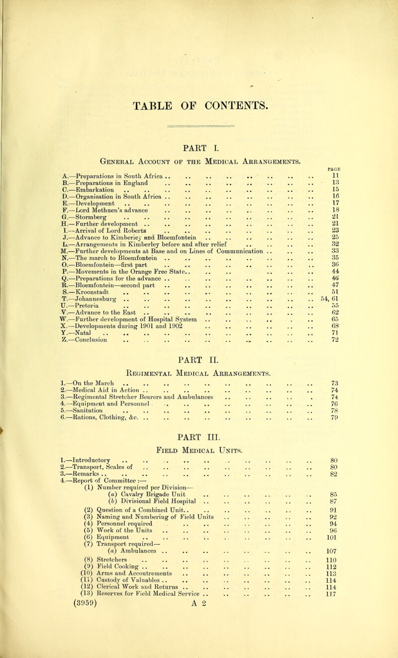 TABLE OF CONTENTS PART 1. General Account of tbe Medical Arrangements. PAGE A. —Preparations in South Africa .. .. .. .. .... .. .. 11 B. —Preparations in England .. ,. .. .. .. .. .. 13 C. —Embarkation .. .. .. .. .. .. .. .. .. 15 D. —Organisation in South Africa .. .. .. .. .. .. i. .. 16 E. —Development .. .. .. .. .. .. .. .. .. .. 17 F. —Lord Methuen's advance . • .. .. .. ., .. .. .. 18 G. —Stormberg .. .. .. .. .. .. .. .. .. .. 21 H. —Further development .. .. .. .. .. ,. .. .. .. 21 I.—Arrival of Lord Roberts ., .. .. .. .. .. .. .. 23 J.—Advance to Kimberlej and Bloemfontein .. .. .. .. .. .. 25 L.—Arrangements in Kimberley before and after relief .. .. .. .. 32 M.—Further developments at Base and on Lines of Communication .. .. .. 33 N.—The march to Bloemfontein .. .. .. .. .. .. .. .. 35 0. —Bloemfontein—-first part .. .. .. .. .. .. .. .. 36 P.-—Movements in the Orange Free State.. .. .. .. .. .. 44 Q.—Preparations for the advance .. .. ,. .. .. .. .. .. 4G R.—Bloemfontein—second part .. .. .. ,. ,. .. .. .. 47 S.—Kroonstadfc .. .. .. .. ., ., .. .. .. .. 51 T.—Johannesburg ., .. .. .. .. .. .. .. .. .. 54, 61 U.—Pretoria .. .. .. .. .. .. .. .. .. .. 55 V.—Advance to the East .. .. .. .. .. ,. .. .. .. 62 W.—Further development of Hospital System .. .. .. .. . ,. 65 X.—Developments during 1901 and 1902 68 Y.—Natal , 71 Z.—Conclusion .. .. .. .. .. .. .. .. .. 72 PART II. Regimental Medical Arrangements. I. —On the March 73 2. —Medical Aid in Action .. .. .. .. .. .. ., .. 74 3. —Regimental Stretcher Bearers and Ambulances .. .. .. .. . 74 4. —-Equipment and Personnel .. .. .. .. .. .. .. .. 76 5. —-Sanitation .. .. .. .. .. .. .. .. .. .. 78 6. —Rations, Clothing, &c. ,. .. .. .. .. .. .. .. .. 79 PART III. Field Medical Units. 1. —Introductory .. .. .. ,. .. .. .. .. .. .. 80 2. —Transport, Scales of .. .. .. .. .. .. .. ., .. 80 3. —Remarks 82 4. —Report of Committee :— (1) Number required per Division— (a) Cavalry Brigade Unit .. .. .. .. .. ,. 85 (6) Divisional Field Hospital .. .. .. .. .. .. 87 (2) Question of a Combined Unit.. .. .. .. .. .. .. 91 (3) Naming and Numbering of Field Units .. .. .. .. .. 92 (4) Personnel required .. ., .. .. .. .. ., 94 (5) Work of the Units 96 (6) Equipment 101 (7) Transport required— (a) Ambulances .. .. .. .. .. .. .. .. 107 (8) Stretchers 110 (9) Field Cooking 112 (10) Arms and Accoutrements .. .. .. .. .. .. .. 113 (11) Custody of Valuables .. .. .. .. .. .. .. .. 114 (12) Clerical Work and Returns .. .. .. .. .. .. .. 114 (13) Reserves for Field Medical Service .. .. .. .. ,, .. 117