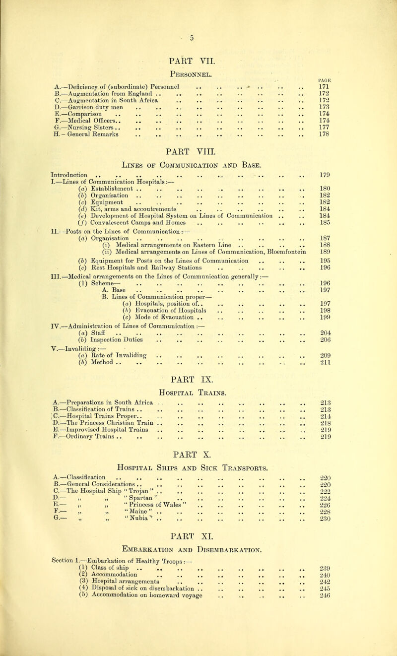 PAET VIL Personnel. PAGE A. —Deficiency of (subordinate) Personnel .. .. .. .. 171 B. —Augmentation from England .. .. .. .. .. .. .. 172 C. —Augmentation in South Africa .. .. .. .. .. 172 D. —Garrison duty men .. .. .. .. .. .. 173 E. —Comparison .. .. .. .. .. .. .. .. .. 174 F. —Medical Officers 174 G. —Nursing Sisters .. .. .. .. 177 H. — General Remarks .. .. .. .. .. .. .. .. .. 178 PART VIII. Lines of Communication and Base. Introduction .. .. .. .. .. .. ,. .. .. .. .. 179 I. —Lines of Communication Hospitals:— (a) Establishment .. .. .. .. .. .. .. .. 180 (b) Organisation .. ., .. .. .. ,. .. ., .. 182 (c) Equipment 182 (tZ) Kit, arms and accoutrements .. .. .. .. .. .. 184 (e) Development of Hospital System on Lines of Communication .. ., 184 (/) Convalescent Camps and Homes .. .. .. 185 II. —Posts on the Lines of Communication :— (a) Organisation .. .. ., ., .. .. .. .. ., 187 (i) Medical arrangements on Eastern Line .. .. .. .. 188 (ii) Medical arrangements on Lines of Communication, Bloemfonteiu 189 (b) Equipment for Posts on the Lines of Communication .. .. ,. 195 (c) Rest Hospitals and Railway Stations .. .. .. .. 196 III. —Medical arrangements on the Lines of Communication generally :— (1) Scheme— 196 A. Base 197 B. Lines of Communication proper— (a) Hospitals, position of.. ,. .. .. .. .. 197 (b) Evacuation of Hospitals .. ., .. .. .. 198 (c) Mode of Evacuation .. .. .. .. .. .. 199 IV. —Administration of Lines of Communication :— (a) Staff 204 (b) Inspection Duties .. .. .. .. .. .. .. .. 206 Y.—Invaliding :— (a) Rate of Invaliding .. .. .. .. ,. .. .. .. 209 (&) Method 211 PART IX. Hospital Trains. A. —Preparations in South Africa . . .. .. .. .. .. ,. .. 213 B. —Classification of Trains .. .. .. .. .. .. ., .. .. 213 | C.—Hospital Trains Proper.. .. .. .. .. .. .. .. .. 214 D. —The Princess Christian Train 218 E. —Improvised Hospital Trains .. .. ., .. .. .. ,. .. 219 F. -—Ordinary Trains 219 PART X. Hospital Ships and Sick Transports. A. —Classification .. .. .. .. ,. .. ., .. .. .. 220 B. — General Considerations.. .. .. .. .. .. .. 220 C—The Hospital Ship  Trojan  222 D. — „ „  Spartan 224 E. — „ „  Princess of Wales 226 F. — „ „ Maine 228 G. — „ „ Nubia 230 PART XI. Embarkation and Disembarkation. Section 1.—Embarkation of Healthy Troops :— (1) Class of ship 239 (2) Accommodation .. .. .. .. .. ., .. .. 240 (3) Hospital arrangements .. .. .. .. ,. .. .. 242 (4) Disposal of sick on disembarkation ,. .. .. .. .. ., 245 (5) Accommodation on homeward voyage .. .. .. .. 246