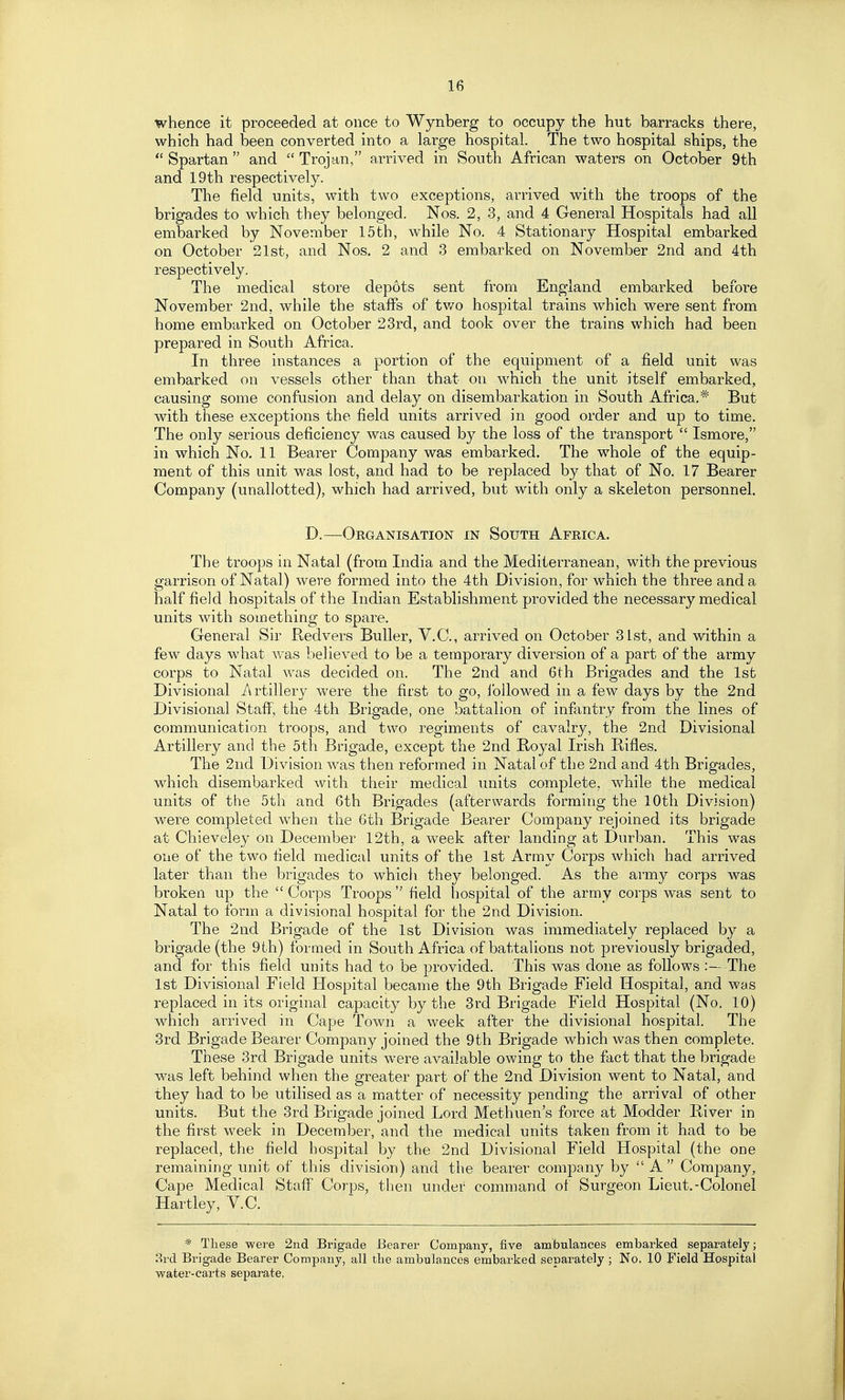 whence it proceeded at once to Wynberg to occupy the hut barracks there, which had been converted into a large hospital. The two hospital ships, the  Spartan  and  Trojan, arrived in South African waters on October 9th and 19th respectively. The field units, with two exceptions, arrived with the troops of the brigades to which they belonged. Nos. 2, 3, and 4 General Hospitals had all embarked by November 15th, while No. 4 Stationary Hospital embarked on October 21st, and Nos. 2 and 3 embarked on November 2nd and 4th respectively. The medical store depots sent from England embarked before November 2nd, while the staffs of tv/o hospital trains which were sent from home embarked on October 23rd, and took over the trains which had been prepared in South Africa. In three instances a portion of the equipment of a field unit was embarked on vessels other than that on which the unit itself embarked, causing some confusion and delay on disembarkation in South Africa.* But with these exceptions the field units arrived in good order and up to time. The only serious deficiency was caused by the loss of the transport  Ismore, in which No. 11 Bearer Company was embarked. The whole of the equip- ment of this unit was lost, and had to be replaced by that of No. 17 Bearer Company (unallotted), which had arrived, but with only a skeleton personnel. D.—Organisation in South Africa. The troops in Natal (from India and the Mediterranean, with the previous garrison of Natal) were formed into the 4th Division, for which the three and a half field hospitals of the Indian Establishment provided the necessary medical units with something to spare. General Sir Redvers BuUer, V.C., arrived on October 31st, and within a few days what was believed to be a temporary diversion of a part of the army corps to Natal was decided on. The 2nd and 6th Brigades and the 1st Divisional A rtillery were the first to go, followed in a few days by the 2nd Divisional Staff, the 4th Brigade, one battalion of infantry from the lines of communication troops, and two regiments of cavalry, the 2nd Divisional Artillery and the 5th Brigade, except the 2nd Boyal Irish Rifles. The 2nd Division was then reformed in Natal of the 2nd and 4th Brigades, which disembarked with their medical units complete, while the medical units of the 5th and 6th Brigades (afterwards forming the 10th Division) were completed when the 6th Brigade Bearer Company rejoined its brigade at Chieveley on December 12th, a week after landing at Durban. This was one of the two field medical units of the 1st Army Corps which had arrived later than the brigades to which they belonged. As the army corps was broken up the  Corps Troops  field hospital of the army corps was sent to Natal to form a divisional hospital for the 2nd Division. The 2nd Brigade of the 1st Division was immediately replaced by a brigade (the 9 th) formed in South Africa of battalions not previously brigaded, and for this field units had to be provided. This was done as follows The 1st Divisional Field Hospital became the 9tli Brigade Field Hospital, and was replaced in its original capacity by the 3rd Brigade Field Hospital (No. 10) which arrived in Cape Town a week after the divisional hospital. The 3rd Brigade Bearer Company joined the 9th Brigade which was then complete. These 3rd Brigade units were available ov.'ing to the fact that the brigade was left behind when the greater part of the 2nd Division went to Natal, and they had to be utilised as a matter of necessity pending the arrival of other units. But the 3rd Brigade joined Lord Methuen's force at Modder River in the first week in December, and the medical units taken from it had to be replaced, the field hospital by the 2nd Divisional Field Hospital (the one remaining unit of this division) and the bearer company by  A  Company, Cape Medical Staff Corps, then under command of Surgeon Lieut.-Colonel Hartley, V.C. * These were 2nd Brigade Bearer Company, five ambulances embarked separately; 3rd Brigade Bearer Company, all the ambulances embarked separately ; No. 10 Field Hospital water-carts separate,