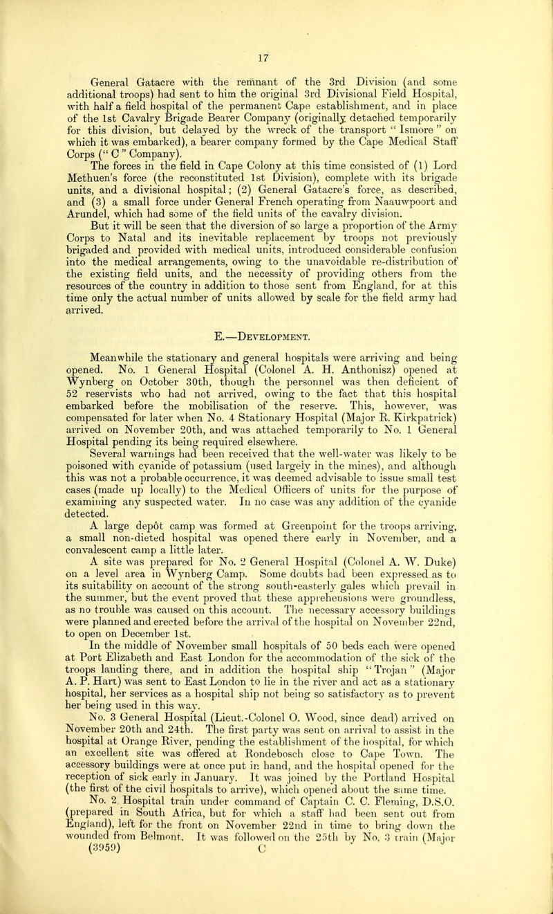 General Gatacre with the remnant of the 3rd Division (and some additional troops) had sent to him the original 3rd Divisional Field Hospital, with half a field hospital of the permanent Cape establishment, and in place of the 1st Cavalry Brigade Bearer Company (originally detached temporarily for this division, but delayed by the wreck of the transport  Ismore  on which it was embarked), a bearer company formed by the Cape Medical Staff Corps ( C  Company). The forces in the field in Cape Colony at this time consisted of (l) Lord Methuen's force (the reconstituted 1st Division), complete with its brigade units, and a divisional hospital; (2) General Gatacre's force, as described, and (3) a small force under General French operating from Naauwpoort and Arundel, which had some of the field units of the cavalry division. But it will be seen that the diversion of so large a proportion of the Army Corps to Natal and its inevitable replacement by troops not previously brigaded and provided with medical units, introduced considerable confusion into the medical arrangements, owing to the unavoidable re-distribution of the existing field units, and the necessity of providing others from the resources of the country in addition to those sent from England, for at this time only the actual number of units allowed by scale for the field army had arrived. E. —Development. Meanwhile the stationary and general hospitals were arriving and being opened. No. 1 General Hospital (Colonel A. H. Anthonisz) opened at Wynberg on October 30th, though the personnel was then deficient of 52 reservists who had not arrived, owing to the fact that this hospital embarked before the mobilisation of the reserve. This, however, was compensated for later when No. 4 Stationary Hospital (Major R. Kirkpatrick) arrived on November 20th, and was attached temporarily to No. 1 General Hospital pending its being required elsewhere. Several waruings had been received that the well-water was likely to be poisoned with cyanide of potassium (used largely in the mines), and although this was not a probable occurrence, it was deemed advisable to issue small test cases (made up locally) to the Medical Officers of units for the purpose of examining any suspected water. In no case was any addition of the cyanide detected. A large depot camp was formed at Greenpoint for the troops arriving, a small non-dieted hospital was opened there early in November, and a convalescent camp a little later. A site was prepared for No. 2 General Hospital (Colonel A. W. Duke) on a level area in Wynberg Camp. Some doubts had been expressed as to its suitability on account of the strong south-easterly gales which prevail in the summer, but the event proved that these apprehensions were groundless, as no trouble was caused on this account. The necessary accessory buildings were planned and erected before the arrival of the hospital on November 22nd, to open on December 1st. In the middle of November small hospitals of 50 beds each were opened at Port Elizabeth and East London for the accommodation of the sick of the troops landing there, and in addition the hospital ship  Trojan  (Major A. P, Hart) was sent to East London to lie in the river and act as a stationary hospital, her services as a hospital ship not being so satisfactory as to prevent her being used in this way. No. 3 General Hospital (Lieut.-Colonel O. Wood, since dead) arrived on November 20th and 24th. The first party was sent on arrival to assist in the hospital at Orange River, pending the establishment of the hospital, for which an excellent site was offered at Rondebosch close to Cape Town. The accessory buildings were at once put in hand, and the hospital opened for the reception of sick early in January. It was joined by the Portland Hospital (the first of the civil hospitals to arrive), which opened about tlie same time. No. 2 Hospital train under command of Captain C. C. Fleming, D.S.O. (prepared in South Africa, but for which a staff had been sent out from England), left for the front on November 22nd in time to bring down the wounded from Belmont, It was followed on the 35th by No, 3 irain (Maior (3959) C