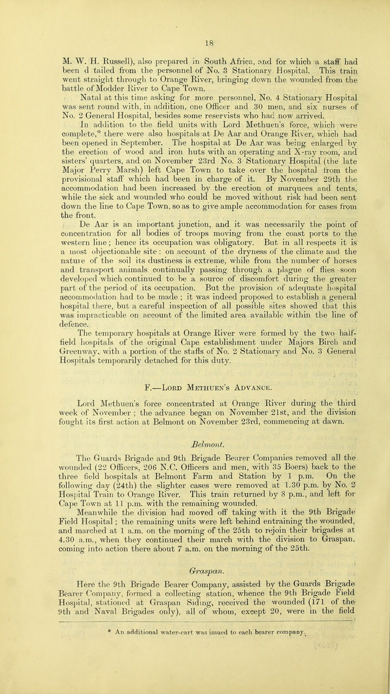 18- M; W, H, Russell), also prepared in South Africa, and for which a staff had been d tailed from the personnel of No. 3 Stationary Hospital. This train went straight through to Orange River, bringing down the wounded from the battle of Modder River to Cape Town. Natal at this time asking for more personnel, No. 4 Stationary Hospital was sent round with, in addition, one Officer and 30 men, and six nurses of No. 2 General Hospital, besides some reservists who had now arrived. In addition to the field units with Lord Methuen's force, which were complete,there were also hospitals at De A.ar and Orange River, which had been opened in September. The hospital at De Aar was being enlarged by the erection of wood and iron huts with an operating and X-ray room, and sisters' quarters, and on November 23rd No. 3 Stationary Hospital (the late Major Perry Marsh) left Cape Town to take over the hospital Irom the provisional staff which had been in charge of it. By November 29th the accommodation had been increased by the erection ot marquees and tentsj while the sick and wounded who could be moved without risk had been sent down the line to Cape Town, so as to give ample accommodation for cases from the front. ( De Aar is an important junction, and it was necessarily the point of concentration for all bodies of troops moving from the coast ports to the western line; hence its occupation was obligatory. But in all respects it is a most objectionable site : on account of the dryness of the climate and the nature of the soil its dustiness is extreme, while from the number of horses and transport animals continually passing through a plague of ffies soon developed which continued to be a source of discomfort during the greater part of the period of its occupation. But the provision , of adequate hospital accommodation had to be made ; it was indeed proposed to establish a general hospital there, but a careful inspection of all possible sites showed that this was impracticable on account of the limited area available within the line of defence. ]'\ The temporary hospitals at Orange River were formed by the two half- field hospitals of the original Cape establishment under Majors Birch and Greenway, with a portion of the staffs of No. 2 Stationary and No. 3 General Hospitals temporarily detached for this duty. F.—Lord Methuen's Advance. Lord Methuen's force concentrated at Orange River during the third week of November ; the advance began on November 21st, and the division fought its first action at Belmont on November 23rd, commencing at dawn. Belmont. The Guards Brigade and 9th Brigade Bearer Companies removed all the wounded (22 Officers, 206 N.C. Officers and men, with 35 Boers) back to the three field hospitals at Belmont Farm and Station by 1 p.m. On the following day (24th) the slighter cases were removed at 1.30 p.m. by No. 2 Hospital Train to Orange River. This train returned by 8 p.m., and left for Cape Town at 11 p.m. with the remaining wounded. Meanwhile the division had moved off taking with it the 9th Brigade Field Hospital; the remaining units were left behind entraining the wounded, and marched at 1 a.m. on the morning of the 25th to rejoin their brigades at 4.30 a.m., when they continued their march with the division to Graspan, coming into action there about 7 a.m. on the morning of the 25th. Graspan. Here the 9th Brigade Bearer Company, assisted by the Guards Brigade Bearer Company, formed a collecting station, whence the 9th Brigade Field Hospital, stationed at Graspan Siding, received the wounded (171 of the) 9th and Naval Brigades only), all of whom, except 20, were in the field An additional water-cart was issued to each bearer company