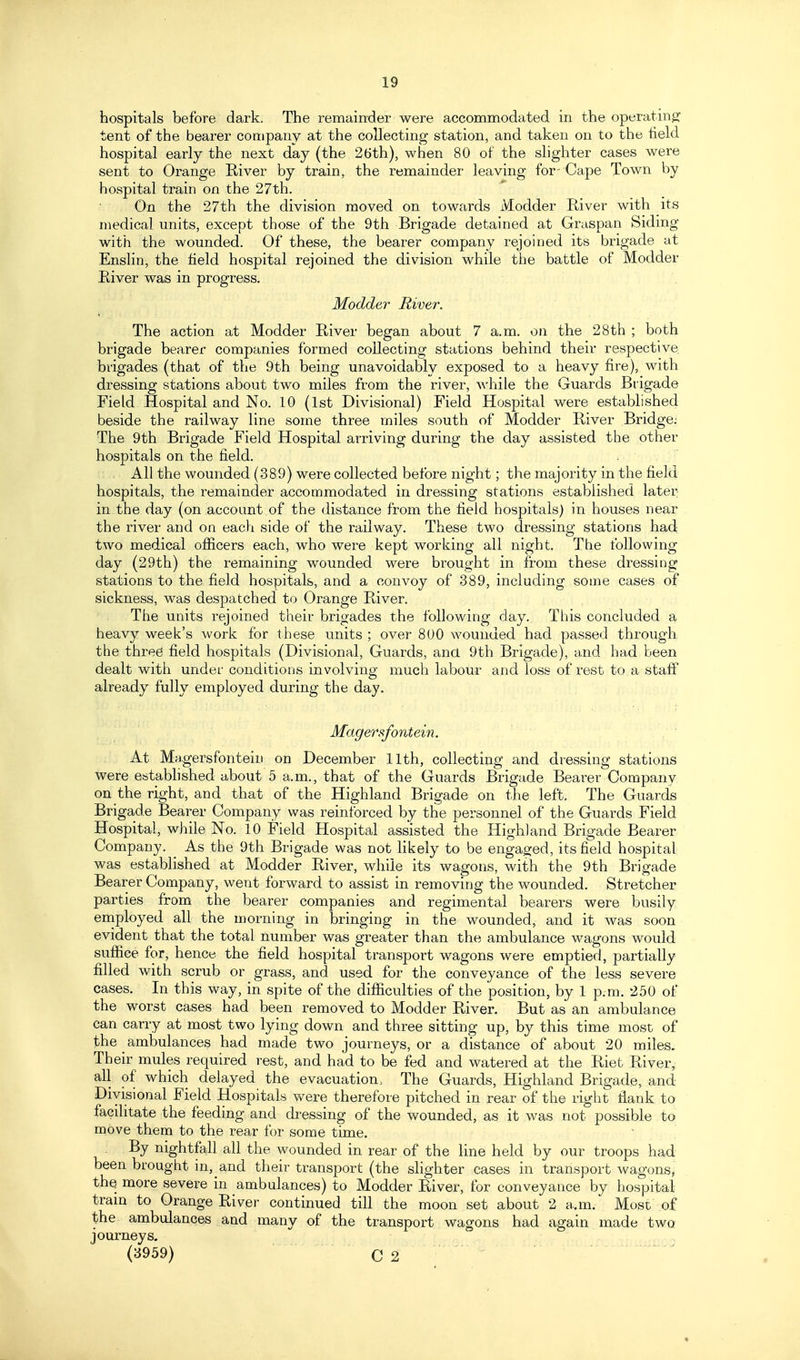 hospitals before dark. The remainder were accommodated in the operating tent of the bearer company at the collecting station, and taken on to the field hospital early the next day (the 26th), when 80 of the slighter cases were sent to Orange River by train, the remainder leaving for-Cape Town by hospital train on the 27th, On the 27th the division moved on towards Modder River with its medical units, except those of the 9th Brigade detained at Graspan Siding with the wounded. Of these, the bearer company rejoined its brigade at Enslin, the field hospital rejoined the division while the battle of Modder River was in progress. Modder River. The action at Modder River began about 7 a.m. on the 28th ; both brigade bearer companies formed collecting stations behind their respective brigades (that of the 9th being unavoidably exposed to a heavy fire), with dressing stations about two miles from the river, while the Guards Brigade Field Hospital and No. 10 (1st Divisional) Field Hospital were established beside the railway line some three miles south of Modder River Bridge: The 9th Brigade Field Hospital arriving during the day assisted the other hospitals on the field. . All the wounded (389) were collected before night; the majority in the field hospitals, the remainder accommodated in dressing stations established later in the day (on account of the distance from the field hospitals) in houses near the river and on each side of the railway. These two dressing stations had two medical officers each, who were kept working all night. The following da,y (29th) the remaining wounded were brought in from these dressing stations to the field hospitals, and a convoy of 389, including some cases of sickness, was despatched to Orange River. The units rejoined their brigades the following day. This concluded a heavy week's work for these units ; over 800 wounded had passed through the three field hospitals (Divisional, Guards, ana 9th Brigade), and had been dealt with under conditions involving much labour and loss of rest to a staff already fully employed during the day. Magersfontein. At Ma gersfontein on December 11th, collecting and dressing stations were estabhshed about 5 a.m., that of the Guards Brigade Bearer Company on the right, and that of the Highland Brigade on the left. The Guards Brigade Bearer Company was reinforced by the personnel of the Guards Field Hospital, while No. 10 Field Hospital assisted the Highland Brigade Bearer Company. _ As the 9th Brigade was not Hkely to be engaged, its field hospital was established at Modder River, while its wagons, with the 9th Brigade Bearer Company, went forward to assist in removing the wounded. Stretcher parties from the bearer companies and regimental bearers were busily eniployed all the morning in bringing in the wounded, and it was soon evident that the total number was greater than the ambulance M^agons would suffice for, hence the field hospital transport wagons were emptied, partially filled with scrub or grass, and used for the conveyance of the less severe cases. In this way, in spite of the difficulties of the position, by 1 p.m. 250 of the worst cases had been removed to Modder River. But as an ambulance can carry at most two lying down and three sitting up, by this time most of the ambulances had made two journeys, or a distance of about 20 miles. Their mules required rest, and had to be fed and watered at the Riet River, all of which delayed the evacuation, The Guards, Highland Brigade, and Divisional Field Hospitals were therefore pitched in rear of the right flank to facilitate the feeding and dressing of the wounded, as it was not possible to move them to the rear for some time. By nightfall all the wounded in rear of the line held by our troops had been brought in, and their transport (the slighter cases in transport wagons, the. more severe in ambulances) to Modder River, for conveyance by hospital tram to Orange River continued till the moon set about 2 a.m. Most of the ambulances and many of the transport wagons had again made two journeys, (3959) C 2