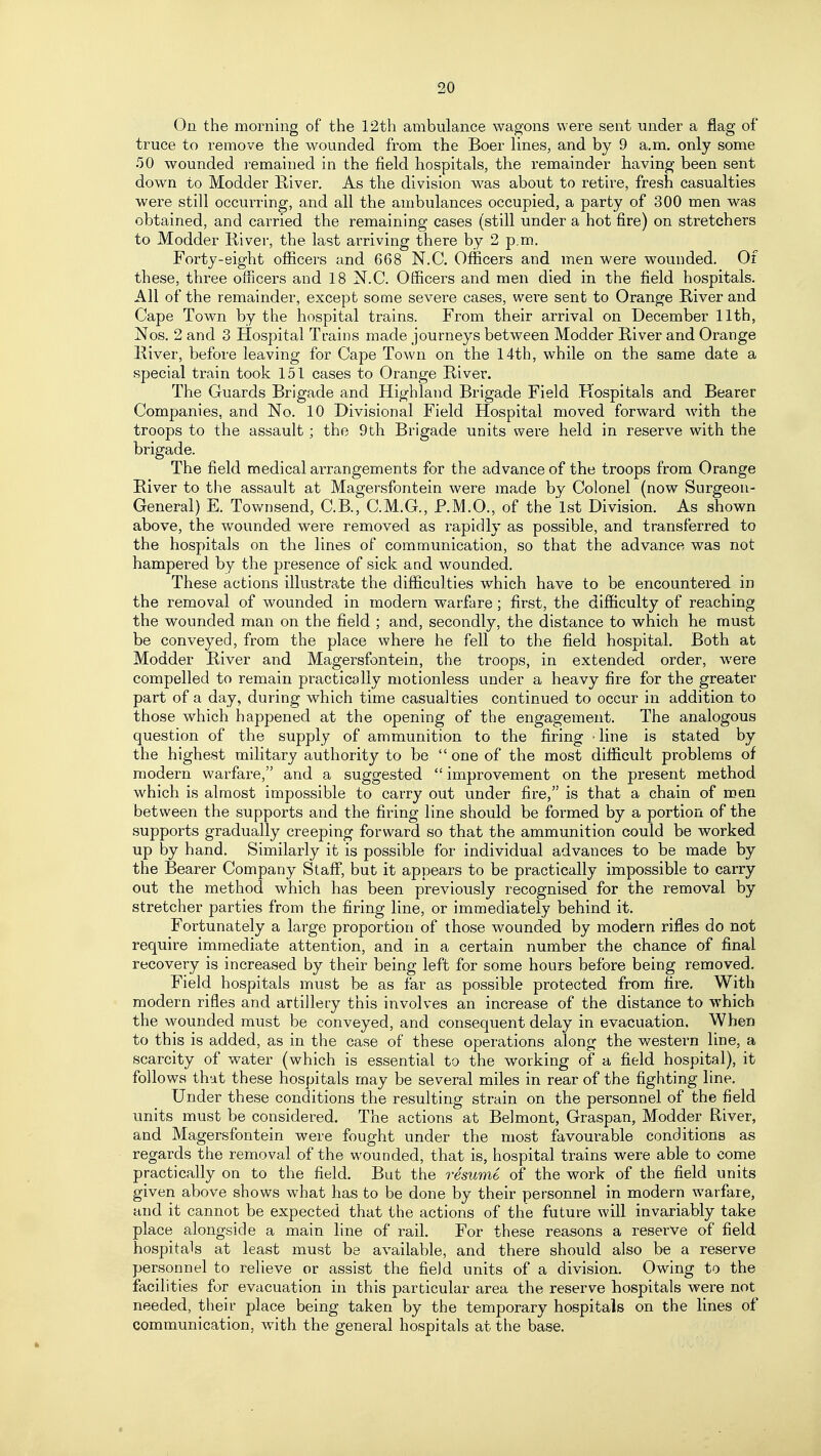 On the morning of the 12th ambulance wagons were sent under a flag of truce to remove the wounded from the Boer Unes, and by 9 a.m. only some 50 wounded remained in the field hospitals, the remainder having been sent down to Modder River. As the division was about to retire, fresh casualties were still occurring, and all the ambulances occupied, a party of 300 men was obtained, and carried the remaining cases (still under a hot fire) on stretchers to Modder River, the last arriving there by 2 p.m. Forty-eight officers and 668 N.C Officers and men were wounded. Of these, three officers and 18 N.C. Officers and men died in the field hospitals. All of the remainder, except some severe cases, were sent to Orange River and Cape Town by the hospital trains. From their arrival on December 11th, Nos. 2 and 3 Hospital Trains made journeys between Modder River and Orange River, before leaving for Cape Town on the 14th, while on the same date a special train took 151 cases to Orange River. The Guards Brigade and Highland Brigade Field Hospitals and Bearer Companies, and No. 10 Divisional Field Hospital moved forward with the troops to the assault; the 9fch Brigade units were held in reserve with the brigade. The field medical arrangements for the advance of the troops from Orange River to the assault at Magersfontein were made by Colonel (now Surgeon- General) E. Tovv^nsend, C.B., C.M.G., P.M.O., of the 1st Division. As shown above, the wounded were removed as rapidly as possible, and transferred to the hospitals on the lines of communication, so that the advance was not hampered by the presence of sick and wounded. These actions illustrate the difficulties which have to be encountered in the removal of wounded in modern warfare; first, the difficulty of reaching the wounded man on the field ; and, secondly, the distance to which he must be conveyed, from the place where he fell to the field hospital. Both at Modder River and Magersfontein, the troops, in extended order, were compelled to remain practically motionless under a heavy fire £ot the greater part of a day, during which time casualties continued to occur in addition to those which happened at the opening of the engagement. The analogous question of the supply of ammunition to the firing -line is stated by the highest military authority to be  one of the most difficult problems of modern warfare, and a suggested  improvement on the present method which is almost impossible to carry out under fire, is that a chain of men between the supports and the firing line should be formed by a portion of the supports gradually creeping forward so that the ammunition could be worked up by hand. Similarly it is possible for individual advances to be made by the Bearer Company Stafi, but it appears to be practically impossible to carry out the method which has been previously recognised for the removal by stretcher parties from the firing line, or immediately behind it. Fortunately a large proportion of those wounded by modern rifles do not require immediate attention, and in a certain number the chance of final recovery is increased by their being left for some hours before being removed. Field hospitals must be as far as possible protected from fire. With modern rifles and artillery this involves an increase of the distance to which the wounded must be conveyed, and consequent delay in evacuation. When to this is added, as in the case of these operations along the western line, a scarcity of water (which is essential to the working of a field hospital), it follows that these hospitals may be several miles in rear of the fighting line. Under these conditions the resulting strain on the personnel of the field units must be considered. The actions at Belmont, Graspan, Modder River, and Magersfontein were fought under the most favourable conditions as regards the removal of the wounded, that is, hospital trains were able to come practically on to the field. But the resume of the work of the field units given above shows what has to be done by their personnel in modern warfare, and it cannot be expected that the actions of the future will invariably take place alongside a main line of rail. For these reasons a reserve of field hospitals at least must be available, and there should also be a reserve personnel to relieve or assist the field units of a division. Owing to the facilities for evacuation in this particular area the reserve hospitals were not needed, their place being taken by the temporary hospitals on the lines of communication, with the general hospitals at the base.