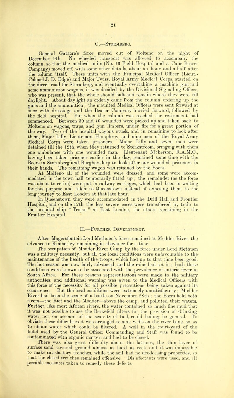 G.—Stormberg. General Gatacre's force moved out of Molteno on the night of December 9th. No wheeled transport was allowed to accompan}^ the column, so that the medical units (No. 16 Field Hospital and a Cape Bearer Company) moved off, with some other details, about an hour and a half after the column itself These units with the Principal Medical Officer (Lieut.- Colonel J. D. Edge) and Major Twiss, Royal Army Medical Corps, started on the direct road for Stormberg, and eventually overtaking a machine gun and some ammunition wagons, it was decided by the Divisional Signalling Officer, who was present, that the whole should halt and remain where they were till daylight. About daylight an orderly came from the column ordering up the guns and the ammunition ; the mounted Medical Officers were sent forward at once with dressings, and the Bearer Company hurried forward, followed by the field hospital. But when the column was reached the retirement had commenced. Between 30 and 40 wounded were picked up and taken back to Molteno on wagons, traps, and gun limbers, under fire for a great portion of the way. Two of the hospital wagons stuck, and in remaining to look after them, Major Lilly, Lieutenant Humphrey, and nine men of the Royal Army Medical Corps were taken prisoners. Major Lilly and seven men were detained till the 12th, when they returned to Sterkstroom, bringing with them one ambulance with one wounded man. Lieutenant Nickerson, R.A.M.C., having been taken prisoner earlier in the day, remained some time with the Boers in Stormberg and Burghersdorp to look after our wounded prisoners in their hands. The remaining wagon was retained by the Boers. At Molteno all of the wounded were dressed, and some were accom- modated in the town hall temporarily fitted up ; the remainder (as the force was about to retire) were put in railway carriages, which had been in waiting for this purpose, and taken to Queenstown instead of exposing them to the long journey to East London at that late hour. In Queenstown they were accommodated in the Drill Hall and Frontier Hospital, and on the 12th the less severe cases were transferred by train to the hospital ship  Trojan at East London, the others remaining in the Frontier Hospital. H.—Further Development. After Magersfontein Lord Methuen's force remained at Modder River, the advance to Kimberley remaining in abeyance for a time. The occupation of Modder River Camp by the force under Lord Methuen was a military necessity, but ail the local conditions were unfavourable to the maintenance of the health of the troops, which had up to that time been good. The hot season was now fairly advanced, and the rains had set in ; both these conditions were known to be associated with the prevalence of enteric fever in South Africa. For these reasons representations were made to the military authorities, and additional warning was given to the Medical Officers with this force of the necessity for all possible precautions being taken against its occurrence. But the local conditions were extremely unsatisfactory ; Modder River had been the scene of a battle on November 28th ; the Boers held both rivers—the Riet and the Modder—above the camp, and polluted their waters. Further, like most African rivers, the water contained so much fine mud that it was not possible to use the Berkefeld filters for the provision of drinking- water, nor, on account of the scarcity of fuel, cotdd boiling be general. To obviate these difficulties it was arranged to sink wells on the river bank so as to obtain water which could be filtered. A well in the court-yard of the hotel used by the General Officer Commanding and Staff was found to be contaminated with organic matter, and had to be closed. There was also great difficulty about the latrines, the thin layer of surface sand covered ground almost as hard as rock, and it was impossible to make satisfactory trenches, while the soil had no deodorising properties, so that the closed trenches remained offensive. Disinfectants were used, and all possible measures taken to remedy these defects.