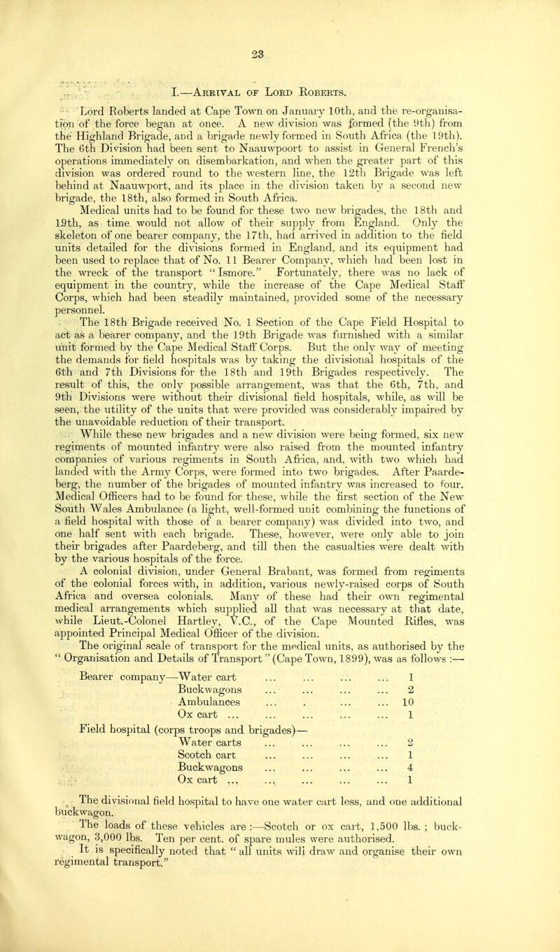 / - , -. I.—Arrital or Lord Roberts. - 'Lord Roberts landed at Cape Town on January 10th, and the re-organisa- tion of the force began at once. A new division was formed (the 9th) from the Highland Brigade, and a brigade newly formed in South Africa (the 19th). The Gth Division had been sent to Naauwpoort to assist in General French's operations immediately on disembarkation, and when the greater part of this division was ordered round to the western line, the 12th Brigade was left behind at Naauwport, and its place in the division taken by a second new brigade, the 18th, also formed in South Africa. Medical units had to be found for these two new brigades, the 18th and ISth, as time would not allow of their supply from England. Only the skeleton of one bearer company, the 17th, had arrived in addition to the field units detailed for the divisions formed in England, and its equipment had been used to replace that of No. 11 Bearer Company, which had been lost in the wreck of the transport Ismore. Fortunately, there was no lack of equipment in the country, while the increase of the Cape Medical Staff Corps, which had been steadily maintained, provided some of the necessary personnel. The 18th Brigade received No. 1 Section of the Cape Field Hospital to act as a bearer company, and the 19th Brigade was furnished with a similar unit formed by the Cape Medical Staff Corps. But the only way of meeting the demands for field hospitals was by taking the divisional hospitals of the &th and 7th Divisions for the 18th and 19th Brigades respectively. The result of this, the only possible arrangement, was that the Gth, 7th, and 9th Divisions were without their divisional field hospitals, while, as will be seen, the utility of the units that were provided was considerably impaired by the unavoidable reduction of their transport. While these new brigades and a new division were being formed, six new regiments of mounted infantry were also raised from the mounted infantry companies of various regiments in South Africa, and, with two which had landed with the Army Corps, were formed into two brigades. After Paarde- berg, the number of the brigades of mounted infantry was increased to ^^bur. Medical Ofiicers had to be found for these, while the first section of the New South Wales Ambulance (a light, well-formed unit combining the functions of a field hospital with those of a bearer company) was divided into two, and one half sent with each brigade. These, however, were only able to join their brigades after Paardeberg, and till then the casualties were dealt with by the various hospitals of the force. A colonial division, under General Brabant, was formed from regiments of the colonial forces with, in addition, various newly-raised corps of South Africa and oversea colonials. Many of these had their own regimental medical arrangements which supplied all that was necessary at that date, while Lieut.-Colonel Hartley, V.C., of the Cape Mounted Rifles, was appointed Principal Medical Ofiicer of the division. The original scale of transport for the medical units, as authorised by the Organisation and Details of Transport (Cape Town, 1899), was as follows :— Bearer company—Water cart ... ... ... ... 1 Buckwagons ... ... ... ... 2 ■ Ambulances ... . . ... ... 10 Ox cart ... ... ... ... ... 1 Field hospital (corps troops and brigades)— Water carts ... ... ... ... 2 Scotch cart ... ... ... ... 1 Buckwagons ... ... ... ... 4 Ox cart ... ... ... ... ... 1 The divisional field hospital to have one water cart less, and one additional buckwagon. ■ The loads of these vehicles are:—Scotch or ox cart, 1,500 lbs.; buck- wagon, 3,000 lbs. Ten per cent, of spare mules were authorised. It is specifically noted that all units will draw and organise their own regimental transport.