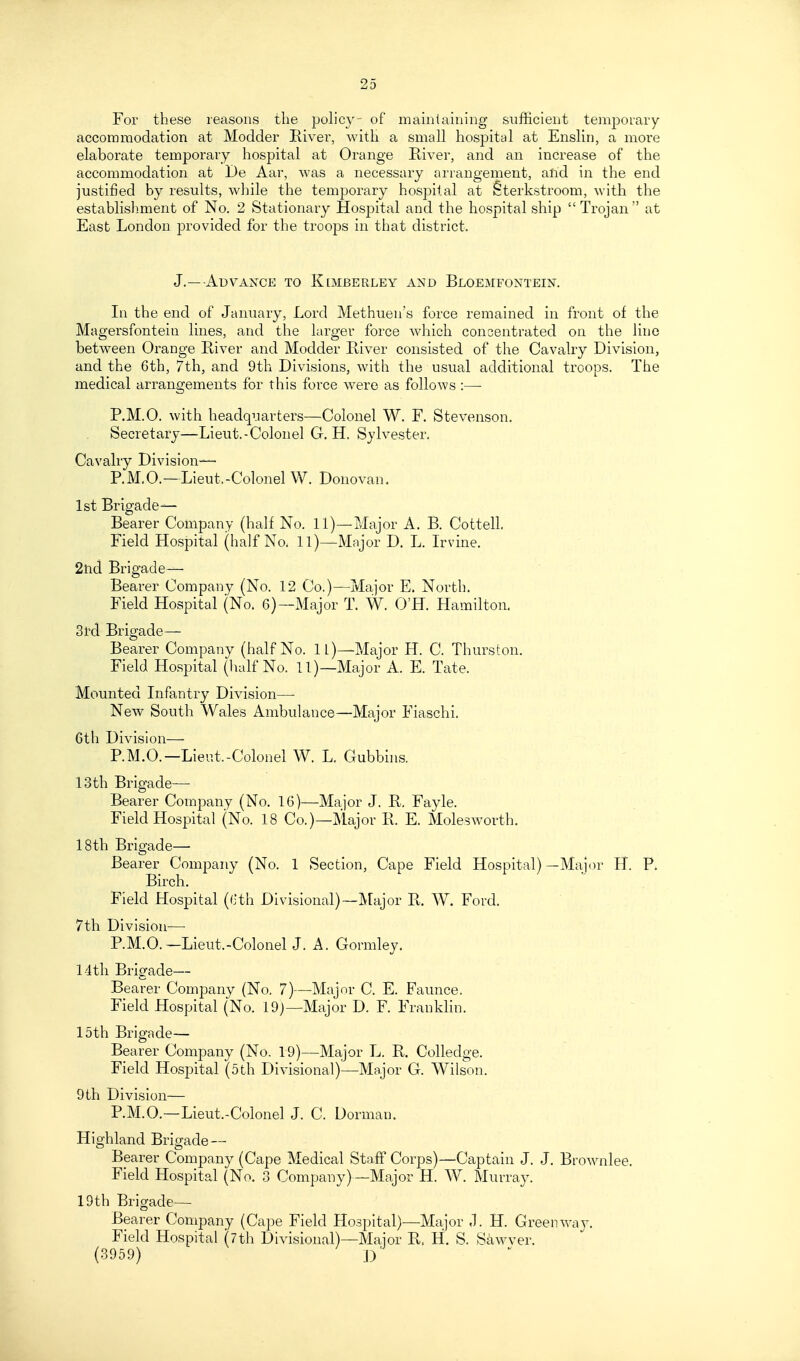 For these reasons the poh'cy- of mainiaining sufficient temporary accommodation at Modder River, with a small hospital at Enslin, a more elaborate temporary hospital at Orange River, and an increase of the accommodation at De Aar, was a necessary arrangement, alid in the end justified by results, while the temporary hospital at Sterkstroom, with the establish^ment of No. 2 Stationary Hospital and the hospital ship  Trojan at East London provided for the troops in that district. J.—Advaxce to Kemberley and Bloemfontein. In the end of January, Lord Methuen's force remained in front of the Magersfontein lines, and the larger force which concentrated on the line between Orange River and Modder River consisted of the Cavalry Division, and the 6th, 7th, and 9th Divisions, with the usual additional troops. The medical arrangements for this force were as follows :— P.M.O. with headquarters—Colonel W. F. Stev enson. Secretary—Lieut. - Colonel G. H. Sylvester. Cavalry Division— P.M.O.—Lieut,-Colonel W. Donovan. 1st Brigade- Bearer Company (half No. 11)—Major A. B. Cottell. Field Hospital (half No. 11)—Major D. L. Ln-ine. 2tid Brigade— Bearer Company (No. 12 Co.)—^Major E. North. Field Hospital (No. 6)--Major T. W. O'H. Hamilton. 3l'd Brigade- Bearer Company (half No. ll)—Major H. C. Thurston. Field Hospital (half No. 11)—Major A. E. Tate. Mounted Infantry Division— New South Wales Ambulance—Major Fiaschi. 6tb Division—- P.M.O.—Lieut.-Colonel W. L. Gubbhis. 13th Brigade- Bearer Company (No. 16)—Major J. R, Fayle. Field Hospital (No. 18 Co.)—Major R. E. Molesworth. 18th Brigade- Bearer Company (No. 1 Section, Cape Field Hospital)—Major H. P. Birch. Field Hospital ((.'th Di visional)—IMajor R. W. Ford. 7th Division—• P.M.O.-Lieut.-Colonel J. A. Gormley. 14tli Brigade— Bearer Company (No. 7)—Major C. E. Faunce. Field Hospital (No. 19)—Major D. F. Franklin. 15th Brigade— Bearer Company (No. 19)—Major L. R. Colledge. Field Hospital (5th Divisional)—Major G. Wilson. 9th Division— P.M.O.—Lieut.-Colonel J. C. Dorman. Highland Brigade — Bearer Company (Cape Medical Staff Corps)—Captain J. J. Bro^\^nlee. Field Hospital (No. 3 Company)—Major H. W. Murray. 19th Brigade- Bearer Company (Cape Field Hospital)—Major .1. H. Green way. Field Hospital (7th Divisional)—Major R, H. S. Sawver. (3959) ^ D 