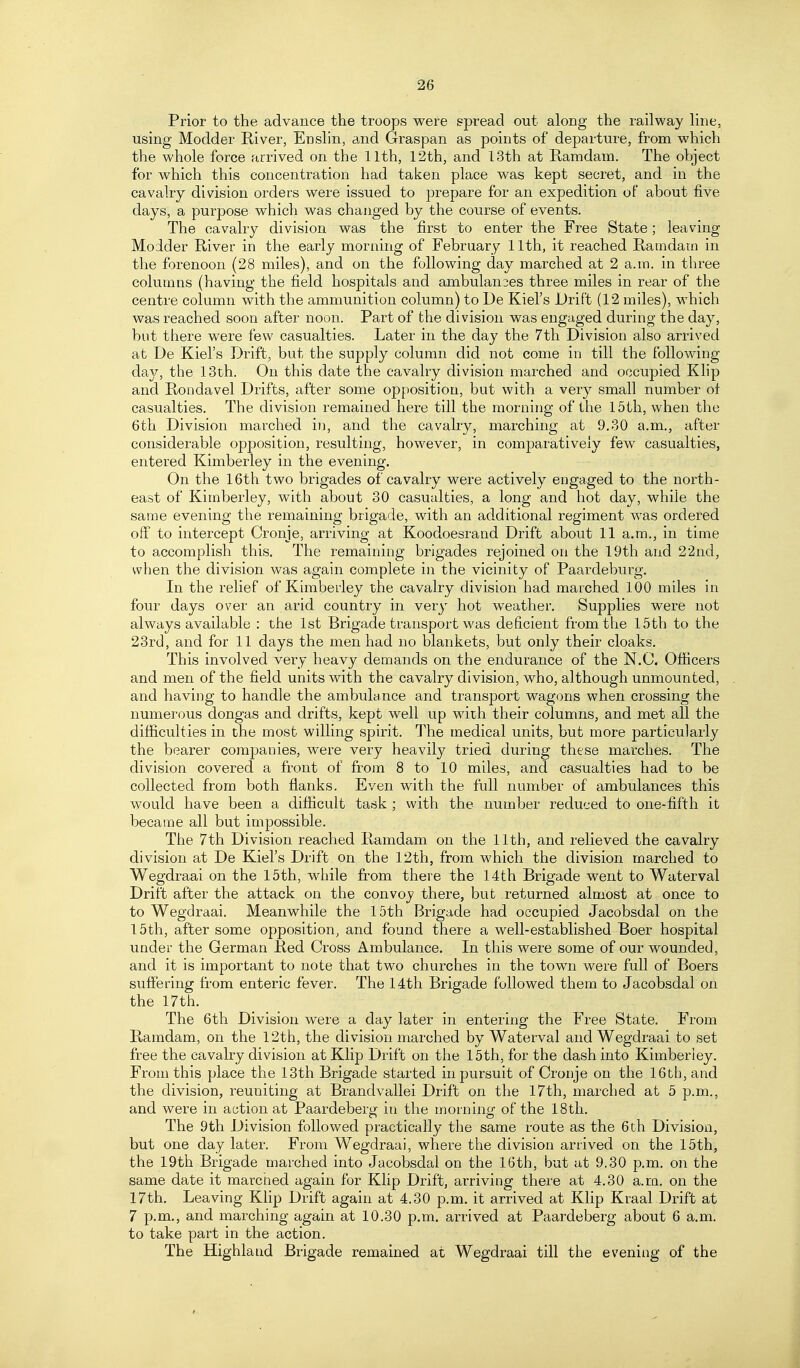 Prior to the advance the troops were spread out along the railway line, using Modder River, Enslin, and Graspan as points of departure, from which the whole force arrived on the 11th, 12th, and 13th at E-amdam. The ohject for which this concentration had taken place was kept secret, and in the cavalry division orders were issued to prepare for an expedition of about five days, a purpose which was changed by the course of events. The cavalry division was the first to enter the Free State; leaving Modder River in the early morning of February 11th, it reached Ramdatn in the forenoon (28 miles), and on the following day marched at 2 a.m. in three columns (having the field hospitals and ambulan3es three miles in rear of the centre column with the ammunition column) to De Kiel's Drift (12 miles), which was reached soon after noon. Part of the division was engaged during the day, but there were few casualties. Later in the day the 7th Division also arrived at De Kiel's Drift, but the supply column did not come in till the following day, the 13th. On this date the cavalry division marched and occupied Klip and Rondavel Drifts, after some opposition, but with a very small number ol casualties. The division remained here till the morning of the 15th, when the 6th Division marched in, and the cavalry, marching at 9.30 a.m., after considerable opposition, resulting, however, in comparatively few casualties, entered Kimberley in the evening. On the 16th two brigades of cavalry were actively engaged to the north- east of Kimberley, with about 30 casualties, a long and hot day, while the same evening the remaining brigade, with an additional regiment was ordered off to intercept Cronje, arriving at Koodoesrand Drift about 11 a.m., in time to accomplish this. The remaining brigades rejoined on the 19th and 22nd, when the division was again complete in the vicinity of Paardeburg. In the relief of Kimberley the cavalry division had marched 100 miles in four days over an arid country in very hot weather. Supplies were not always available : the 1st Brigade transport was deficient from the 15th to the 23rd, and for 11 days the men had no blankets, but only their cloaks. This involved very heavy demands on the endurance of the N.C. Officers and men of the field units with the cavalry division, who, although unmounted, and having to handle the ambulance and transport wagons when crossing the numerous dongas and drifts, kept well up with their columns, and met all the difficulties in the most willing spirit. The medical units, but more particularly the bearer companies, were very heavily tried during these marches. The division covered a front of from 8 to 10 miles, and casualties had to be collected from both flanks. Even with the full number of ambulances this would have been a difiicult task ; with the number reduced to one-fifth it became all but impossible. The 7th Division reached Ramdam on the 11th, and relieved the cavalry division at De Kiel's Drift on the 12th, from which the division marched to Wegdraai on the 15th, while from there the 14th Brigade went to Waterval Drift after the attack on the convoy there, but returned almost at once to to Wegdraai. Meanwhile the 15th Brigade had occupied Jacobsdal on the 15th, after some opposition, and found there a well-established Boer hospital under the German Red Cross Ambulance. In this were some of our wounded, and it is important to note that two churches in the town were full of Boers suffering from enteric fever. The 14th Brigade followed them to Jacobsdal on the 17th. The 6th Division were a day later in entering the Free State. From Ramdam, on the 12th, the division marched by Waterval and Wegdraai to set free the cavalry division at Klip Drift on the 15th, for the dash into Kimberley. From this place the 13th Brigade started in pursuit of Cronje on the 16th, and the division, reuniting at Brandvallei Drift on the 17th, marched at 5 p.m., and were in action at Paardeberg in the moining of the 18th. The 9th Division followed practically the same route as the 6th Division, but one day later. From Wegdraai, where the division arrived on the 15th, the 19th Brigade marched into Jacobsdal on the 16th, but at 9.30 p.m. on the same date it marched again for Klip Drift, arriving there at 4.30 a.ra, on the 17th. Leaving Klip Drift again at 4,80 p.m. it arrived at Klip Kraal Drift at 7 p.m., and marching again at 10.30 p.m. arrived at Paardeberg about 6 a.m. to take part in the action. The Highland Brigade remained at Wegdraai till the evening of the