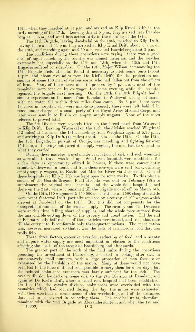 16tli, when they marched at 11 p.m., and arrived at Klip Kraal Drift in the early morning of the l7th. Leaving this at 5 p.m., they arrived near Paarde- berg at 11 p.m., and v^ent into action early in the morning of the 18th. The 14th Brigade, leaving Jacobsdal on the 18th, marched to Klip Drift, leaving there about 11 p.m. they arrived at Klip Kraal Drift about 6 a.m. on the IDth, and marching again at 9.30 a.m. reached Paardelierg about 3 p.m. The conditions during these operations were trying; there was a good deal of night marching, the country was almost w^aterless, and the weather extremely hot, especially on the 12th and 13th, when the 13th and 1.5th Brigades suffered considerably. On the 12th, Major Wilson, commanding the 1.5th Brigade Field Hospital, found it necessary to pitch some tents (about 1 p.m. and about five miles from De Kiel's Drift) for the protection and succour of some 130 men of various corps, who had fallen out from the effects of heat. Many of these were able to proceed by 5 p.m., and most of the remainder were sent on by ox wagon the same evening, while the hospital rejoined the brigade next morning. On the 13th, the 13th Brigade had a similar experience on the march from Ramdam to Waterval, a long hot march with no water till within three miles from camp. By 8 p.m. there were 43 cases in hospital, who were unable to proceed; these were left behind in tents under charge of a small party of the Royal Army Medical Corps, and later were sent in to Enslin on empty supply wagons. None of the cases referred to proved fatal. The 6th Division were severely tried on the forced march from Waterval to Klip Drift. Leaving Waterval on the 13th, the division reached Wegdraai (12 miles) at 1 a.m. on the 14th, marching from Wegdraai again at 5.30 p.m., and arriving at Klip Drift (11 miles) about 1 a.m. on the 15th. On the 16th, the 13th Brigade, in pursuit of Cronje, was marching and fighting for over 15 hours, and having out-paced its supply wagons, the men had to depend on what they carried. During these marches, a systematic evacuation of sick and such wounded as were able to travel was kept up. Small rest liospitals were estabhshed for a few days as opportunity offered in houses, if these were conveniently situated, otherwise in tents, and from these convoys were sent back, utilising empty supply wagons, to Enslin and Modder River via Jacobsdal. One of these hospitals (at Klip Drift) was kept open for some weeks. To this place a section of the Guards Brigade Field Hospital was sent on February 18th to supplement the original small hospital, and the whole field hospital joined there on the 21st, where it remained till the brigade moved off on March 5th. On the 15th, 170 wagons with 150,000 men's rations and 500 slaughter cattle were lost at Waterval Drift, partially replaced by a convoy of 100 wagons which arrived at Jacobsdal on the 16th. But this did not compensate for the unexpected diminution of the reserve supply. The cavalry and 6th Divisions were at this time falling short of supplies, and the whole force suffered from the unavoidable cutting down of the grocery and bread ration. Till the end of February only half rations of these articles were issued, and from that date till the entry into Bloemfontein only three-quarter rations. The meat ration was, however, increased, so that it was the lack of farinaceous food that was really felt. These three factors, excessive exertion, reduction of food, and a scanty and impure water supply are most important in relation to the conditions affecting the health of the troops at Paardeberg and afterwards. The greater part of the work of the field units during the operations preceding the investment at Paardeberg, consisted in looking after sick in comparatively small numbers, with a large proportion of men footsore or exhausted by the hardships of the march. Many of these would not have been lost to the force if it had been possible to carry them for a few days, but the reduced ambulance transport was barely sufficient for the sick. The cavalry division handed over some sick to the 7th Division at Ramdam, and again at De Kiel's Drift, where a small rest hospital had been established. On the 15th the cavalry division ambulances were overloaded with the casualties which had occurred during the day, the mules were exhausted with their exertions in consequence of this overloading, and of the distances that had to be covered in collecting them, The medical units, therefore, remained with the 2nd Brigade at Alexandersfontein, and when the 1st and