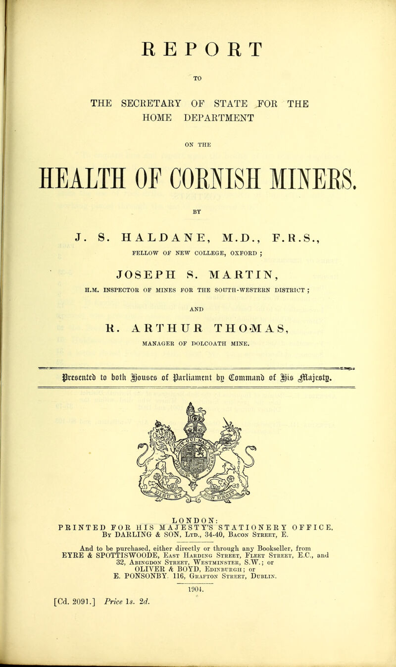 REPORT TO THE SECRETARY OF STATE FOR THE HOME DEPARTMENT ON THE HEALTH OF COMISH MINERS. BY J. S. HALDANE, M.D., F.R.S., FELLOW OF NEW COLLEGE, OXFOED ; JOSEPH S. MARTIN, H.M. INSPECTOR OF MINES FOR THE SOUTH-WESTERN DISTRICT ; AND K. ARTHUR THOMAS, MANAGER OF DOLCOATH MINE. ^Pres^nteb to both Rouses of parliament bjj OTontmanb of Dis JEajcstg. LONDON: PRINTED FOR HIS MAJESTY'S STATIONERY OFFICE, By darling & SON, Ltd., 34-40, Bacon Street, E. And to be purchased, either directly or through any Bookseller, from EYRE & SPOTTISWOODE, East Hakding Street, Fleet Street, E.G., and 32, Abingdon Street, Westminster, S.W. ; or OLIVER BOYD, Edinburgh; or E. PONSONBY. 116, Grafton Street, Dublin. 1904. [Cd. 2091.] Price Is. 2d.